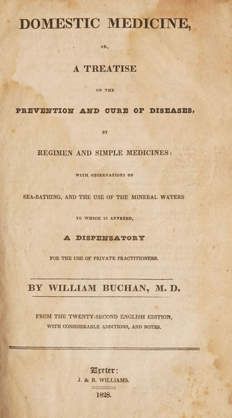 A TREATISE ON THE ‘PREVENTION AND CURE OF DISEASES, | ! &amp; BY REGIMEN AND SIMPLE MEDICINES: WITH, OBSERVATIONS ON ¥ SEA-BATHING, AND THE USE OF THE MINERAL WATERS. oy: TO WHICH IS ANNEXED, A DISPENSATORY FOR THE USE OF PRIVATE PRACTITIONERS. BY WILLIAM BUCHAN, M. D. ' FROM THE TWENTY-SECOND ENGLISH EDITION, , WITH CONSIDERABLE ADDITIONS, AND NOTES. Sees Eyeter: oe ie J. &amp; B. WILLIAMS. se ME i ish stichesttatesesett gi Wk rae, ep uiete Me 1828. ! . ae ‘ | ee ,