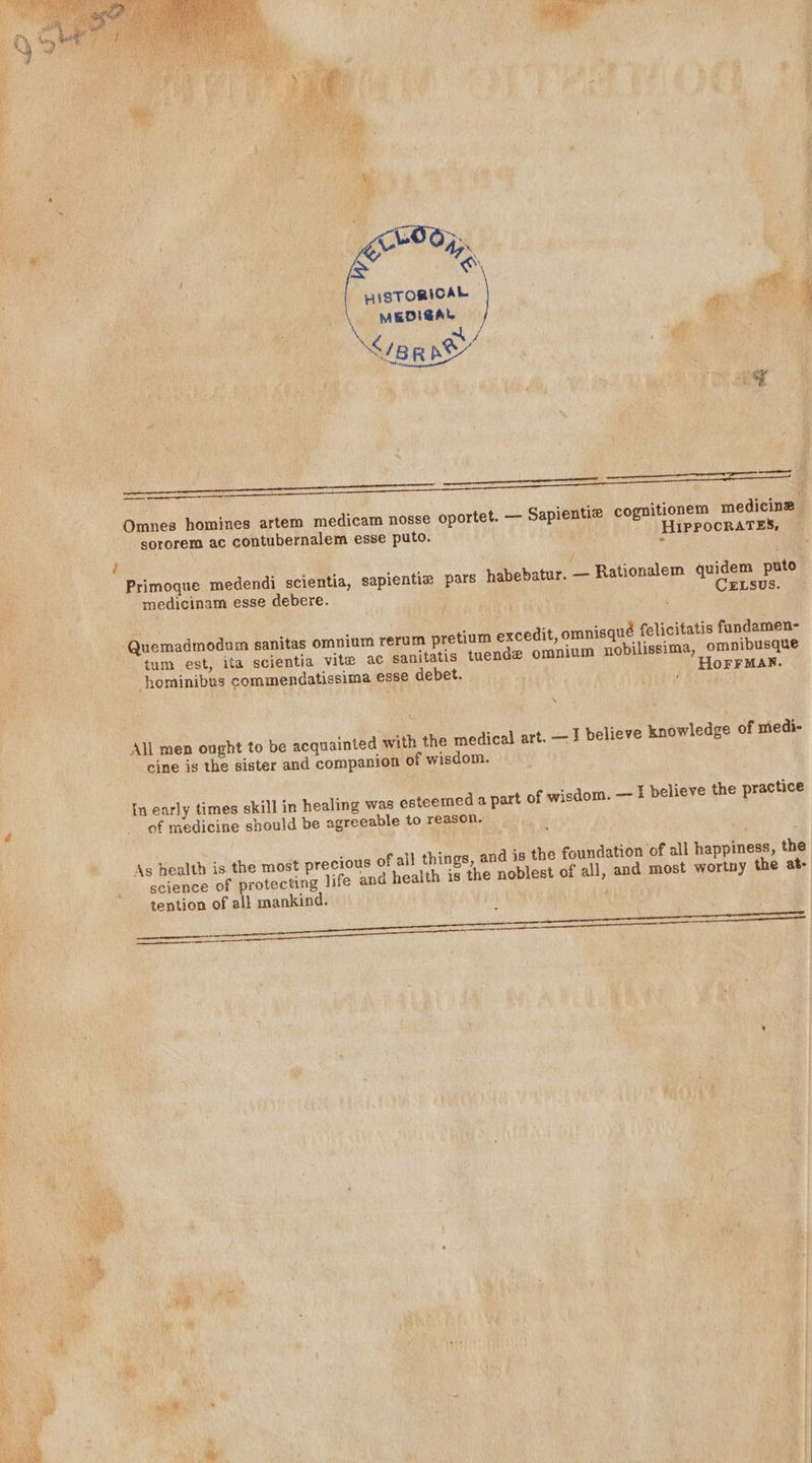 LAN HISTORICAL MEDIGAL af Sanne | Ot ee a ae Omnes homines artem medicam nosse oportet. — Sapientie cognitionem medicine — sororem ac contubernalem esse puto. HIPPOCRATES, ; Primoque medendi scientia, sapientiz pars habebatur. — Rationalem quidem puto medicinam esse debere. CELSUS. Quemadmodum sanitas omnium rerum pretium excedit, omnisqué felicitatis fundamen- tum est, ita scientia vite ac sanitatis tuende omnium nobilissima, omnibusque hominibus commendatissima esse debet. _ Horrmax. \ Ww. All men ought to be acquainted with the medical art. — J believe knowledge of medi- cine is the sister and companion of wisdom. In early times skill in healing was esteemed a part of wisdom. — I believe the practice of medicine should be agreeable to reason. Ag health is the most precious of all things, and is the foundation ‘of all happiness, the science of protecting life and health is the noblest of all, and most wortny the at- tention of all mankind. :