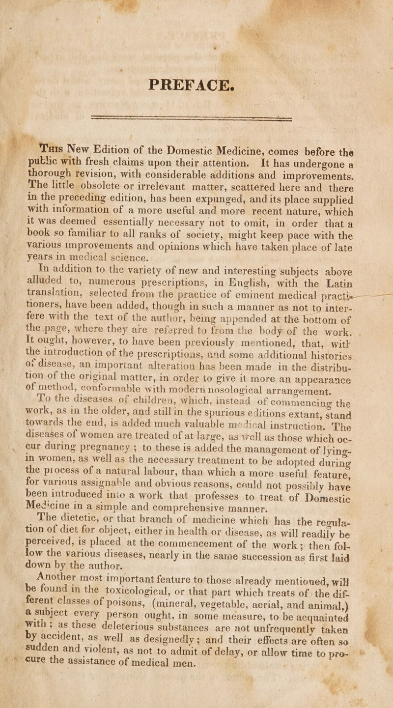 PREFACE. 5 1G / Syahset : o Tuts New Edition of the Domestic Medicine, comes before the public with fresh claims upon their attention. It has undergone a thorough revision, with considerable additions and improvements. The little obsolete or irrelevant matter, scattered here and there in the preceding edition, has been expunged, and its place supplied with information of a more useful and more recent nature, which it was deemed essentially necessary not to omit, in order that a book so familiar to all ranks of society, might keep pace with the various improvements and opinions which have taken place of late years in medical science. In addition to the variety of new and interesting subjects above alluded to, numerous prescriptions, in English, with the Latin translation, selected from the practice of eminent medical practi-=—_— tioners, have been added, though in such a manner as not to inter- fere with the text of the author, being appended at the bottom of the page, where they are referred to from the body of the work. . It ought, however, to have been previously mentioned, that, witk the introduction of the prescriptions, and some additional histories or disease, an important alteration has been made in the distribu- tion of the original matter, in order to give it more an appearance of method, conformable with modern nosological arrangement. To the diseases of children, which, instead of commencing the work, as in the older, and still in the spurious editions extant, stand towards the end, is added much valuable medical instruction. The diseases of women are treated of at large, as well as those which oc- cur during pregnancy ; to these is added the management of lying- in women, as well as the necessary treatment to be adopted during the piocess of a natural labour, than which a more useful feature, for various assignable and obvious reasons, eeuld not possibly have been introduced into a work that professes to treat of Domestic Medicine in a simple and comprehensive manner. The dietetic, or that branch of medicine which has the recula- tion of diet for object, either in health or disease, as will readily be perceived, is placed at the commencement of the work ; then fol- low the various diseases, nearly in the same succession as first laid down by the author. Another most important feature to those already mentioned, will be found in the toxicological, or that part which treats of: the dif. ferent classes of poisons, (mineral, vegetable, aerial, and animal,) @ subject every person ought, in some measure, to be acquainted _ With; as these deleterious substances are not unfrequently taken by accident, as well as designedly ; and their effects are often so sudden and violent, as not to admit of delay, or allow time to pro- » © cure the assistance of medical men. . — /