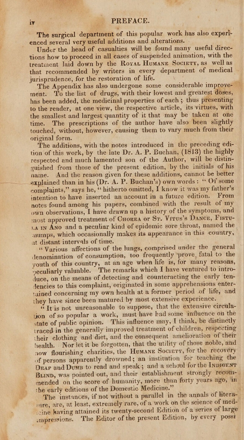 ‘The surgical department of this popular work has also experi- enced several very useful additions and alterations. Under the head of casualties will be found many useful direc- tions how to proceed in all cases of suspended animation, with the treatment laid down by the Royat Humane Socizry, as well as that recommended by writers in every department of medical jurisprudence, for the restoration of life. 4 The Appendix has also undergone some: considerable improve- ay ment. To the list of drugs, with their lowest and greatest doses, has been added, the medicinal properties of each ;. thus presenting to the reader, at one view, the respective article, its virtues, with the smallest and largest quantity of it that may be taken at one time. The prescriptions of the author have also been slightly touched, without, however, causing them to vary much from their original form. The additions, with the notes introduced in the preceding edi- tion of this work, by the late Dr. A. P. Buchan, (18138) the highly respected and much lamented son of the Author, will be distin- vuished from those of the present edition, by the initials of his naine. And the reason given for these additions, cannot be better __explained than in his (Dr. A. P. Buchan’s) own words: “ Of some complaints,” says he, ‘ hitherto omitted, I know it was my father’s intention to have inserted an account in a future edition. From notes found among his papers, combined with the result of my own observations, I have drawn up a history of the symptoms, and _ most approved treatment of Cuorza or Sr. Vrrus’s Dance, Fistu- rain Ano and a peculiar kind of epidemic sore throat, named the | wumps, which occasionally makes its appearance in this country, at distant intervals of time. “Various affections of the lungs, comprised under the general denomination of consumption, too frequently “prove. fatal to the youth of this country, at an age when life is, for many reasons, »seculiarly valuable. The remarks which f have ventured to intro- duce, on the means of detecting and counteracting the early ten- dencies to this complaint, originated in some apprehensions enter- tained concerning my own health at a former period of life, and they have since been matured by most extensive experience. “Itis not unreasonable to suppose, that the extensive circula- ison of so popular a work, must have bad some ‘influence on the state of public opinion. This influence may, [ think, be distinctly traced in the generally improved treatment of children, respecting cheir clothing and diet, and the consequent amelioration of their health. Nor jet it be forgotten, that the utility of those noble, and now flourishing charities, the Humane Sociery, for the recovery of persons apparently drowned; an institution for teaching the Onar and Dums to read and speak; and a school for the Inpreenr BLinD, was pointed out, and their establishment strongly recom- | mended on the score of humanity, more than forty years ago, ‘in — the early editions of the Domestic Medicine.” ‘ The imstances, if not without a parallel in the annals of htera- wire, are, at least, extremely rare, of a work on the seience of med- -cine having attained its twenty-second Edition of a series of large smpressions. ‘The Editor of the present Edition, by every possi