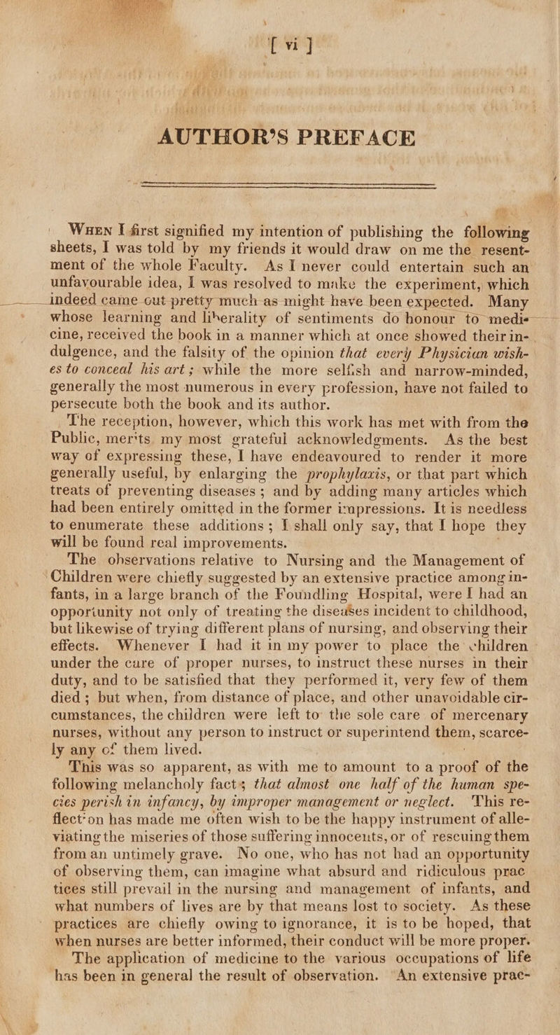 AUTHOR’S PREFACE ga... |. Wuen I first signified my intention of publishing the following sheets, I was told by my friends it would draw on me the resent- ment of the whole Faculty. As I never could entertain such an unfavourable idea, I was resolved to make the experiment, which __ Indeed came cut pretty much as might have been expected. Many whose learning and liberality of sentiments do honour to medis— cine, received the book in a manner which at once showed their in-. dulgence, and the falsity of the opinion that every Physician wish- es to conceal iis art; while the more selfish and narrow-minded, generally the most numerous in every profession, have not failed to persecute both the book and its author. The reception, however, which this work has met with from the Public, mer'ts my most grateful acknowledgments. As the best way of expressing these, I have endeavoured to render it more generally useful, by enlarging the prophylaxis, or that part which treats of preventing diseases ; and by adding many articles which had been entirely omitted in the former impressions. It is needless to enumerate these additions; I shall only say, that I hope they will be found real improvements. The ohservations relative to Nursing and the Management of ‘Children were chiefly suggested by an extensive practice among in- fants, in a large branch of the Foundling Hospital, were | had an opporiunity not only of treating the diseases incident to childhood, but likewise of trying different plans of nursing, and observing their effects. Whenever I had it in my power to place the children - under the cure of proper nurses, to instruct these nurses in their duty, and to be satisfied that they performed it, very few of them died ; but when, from distance of place, and other unavoidable cir- cumstances, the children were left to the sole care of mercenary nurses, without any person to instruct or superintend them, scarce- ly any of them lived. 7 This was so apparent, as with me to amount to a proof of the following melancholy facts that almost one half of the human spe- cies perish in infancy, by improper management or neglect. This re- flect*on has made me often wish to be the happy instrument of alle- viating the miseries of those suffering innocents, or of rescuing them from an untimely grave. No one, who has not had an opportunity of observing them, can imagine what absurd and ridiculous prac tices still prevail in the nursing and management of infants, and what numbers of lives are by that means lost to society. As these practices are chiefly owing to ignorance, it is to be hoped, that when nurses are better informed, their conduct will be more proper. The application of medicine to the various occupations of life has been in general the result of observation. An extensive prac-