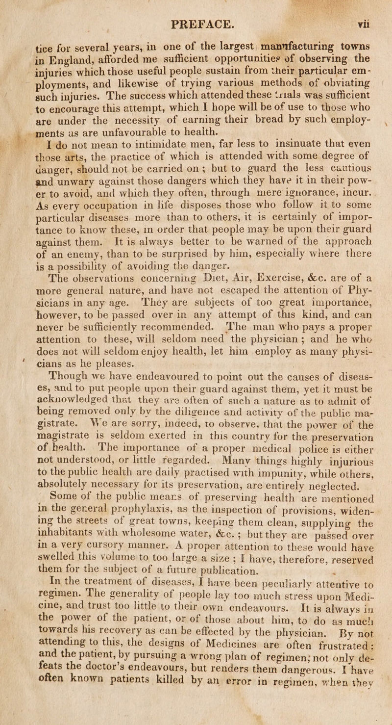 tice for several years, in one of the largest | manfacturing towns in England, afforded me sufficient opportunities of observing the injuries which those useful people sustain from their particular em- ployments, and likewise of trying various methods of obviating such injuries. The success which attended these ‘rials was sufficient to encourage this attempt, which I hope will be of use to those who are under the necessity of earning their bread by such employ- I do not mean to intimidate men, far less to insinuate that even those arts, the practice of which is attended with some degree of danger, should not be carried on; but to guard the less cautious and unwary against those dangers which they have it in their pow- er to avoid, and which they often, through mere iguorance, incur. As every occupation in life disposes those who follow it to some particular diseases more than to others, it 1s certainly of impor- tance to know these, in order that people may be upon their guard against them. It is always better to be warned of the approach _of an enemy, than to be surprised by him, especially where there is a possibility of avoiding the danger. _ The observations concerning Diet, Air, Exercise, &amp;c. are of a more general nature, and have not escaped the attention of Phy- sicians in any age. ‘They are subjects of too great importance, however, to be passed over in any attempt of this kind, and can never be sufficiently recommended. ‘The man who pays a proper attention to these, will seldom need the physician; and he whe does not will seldom enjoy health, let him employ as many physi- cians as he pleases. Though we have endeavoured to point out the causes of diseas- es, and to put people upon their guard against them, yet it must be acknowledged that they are often of such a nature as to admit of being removed only by the diligence and activity of the public ma- gistrate. We are sorry, indeed, to observe. that the power of the magistrate is seldom exerted in this country for the preservation of health. The importance of a proper medical police is either not understood, or little regarded. Manv things highly injurious to the public health are daily practised with impunity, while others, absolutely necessary for its preservation, are entirely neglected. Some of the public mears of preserving health are mentioned in the gereral prophylaxis, as the inspection of provisions, widen- ing the streets of great towns, keeping them clean, supplying the inhabitants with wholesome water, &amp;c.; but they are passed over in a very cursory manner. A proper attention to these would have swelled this volume to too large a size ; I have, therefore, reserved them for the subject of a future publication. 4 In the treatment of diseases, I have been peculiarly attentive to regimen. ‘The generality of people lay too much stress upon Medi- cine, and trust too little to their own endeavours. It is always in the power of the patient, or of those about him, to do as much towards his recovery as can be effected by the physician. By not attending to this, the designs of Medicines are often frustrated ; and the patient, by pursuing a wrong plan of regimen; not only de- feats the doctor’s endeavours, but renders them dangerous. T have often known patients killed by an error in regimen, when they