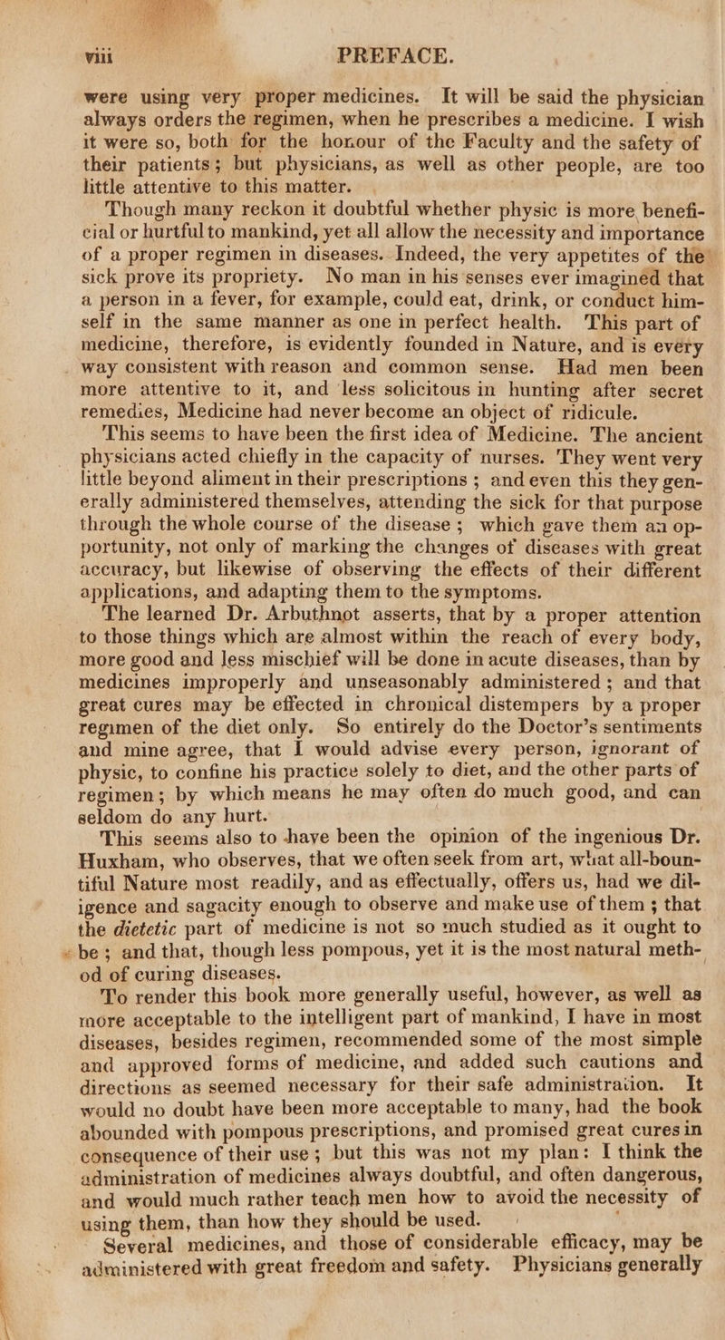 were using very proper medicines. It will be said the physician always orders the regimen, when he prescribes a medicine. I wish it were so, both for the honour of the Faculty and the safety of their patients; but physicians, as well as other people, are too little attentive to this matter. | Though many reckon it doubtful whether physic is more. benefi- cial or hurtfulto mankind, yet all allow the necessity and importance of a proper regimen in diseases. Indeed, the very appetites of the’ sick prove its propriety. No man in his senses ever imagined that a person in a fever, for example, could eat, drink, or conduct him- self in the same manner as one in perfect health. This part of medicine, therefore, is evidently founded in Nature, and is every a, more attentive to it, and less solicitous in hunting after secret remedies, Medicine had never become an object of ridicule. This seems to have been the first idea of Medicine. The ancient physicians acted chiefly in the capacity of nurses. They went very little beyond aliment in their prescriptions ; and even this they gen- erally administered themselves, attending the sick for that purpose through the whole course of the disease; which gave them an op- portunity, not only of marking the changes of diseases with great accuracy, but likewise of observing the effects of their different applications, and adapting them to the symptoms. The learned Dr. Arbuthnot asserts, that by a proper attention to those things which are almost within the reach of every body, more good and Jess mischief will be done in acute diseases, than by medicines improperly and unseasonably administered ; and that great cures may be effected in chronical distempers by a proper regimen of the diet only. So entirely do the Doctor’s sentiments and mine agree, that I would advise every person, ignorant of physic, to confine his practice solely to diet, and the other parts of regimen; by which means he may often do much good, and can seldom do any hurt. This seems also to have been the opinion of the ingenious Dr. Huxham, who observes, that we often seek from art, what all-boun- tiful Nature most readily, and as effectually, offers us, had we dil- igence and sagacity enough to observe and make use of them ; that the dietetic part of medicine is not so much studied as it ought to be; and that, though less pompous, yet it is the most natural meth- od of curing diseases. ; To render this book more generally useful, however, as well as more acceptable to the intelligent part of mankind, I have in most diseases, besides regimen, recommended some of the most simple and approved forms of medicine, and added such cautions and directions as seemed necessary for their safe administraiion. It would no doubt have been more acceptable to many, had the book abounded with pompous prescriptions, and promised great cures in consequence of their use; but this was not my plan: I think the administration of medicines always doubtful, and often dangerous, and would much rather teach men how to avoid the necessity of using them, than how they should be used. Several medicines, and those of considerable efficacy, may be administered with great freedom and safety. Physicians generally