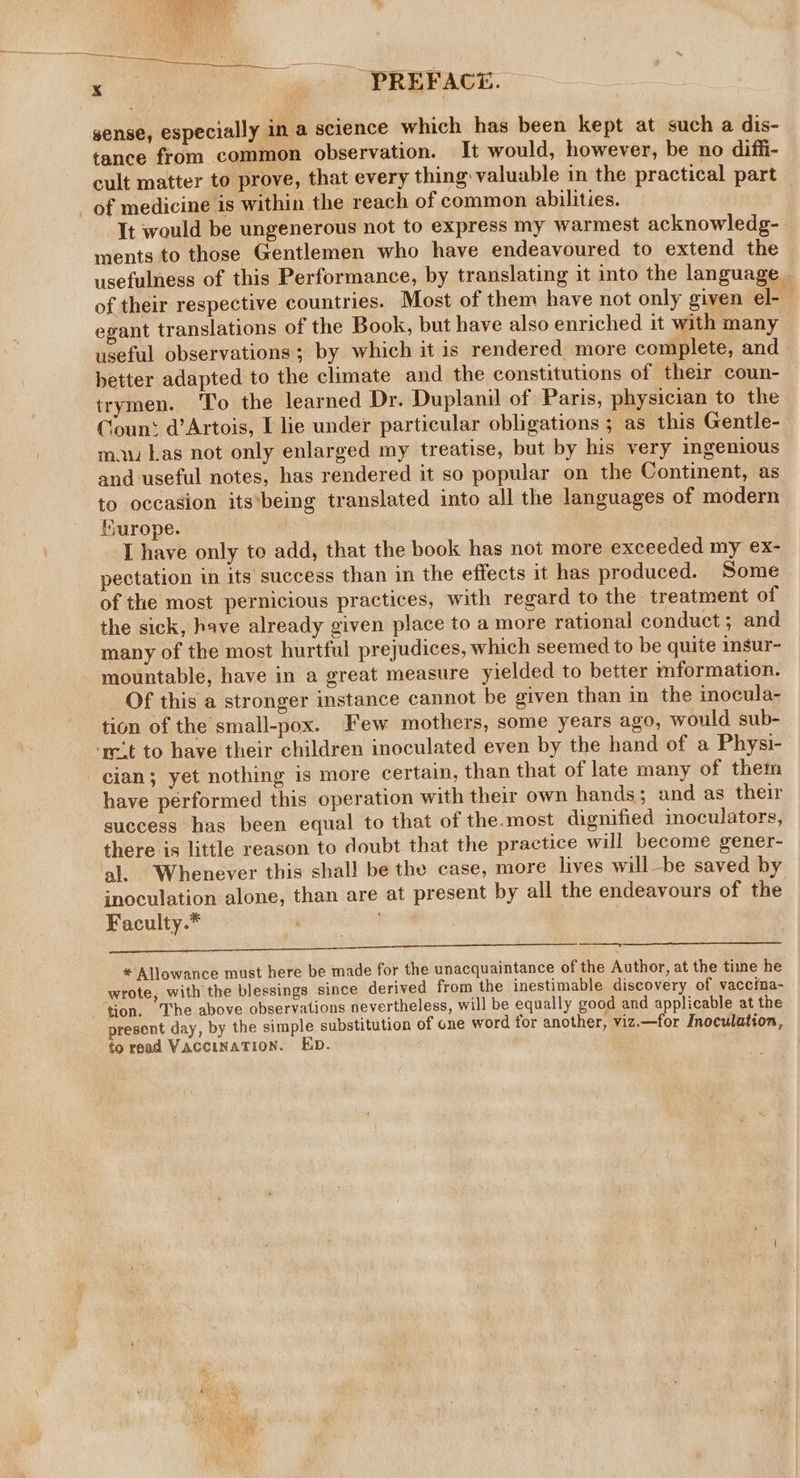 sense, especially in a science which has been kept at such a dis- tance from common observation. It would, however, be no diffi- cult matter to prove, that every thing valuable in the practical part — of medicine is within the reach of common abilities. It would be ungenerous not to express my warmest acknowledg- ments to those Gentlemen who have endeavoured to extend the usefulness of this Performance, by translating it into the language - of their respective countries. Most of them have not only given el- egant translations of the Book, but have also enriched it with many useful observations ; by which it is rendered more complete, and better adapted to the climate and the constitutions of their coun- trymen. ‘To the learned Dr. Duplanil of Paris, physician to the Count d’Artois, I lie under particular obligations ; as this Gentle- mau Las not only enlarged my treatise, but by his very ingenious and useful notes, has rendered it so popular on the Continent, as to occasion its*being translated into all the languages of modern furope. | ‘Thayve only to add, that the book has not more exceeded my ex- pectation in its success than in the effects it has produced. Some of the most pernicious practices, with regard to the treatment of the sick, have already given place to a more rational conduct; and many of the most hurtful prejudices, which seemed to be quite insur- mountable, have in a great measure yielded to better mformation. Of this a stronger instance cannot be given than in the inocula- tion of the small-pox. Few mothers, some years ago, would sub- ‘mit to have their children inoculated even by the hand of a Physi- cian; yet nothing is more certain, than that of late many of them have performed this operation with their own hands; and as their success has been equal to that of the.most dignified inoculators, there is little reason to doubt that the practice will become gener- al. Whenever this shal! be the case, more lives willbe saved by inoculation alone, than are at present by all the endeavours of the Faculty.* : | BOY go eis, a ey a Ske ee eit * AljJowance must here be made for the unacquaintance of the Author, at the time he wrote, with the blessings since derived from the inestimable discovery of vaccina- tion. The above observations nevertheless, will be equally good and applicable at the present day, by the simple substitution of one word for another, viz.—for Inoculation, fo read VaccINATION. KD.