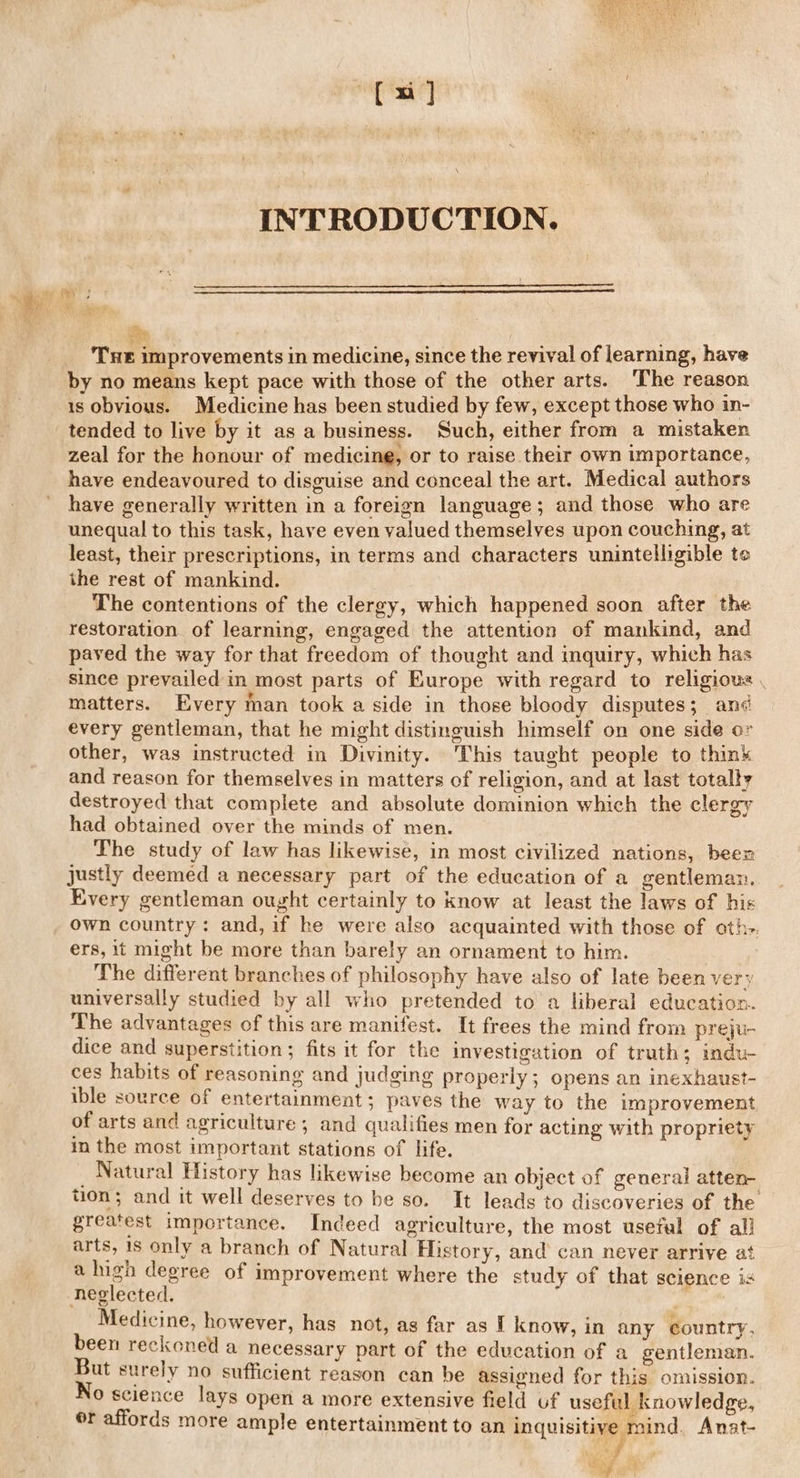 [x] INTRODUCTION, Dee ‘THe improvements in medicine, since the revival of learning, have by no means kept pace with those of the other arts. ‘The reason is obvious. Medicine has been studied by few, except those who in- tended to live by it as a business. Such, either from a mistaken zeal for the honour of medicine, or to raise their own importance, have endeavoured to disguise and conceal the art. Medical authors have generally written in a foreign language; and those who are unequal to this task, have even valued themselves upon couching, at least, their prescriptions, in terms and characters unintelligible te ihe rest of mankind. The contentions of the clergy, which happened soon after the restoration of learning, engaged the attention of mankind, and paved the way for that freedom of thought and inquiry, which has since prevailed in most parts of Europe with regard to religious . matters. Every man took a side in those bloody disputes; an¢ every gentleman, that he might distinguish himself on one side or other, was instructed in Divinity. This taught people to think and reason for themselves in matters of religion, and at last totally destroyed that complete and absolute dominion which the clergy had obtained over the minds of men. The study of law has likewise, in most civilized nations, been justly deemed a necessary part of the education of a gentleman. Every gentleman ought certainly to know at least the laws of his ys * by ers, it might be more than barely an ornament to him. The different branches of philosophy have also of late been very universally studied by all who pretended to a liberal education. The advantages of this are manifest. It frees the mind from preju- dice and superstition; fits it for the investigation of truth; indu- ces habits of reasoning and judging properly ; opens an inexhaust- ible source of entertainment; paves the way to the improvement of arts and agriculture; and qualifies men for acting with propriety in the most important stations of life. Natural History has likewise become an object of general atten- tion; and it well deserves to be so. It leads to discoveries of the greatest importance. Indeed agriculture, the most useful of all arts, is only a branch of Natural History, and can never arrive at a high degree of improvement where the study of that science is neglected. Medicine, however, has not, as far as I know, in any country, been reckoned a necessary part of the education of a gentleman. But surely no sufficient reason can be assigned for this omission. No science lays open a more extensive field uf useful knowledge, or affords more ample entertainment to an inquisitive mind. Anat-