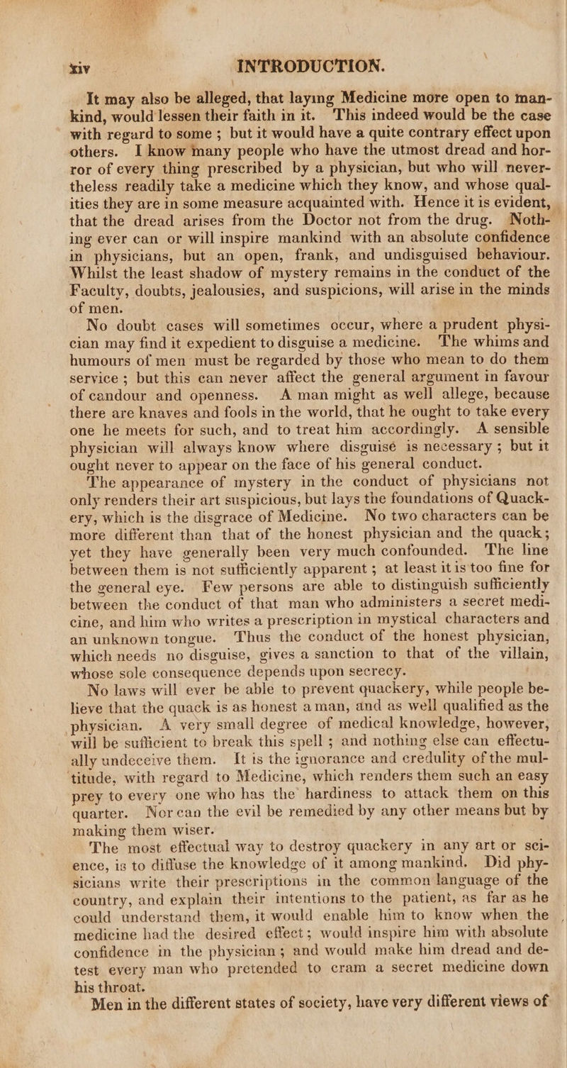 1 SERRA : See 5 xiv INTRODUCTION. It may also be alleged, that laymg Medicine more open to man- kind, would lessen their faith in it. This indeed would be the case with regard to some ; but it would have a quite contrary effect upon others. I know many people who have the utmost dread and hor- ror of every thing prescribed by a physician, but who will never- theless readily take a medicine which they know, and whose qual- ities they are in some measure acquainted with. Hence it is evident, _ that the dread arises from the Doctor not from the drug. Noth-— ing ever can or will inspire mankind with an absolute confidence in physicians, but an open, frank, and undisguised behaviour. Whilst the least shadow of mystery remains in the conduct of the Faculty, doubts, jealousies, and suspicions, will arise in the minds of men. No doubt cases will sometimes occur, where a prudent physi- cian may find it expedient to disguise a medicine. ‘The whims and humours of men must be regarded by those who mean to do them service ; but this can never affect the general argument in favour of candour and openness. A man might as well allege, because there are knaves and fools in the world, that he ought to take every one he meets for such, and to treat him accordingly. A sensible physician will always know where disguisé is necessary ; but it ought never to appear on the face of his general conduct. The appearance of mystery in the conduct of physicians not only renders their art suspicious, but lays the foundations of Quack- ery, which is the disgrace of Medicine. No two characters can be more different than that of the honest physician and the quack; yet they have generally been very much confounded. The line between them is not sufficiently apparent ; at least it is'too fine for the general eye. Few persons are able to distinguish sufficiently between the conduct of that man who administers a secret medi- cine, and him who writes a prescription in mystical characters and an unknown tongue. Thus the conduct of the honest physician, which needs no disguise, gives a sanction to that of the villain, whose sole consequence depends upon secrecy. No laws will ever be able to prevent quackery, while people be- lieve that the quack is as honest aman, and as well qualified as the physician. A very small degree of medical knowledge, however, will be sufficient to break this spell ; and nothing else can effectu- ally undeceive them. It is the ignorance and credulity of the mul- ‘titude, with regard to Medicine, which renders them such an easy prey to every one who has the hardiness to attack them on this quarter. Norcan the evil be remedied by any other means but by making them wiser. The most effectual way to destroy quackery in any art or sci- ence, is to diffuse the knowledge of it among mankind. Did phy- sicians write their prescriptions in the common language of the country, and explain their intentions to the patient, as far as he could understand them, it would enable him to know when. the medicine had the desired effect; would inspire him with absolute confidence m the physician; and would make him dread and de- test every man who pretended to cram a secret medicine down his throat. Men in the different states of society, have very different views of