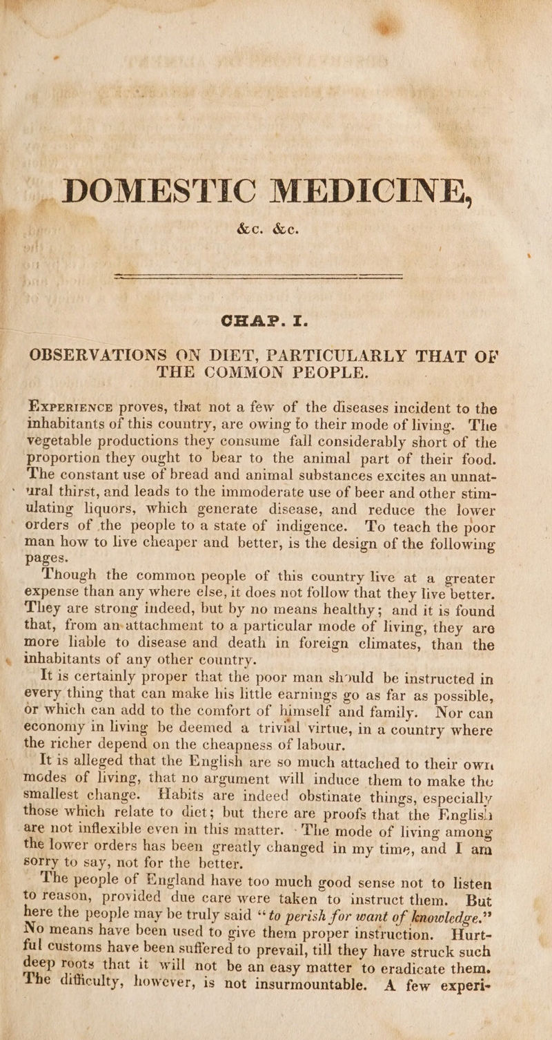 _ DOMESTIC MEDICINE, &amp;c. &amp;c. CHAP.TI. OBSERVATIONS ON DIET, PARTICULARLY THAT OF THE COMMON PEOPLE. EXPERIENCE proves, that not a few of the diseases incident to the inhabitants of this country, are owing to their mode of living. The vegetable productions they consume fall considerably short of the proportion they ought to bear to the animal part of their food. The constant use of bread and animal substances excites an unnat- ‘ ural thirst, and leads to the immoderate use of beer and other stim- ulating liquors, which generate disease, and reduce the lower orders of the people to a state of indigence. To teach the poor man how to live cheaper and better, is the design of the following pages. Though the common people of this country live at a greater expense than any where else, it does not follow that they live better. They are strong indeed, but by no means healthy; and it is found that, from an-attachment to a particular mode of living, they are more liable to disease and death in foreign climates, than the inhabitants of any other country. It is certainly proper that the poor man should be instructed in every thing that can make his little earnings go as far as possible, or which can add to the comfort of himself and family. Nor can economy in living be deemed a trivial virtue, in a country where the richer depend on the cheapness of labour. It is alleged that the English are so much attached to their own modes of living, that no argument will induce them to make the smallest change. Habits are indeed obstinate things, especially those which relate to diet; but there are proofs that the Finglis)a are not inflexible even in this matter. - The mode of living among the lower orders has been greatly changed in my time, and I am sorry to say, not for the better. The people of England haye too much good sense not to listen to reason, provided due care were taken to instruct them. But here the people may be truly said “to perish for want of knowledge.” No means have been used to give them proper instruction. Hurt- ful customs have been suffered to prevail, till they have struck such deep roots that it will not be an easy matter to eradicate them. The difficulty, however, is not insurmountable. A few experi-