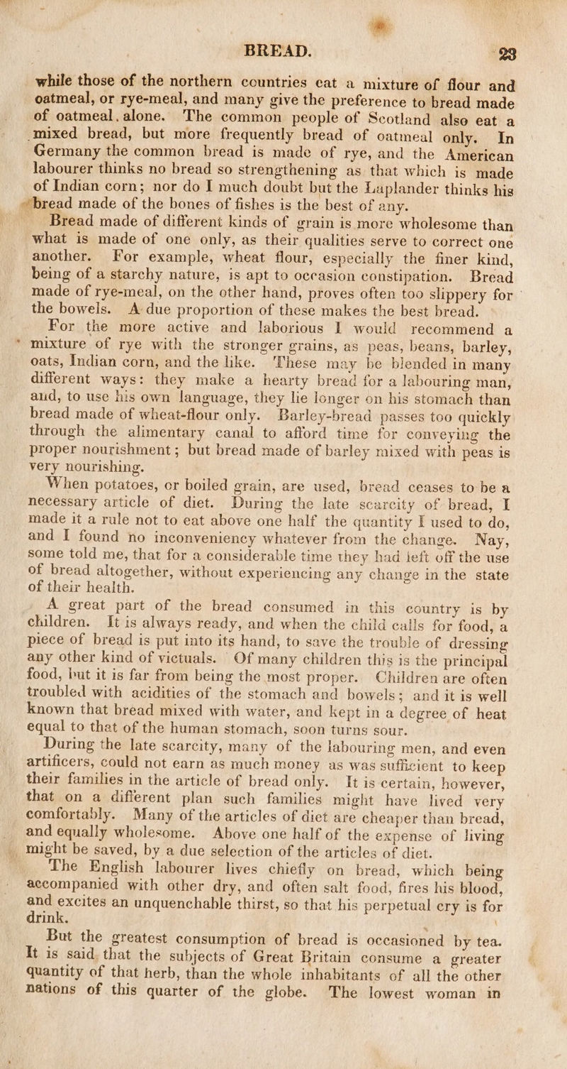 while those of the northern countries eat a mixture of flour and oatmeal, or rye-meal, and many give the preference to bread made of oatmeal, alone. The common people of Scotland also eat a Germany the common bread is made of rye, and the American labourer thinks no bread so strengthening as that which is made of Indian corn; nor do I much doubt but the Laplander thinks his Bread made of different kinds of grain is more wholesome than what is made of one only, as their qualities serve to correct one another. for example, wheat flour, especially the finer kind, being of a starchy nature, is apt to occasion constipation. Bread made of rye-meal, on the other hand, proves often too slippery for the bowels. A due proportion of these makes the best bread. For the more active and laborious I would recommend a mixture of rye with the stronger grains, as peas, beans, barley, oats, Indian corn, and the like. ‘These may be blended in many different ways: they make a hearty bread for a labouring man, aud, to use his own language, they lie longer on his stomach than bread made of wheat-flour only. Barley-bread passes too quickly through the alimentary canal to afford time for conveying the proper nourishment ; but bread made of barley mixed with peas is very nourishing. When potatoes, or boiled grain, are used, bread ceases tobe a necessary article of diet. During the late scarcity of bread, I made it a rule not to eat above one half the quantity I used to do, and I found no inconveniency whatever from the change. Nay, some told me, that for a considerable time they had teft off the use of bread altogether, without experiencing any change in the state of their health. A great part of the bread consumed in this country is by children. It is always ready, and when the child calls for food, a piece of bread is put into its hand, to save the trouble of dressing any other kind of victuals. Of many children this is the principal food, but it is far from being the most proper. Children are often troubled with acidities of the stomach and bowels; and it is well known that bread mixed with water, and kept in a degree of heat equal to that of the human stomach, soon turns sour. During the late scarcity, many of the labouring men, and even artificers, could not earn as much money as was sufficient to keep their families in the article of bread only. It is certain, however, that on a different plan such families might have lived very comfortably. Many of the articles of diet are cheaper than bread, and equally wholesome. Above one half of the expense of living The English labourer lives chiefly on bread, which being accompanied with other dry, and often salt food, fires his blood, and excites an unquenchable thirst, so that his perpetual cry is for drink. : \ But the greatest consumption of bread is occasioned by tea. It is said. that the subjects of Great Britain consume a greater quantity of that herb, than the whole inhabitants of all the other nations of this quarter of the globe. The lowest woman in