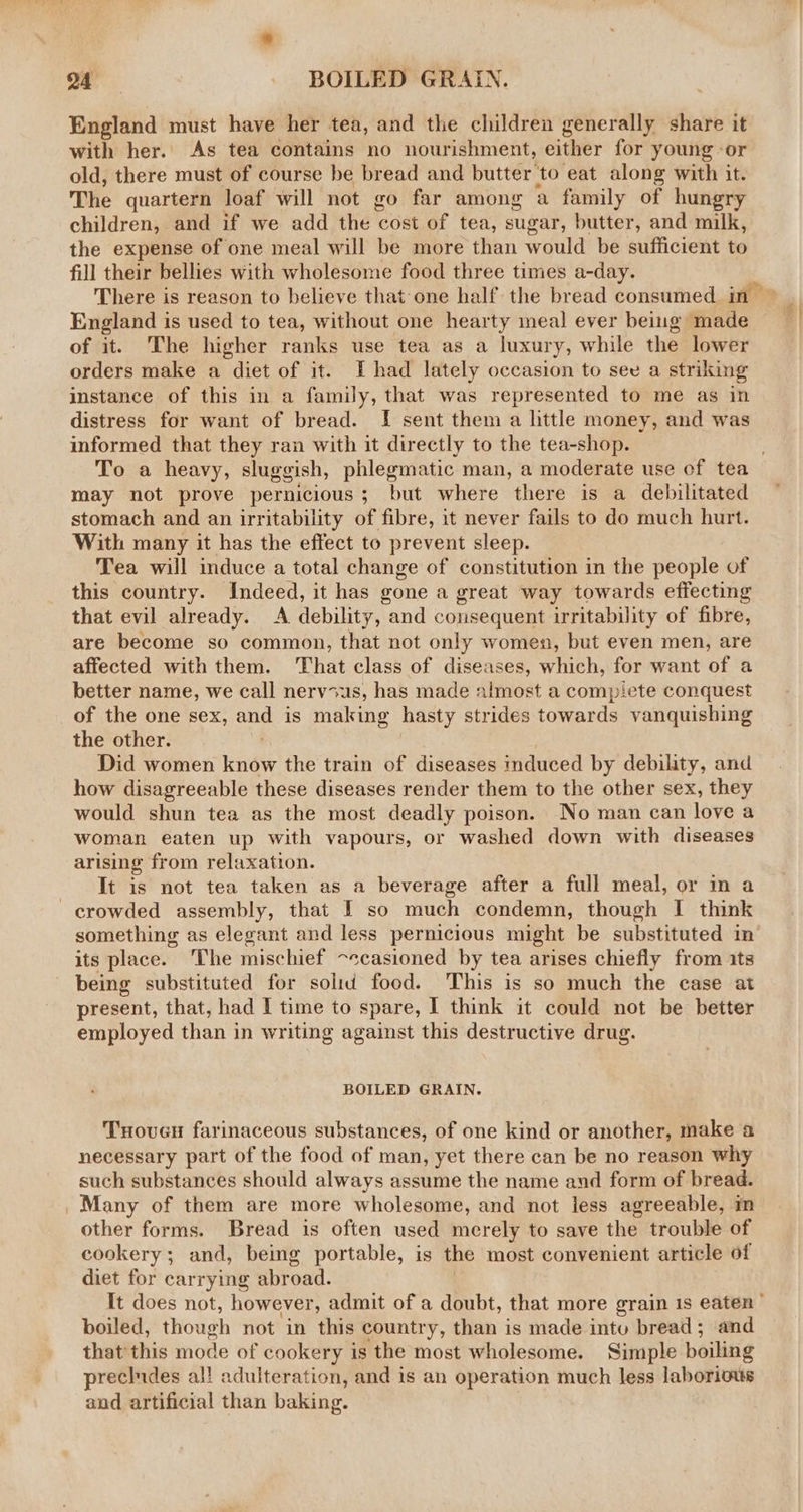 England must have her tea, and the children generally share it with her. As tea contains no nourishment, either for young -or old, there must of course be bread and butter to eat along with it. The quartern loaf will not go far among a family of hungry children, and if we add the cost of tea, sugar, butter, and milk, the expense of one meal will be more than would be sufficient to fill their bellies with wholesome food three times a-day. England is used to tea, without one hearty meal ever being made of it. The higher ranks use tea as a luxury, while the lower orders make a diet of it. I had lately occasion to see a striking instance of this in a family, that was represented to me as in distress for want of bread. I sent them a httle money, and was informed that they ran with it directly to the tea-shop. may not prove pernicious; but where there is a debilitated stomach and an irritability of fibre, it never fails to do much hurt. With many it has the effect to prevent sleep. Tea will induce a total change of constitution in the people of this country. Indeed, it has gone a great way towards effecting that evil already. A debility, and consequent irritability of fibre, are become so common, that not only women, but even men, are affected with them. That class of diseases, which, for want of a better name, we call nervius, has made almost a compiete conquest of the one sex, and is making hasty strides towards vanquishing the other. Did women know the train of diseases induced by debility, and how disagreeable these diseases render them to the other sex, they would shun tea as the most deadly poison. No man can love a woman eaten up with vapours, or washed down with diseases arising from relaxation. It is not tea taken as a beverage after a full meal, or in a crowded assembly, that I so much condemn, though I think its place. The mischief ~ecasioned by tea arises chiefly from its being substituted for solid food. This is so much the case at present, that, had I time to spare, ] think it could not be better employed than in writing against this destructive drug. BOILED GRAIN, Txovuen farinaceous substances, of one kind or another, make a necessary part of the food of man, yet there can be no reason why such substances should always assume the name and form of bread. Many of them are more wholesome, and not less agreeable, m other forms. Bread is often used merely to save the trouble of cookery; and, being portable, is the most convenient article of diet for carrying abroad. | boiled, though not in this country, than is made into bread; and that this mode of cookery is the most wholesome. Simple boiling precludes al! adulteration, and is an operation much less laborious aud artificial than baking. ’