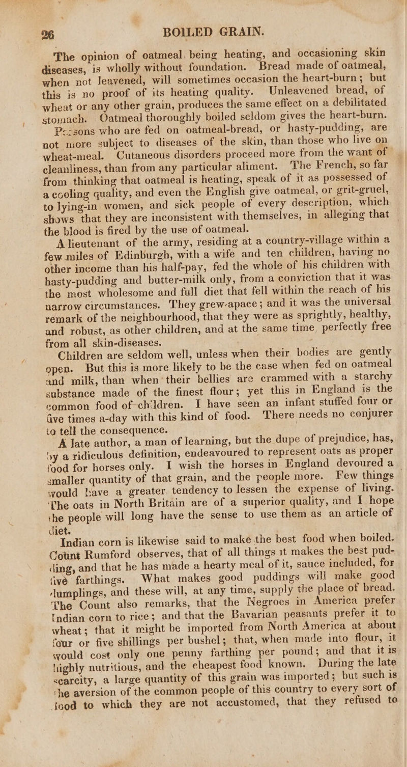 The opinion of oatmeal, being heating, and occasioning skin diseases, is wholly without foundation. Bread made of oatmeal, when not leavened, will sometimes occasion the heart-burn; but this ig no proof of its heating quality. Unleavened bread, of wheat or any other grain, produces the same effect on a debilitated stomach. Oatmeal thoroughly boiled seldom gives the heart-burn. P-:sons who are fed on oatmeal-bread, or hasty-pudding, are not more subject to diseases of the skin, than those who live on wheat-meal. Cutaneous disorders proceed more from the want of cleanliness, than from any particular aliment. The French, so far from thinking that oatmeal is heating, speak of it as possessed of a cooling quality, and even the English give oatmeal, or grit-gruel, to lying-in women, and sick people of every description, which shows that they are inconsistent with themselves, in alleging that the blood is fired by the use of oatmeal. Alieutenant of the army, residing at a country-village within a few miles of Edinburgh, with a wife and ten children, having no other income than his half-pay, fed the whole of his children with hasty-pudding and butter-milk only, from a copyiction that it was the most wholesome and full diet that fell within the reach of his narrow circumstances. They grew-apace; and it was the universal remark of the neighbourhood, that they were as sprightly, healthy, and robust, as other children, and at the same time perfectly free from all skin-diseases. 7 Children are seldom well, unless when their bodies are gently open. But this is more likely to be the case when fed on oatmeal and milk, than when their bellies are crammed with a starchy substance made of the finest flour; yet this in England is the common food of-children. I have seen an infant stuffed four or Give times a-day with this kind of food. There needs no conjurer to tell the consequence. | A late author, a man of learning, but the dupe of prejudice, has, by a ridiculous definition, endeavoured to represent oats as proper rood for horses only. I wish the horses in England devoured a smaller quantity of that grain, and the people more. Few things would have a greater tendency to lessen the expense of living. ‘The oats in North Britain are of a superior quality, and I hope che people will long have the sense to use them as an article of ciet. Indian corn is likewise said to make the best food when boiled. Count Rumford observes, that of all things it makes the best pud- ding, and that he has made a hearty meal of it, sauce included, for (ive farthings. What makes good puddings will make good Aumplings, and these will, at any time, supply the place of bread. ‘The Count also remarks, that the Negroes in America prefer fndian corn to rice; and that the Bavarian peasants prefer it to wheat; that it might be imported from North America at about four or five shillings per bushel; that, when made into flour, it would cost only one penny farthing per pound; and that it is highly nutritious, and the cheapest food known, During the late searcity, a large quantity of this grain was imported; but such is ‘he aversion of the common people of this country to every sort of Sood to which they are not accustomed, that they refused to
