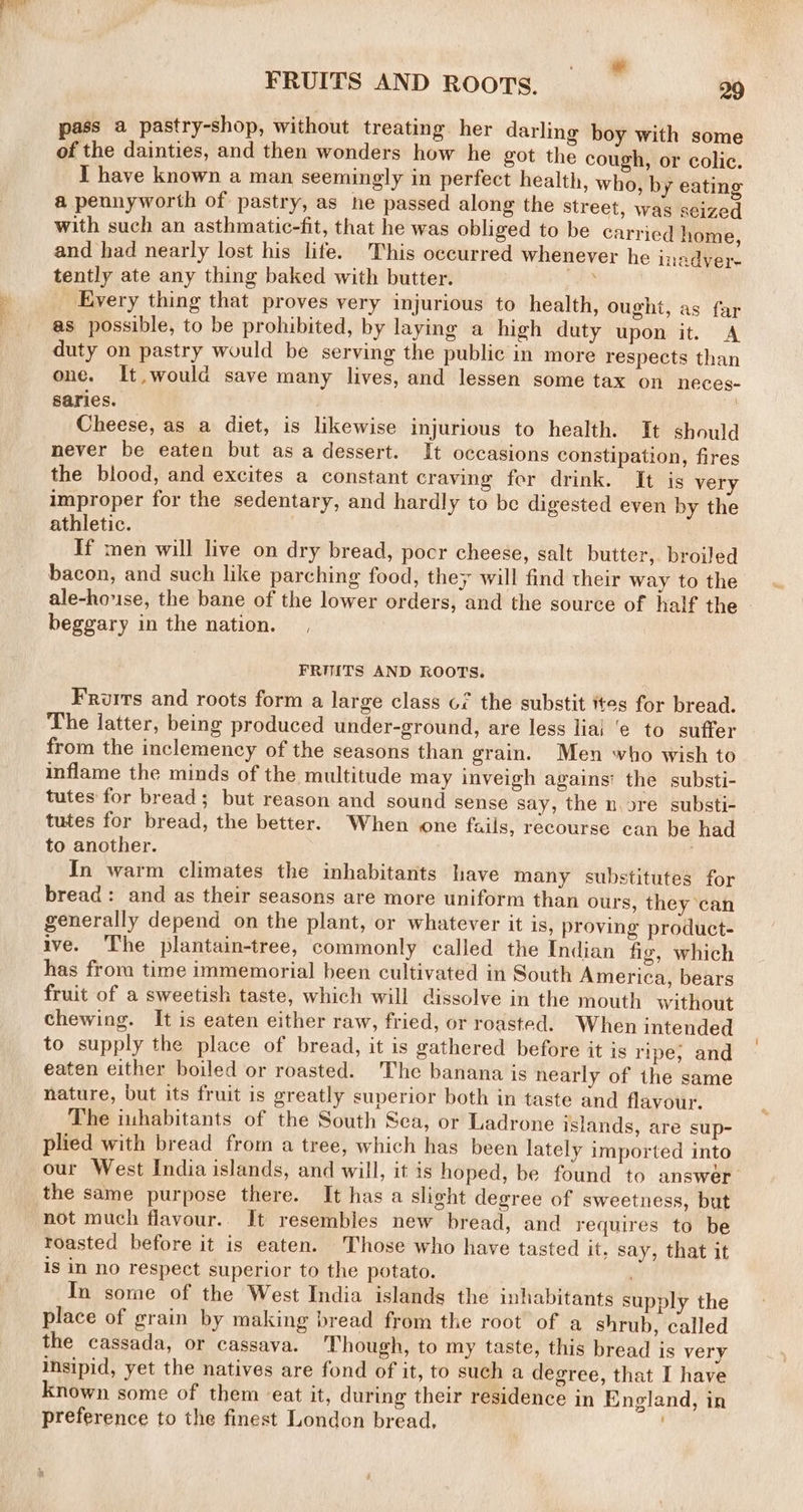 . ae FRUITS AND ROOTS. | 29 pass a pastry-shop, without treating. her darling boy with some of the dainties, and then wonders how he got the cough, or colic. I have known a man seemingly in perfect health, who, by eating a pennyworth of pastry, as he passed along the street, was seized with such an asthmatic-fit, that he was obliged to be carried home, and had nearly lost his lite. This occurred whenever he meadver- tently ate any thing baked with butter. i cat Every thing that proves very injurious to health, ought, as far as possible, to be prohibited, by laying a high duty upon it. A duty on pastry would be serving the public in more respects than one. It, would save many lives, and lessen some tax on neces- saries. y Cheese, as a diet, is likewise injurious to health. It should never be eaten but as a dessert. It occasions constipation, fires the blood, and excites a constant craving for drink. It is very improper for the sedentary, and hardly to be digested even by the athletic. If men will live on dry bread, pocr cheese, salt butter, broiled bacon, and such like parching food, they will find their way to the ale-hose, the bane of the lower orders, and the source of half the beggary in the nation. , i FRUITS AND ROOTS. Frurrs and roots form a large class o7 the substit ites for bread. The latter, being produced under-ground, are less liai ‘e to suffer from the inclemency of the seasons than grain. Men who wish to inflame the minds of the multitude may inveigh agains: the substi- tutes for bread; but reason and sound sense say, the nore substi- tutes for bread, the better. When one fails, recourse can be had to another. , In warm climates the inhabitants have many substitutes for bread: and as their seasons are more uniform than ours, they can generally depend on the plant, or whatever it is, proving product- ive. The plantain-tree, commonly called the Indian fig, which has from time immemorial been cultivated in South America, bears fruit of a sweetish taste, which will dissolve in the mouth without chewing. It is eaten either raw, fried, or roasted. When intended to supply the place of bread, it is gathered before it is ripe, and eaten either boiled or roasted. The banana is nearly of the same nature, but its fruit is greatly superior both in taste and flavour. The inhabitants of the South Sea, or Ladrone islands, are sup- plied with bread from a tree, which has been lately imported into our West India islands, and will, it is hoped, be found to answer the same purpose there. It has a slight degree of sweetness, but not much flavour. It resembles new bread, and requires to be roasted before it is eaten. Those who have tasted it, say, that it is in no respect superior to the potato. In some of the West India islands the inhabitants supply the place of grain by making bread from the root of a shrub, called the cassada, or cassava. Though, to my taste, this bread is very insipid, yet the natives are fond of it, to such a degree, that I have known some of them eat it, during their residence in England, in preference to the finest London bread,