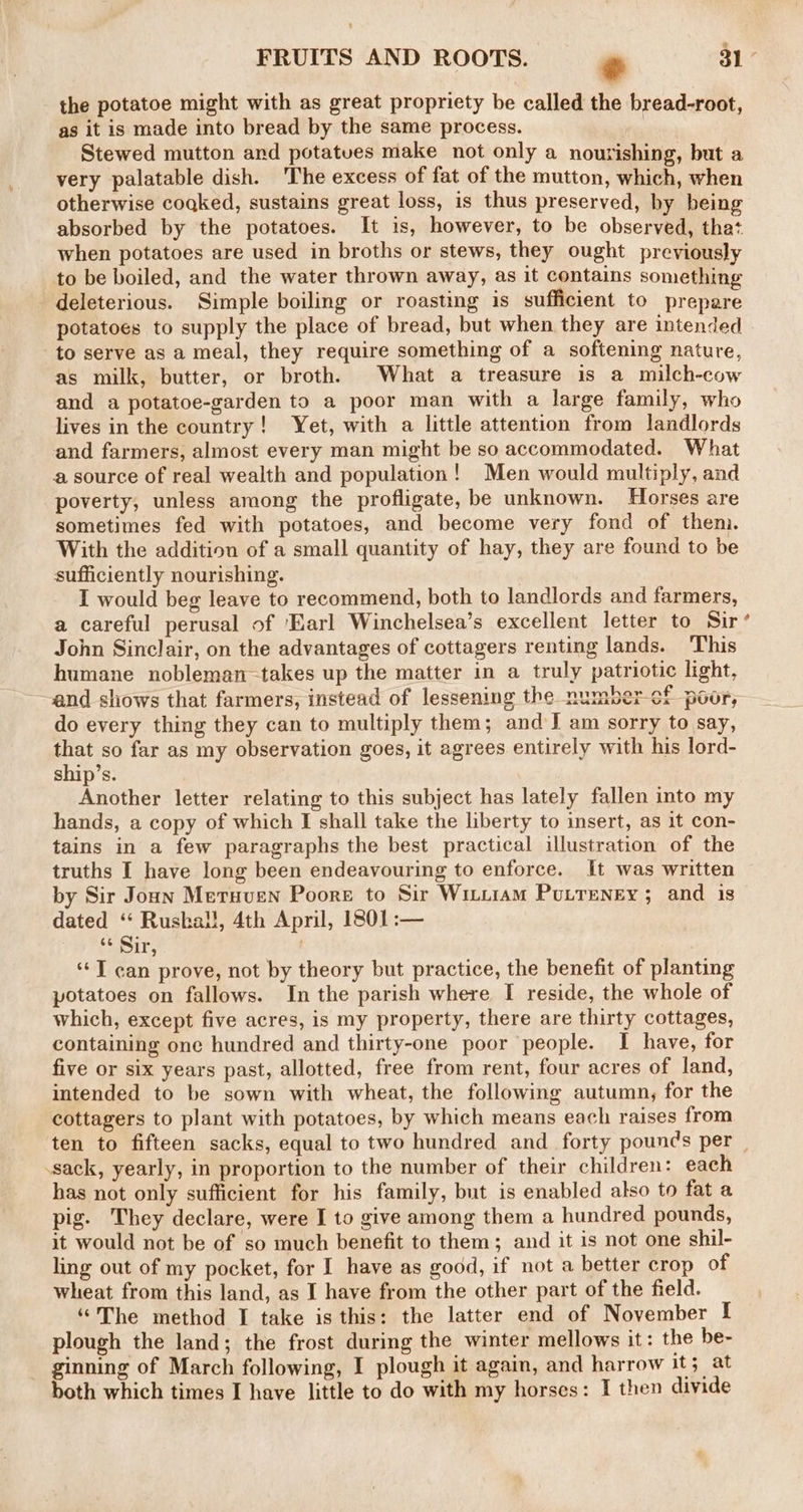 the potatoe might with as great propriety be called the bread-root, as it is made into bread by the same process. ) Stewed mutton ard potatues make not only a nourishing, but a very palatable dish. ‘The excess of fat of the mutton, which, when otherwise coqked, sustains great loss, is thus preserved, by being absorbed by the potatoes. It is, however, to be observed, that when potatoes are used in broths or stews, they ought previously to be boiled, and the water thrown away, as it contains something deleterious. Simple boiling or roasting is sufficient to prepare potatoes to supply the place of bread, but when they are intended to serve as a meal, they require something of a softening nature, as milk, butter, or broth. What a treasure is a milch-cow and a potatoe-garden to a poor man with a large family, who lives in the country! Yet, with a little attention from landlords and farmers, almost every man might be so accommodated. What a source of real wealth and population! Men would multiply, and poverty, unless among the profligate, be unknown. Horses are sometimes fed with potatoes, and become very fond of then. With the addition of a small quantity of hay, they are found to be sufficiently nourishing. I would beg leave to recommend, both to landlords and farmers, a careful perusal of ‘Earl Winchelsea’s excellent letter to Sir John Sinclair, on the advantages of cottagers renting lands. This humane nobleman-takes up the matter in a truly patriotic light, and shows that farmers, instead of lessening the number-cf poor, do every thing they can to multiply them; and J am sorry to say, that so far as my observation goes, it agrees entirely with his lord- ship’s. Another letter relating to this subject has lately fallen into my hands, a copy of which I shall take the liberty to insert, as it con- tains in a few paragraphs the best practical illustration of the truths I have long been endeavouring to enforce. It was written by Sir Jonn Metuven Poore to Sir Witiiam Putreney; and is dated ‘‘ Rushall, 4th April, 1801:— 13 Sir, ‘‘T can prove, not by theory but practice, the benefit of planting potatoes on fallows. In the parish where I reside, the whole of which, except five acres, is my property, there are thirty cottages, containing one hundred and thirty-one poor people. I have, for five or six years past, allotted, free from rent, four acres of land, intended to be sown with wheat, the following autumn, for the cottagers to plant with potatoes, by which means each raises from sack, yearly, in proportion to the number of their children: each has not only sufficient for his family, but is enabled also to fat a pig. They declare, were I to give among them a hundred pounds, it would not be of so much benefit to them; and it is not one shil- ling out of my pocket, for I have as good, if not a better crop of wheat from this land, as I have from the other part of the field. “The method I take is this: the latter end of November I plough the land; the frost during the winter mellows it: the be- ginning of March following, I plough it again, and harrow it; at both which times I have little to do with my horses: I then divide »