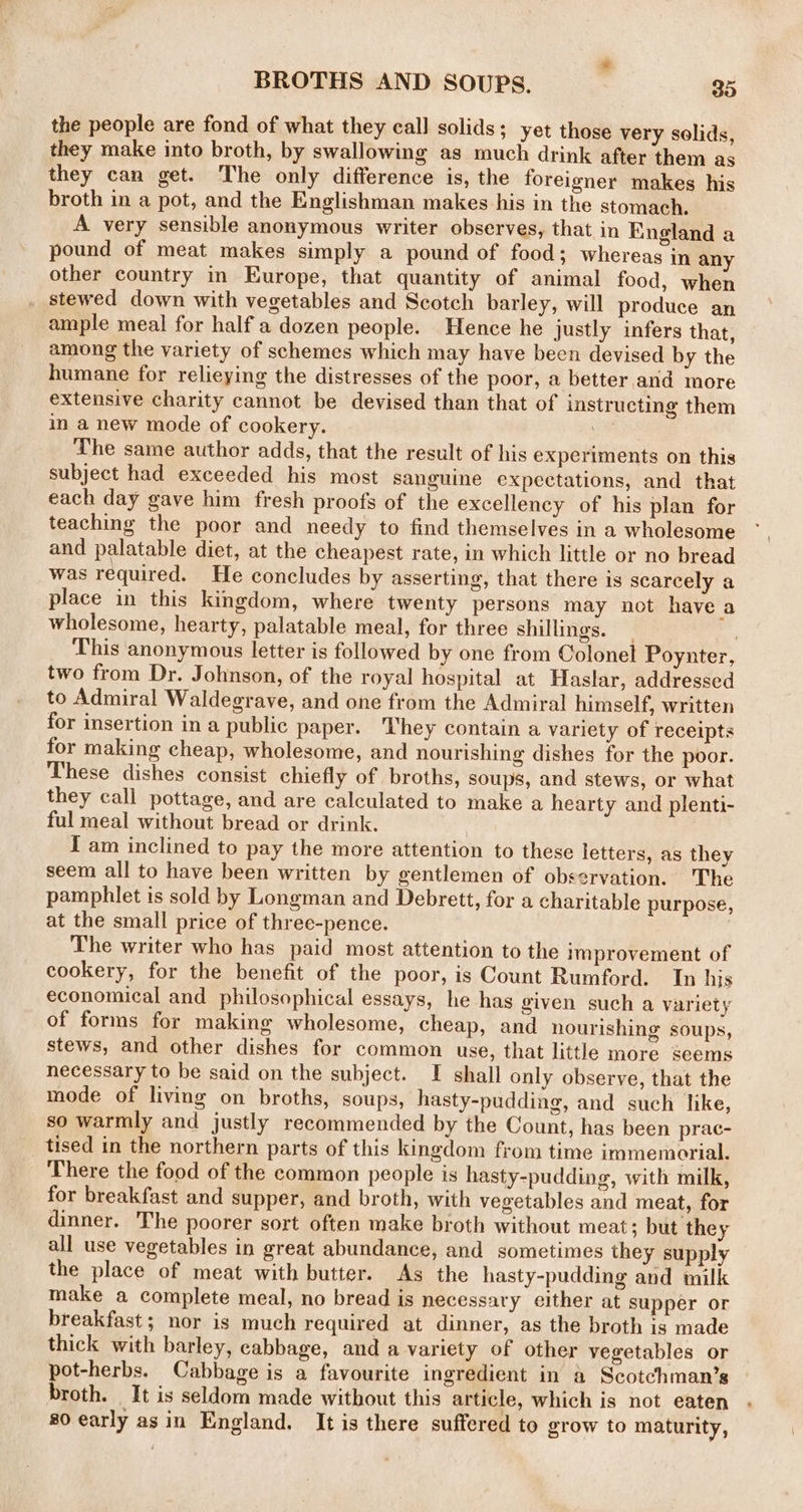 = BROTHS AND SOUPS. 33 the people are fond of what they call solids; yet those very solids, they make into broth, by swallowing as much drink after them as they can get. The only difference is, the foreigner makes his broth in a pot, and the Englishman makes his in the stomach. A very sensible anonymous writer observes, that in England a pound of meat makes simply a pound of food; whereas in any other country in Europe, that quantity of animal food, when stewed down with vegetables and Scotch barley, will produce an ample meal for half a dozen people. Hence he justly infers that, among the variety of schemes which may have been devised by the humane for relieying the distresses of the poor, a better and more extensive charity cannot be devised than that of instructing them in a new mode of cookery. ike The same author adds, that the result of his experiments on this subject had exceeded his most sanguine expectations, and that each day gave him fresh proofs of the excellency of his plan for teaching the poor and needy to find themselves in a wholesome and palatable diet, at the cheapest rate, in which little or no bread was required. He concludes by asserting, that there is scarcely a place in this kingdom, where twenty persons may not have a wholesome, hearty, palatable meal, for three shillings. | : This anonymous letter is followed by one from Colonel Poynter, two from Dr. Johnson, of the royal hospital at Haslar, addressed to Admiral Waldegrave, and one from the Admiral himself, written for insertion in a public paper. They contain a variety of receipts for making cheap, wholesome, and nourishing dishes for the poor. These dishes consist chiefly of broths, soups, and stews, or what they call pottage, and are calculated to make a hearty and plenti- ful meal without bread or drink. | I am inclined to pay the more attention to these letters, as they seem all to have been written by gentlemen of observation. The pamphlet is sold by Longman and Debrett, for a charitable purpose, at the small price of three-pence. | The writer who has paid most attention to the improvement of cookery, for the benefit of the poor, is Count Rumford. In his economical and philosophical essays, he has given such a variety of forms for making wholesome, cheap, and nourishing soups, stews, and other dishes for common use, that little more seems necessary to be said on the subject. I shall only observe, that the mode of living on broths, soups, hasty-pudding, and such like, so warmly and justly recommended by the Count, has been prac- tised in the northern parts of this kingdom from time immemorial. There the food of the common people is hasty-pudding, with milk, for breakfast and supper, and broth, with vegetables and meat, for dinner. The poorer sort often make broth without meat; but they all use vegetables in great abundance, and sometimes they supply the place of meat with butter. As the hasty-pudding and milk make a complete meal, no bread is necessary either at supper or breakfast ; nor is much required at dinner, as the broth is made thick with barley, cabbage, and a variety of other vegetables or pot-herbs. Cabbage is a favourite ingredient in a Scotchman’s broth. It is seldom made without this article, which is not eaten 80 early asin England. It is there suffered to grow to maturity,