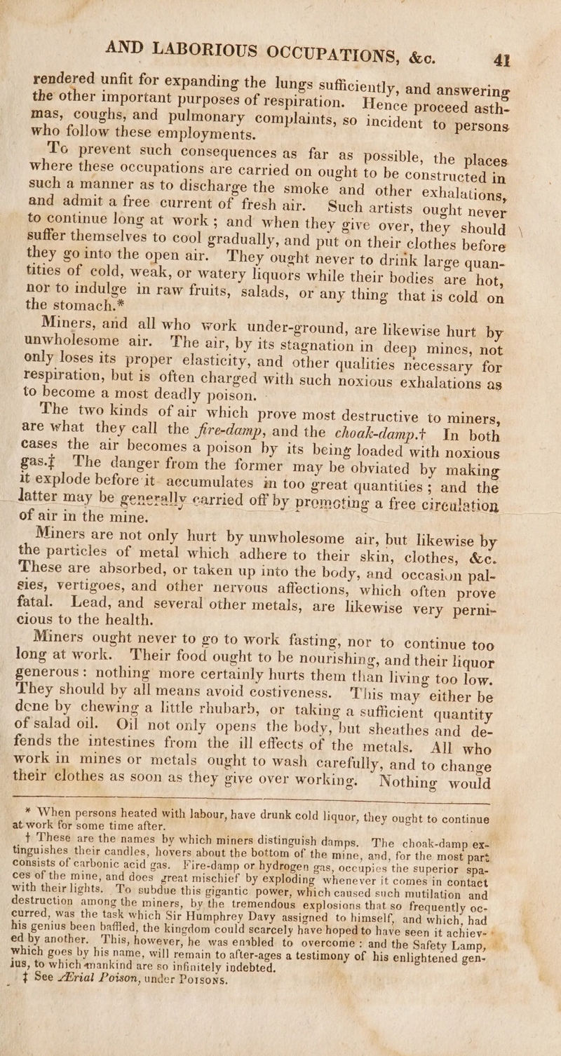 AND LABORIOUS OCCUPATIONS, &amp;c. 4} rendered unfit for expanding the lungs sufficiently, and answering the other important purposes of respiration. Hence proceed asth- mas, coughs, and pulmonary complaints, so incident to persons who follow these employments. , To prevent such consequences as far as possible, the places where these occupations are carried on ought to be constructed in such a manner as to discharge the smoke and other exhalations, and admit a free current of fresh air. Such artists ought never to continue long at work; and when they give over, they should suffer themselves to cool gradually, and put on their clothes before they go into the open air. They ought never to drink large quan- tities of cold, weak, or watery liquors while their bodies are hot, hor to indulge in raw fruits, salads, or any thing that is cold on the stomach.* Miners, and all who work under-ground, are likewise hurt by unwholesome air. he air, by its stagnation in deep mines, not only loses its proper elasticity, and other qualities necessary for respiration, but is often charged with such noxious exhalations as to become a most deadly poison. - The two kinds of air which prove most destructive to miners, are what they call the Jire-damp, and the choak-damp.t In both cases the air becomes a poison by its being loaded with noxious gas.t The danger from the former may be obviated by making it explode before it- accumulates in too great quantities ; and the latter may be generallv carried off by promoting a free circulation of air in the mine. Miners are not only hurt by unwholesome air, but likewise by the particles of metal which adhere to their skin, clothes, &amp;c. These are absorbed, or taken up into the body, and occasiun pal- sies, vertigoes, and other neryous affections, which often prove fatal. Lead, and several other metals, are likewise very perni- cious to the health. Miners ought never to go to work fasting, nor to continue too long at work. Their food ought to be nourishing, and their liquor generous: nothing more certainly hurts them than living too low. They should by all means avoid costiveness. This may either be dene by chewing a little rhubarb, or taking a sufficient quantity of salad oil. Oil not only opens the body, but sheathes and de- fends the intestines from the ill effects of the metals. All who work in mines or metals ought to wash carefully, and to change their clothes as soon as they give over working, WN othing would * When persons heated with labour, have drunk cold liquor, they ought to continue at. work for some time after. tinguishes their candles, hovers about the bottom of the mine, and, for the most part consists of carbonic acid gas. ire-damp or hydrogen gas, occupies the superior spa- ces of the mine, and does great mischief by exploding whenever it comes in contact with their lights. To subdue this gigantic power, which caused such mutilation and destruction among the miners, by the tremendous explosions that so frequently oc- curred, was the task which Sir Humphrey Davy assigned to himself, and which, had his genius been baffled, the kingdom could scarcely have hoped to have seen it achiev« which goes by his name, will remain to after-ages a testimony of his enlightened gen- jus, to which mankind are so infinitely indebted, t See Hrial Poison, under Potsons. Fee, -*