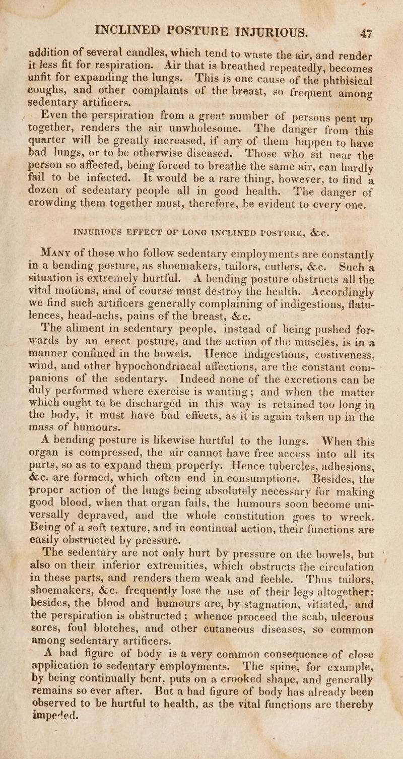 INCLINED POSTURE INJURIOUS. Ai addition of several candles, which tend to waste the air, and render it Jess fit for respiration. Air that is breathed repeatedly, becomes unfit for expanding the lungs. This is one cause of the phthisical coughs, and other complaints of the breast, so frequent among sedentary artificers. , , Even the perspiration from a great number of persons pent together, renders the air unwholesome. The danger from this quarter will be greatly increased, if any of them happen to have bad lungs, or to be otherwise diseased. Those who sit near the person so affected, being forced to breathe the same air, can hardly fail to be infected. It would be a rare thing, however, to find a dozen of sedentary people all in good health. The danger of crowding them together must, therefore, be evident to every one. INJURIOUS EFFECT OF LONG INCLINED POSTURE, &amp;e. Many of those who follow sedentary employments are constantly in a bending posture, as shoemakers, tailors, cutlers, &amp;c. Such a situation is extremely hurtful. A bending posture obstructs all the vital motions, and of course must destroy the health. Accordingly we find such artificers generally complaining of indigestions, flatu- lences, head-achs, pains of the breast, &amp;c. The aliment in sedentary people, instead of being pushed for- wards by an erect posture, and the action of the muscles, is in a manner confined in the bowels. Hence indigestions, costiveness, wind, and other hypochondriacal affections, are the constant com- - panions of the sedentary. Indeed none of the excretions can be duly performed where exercise is wanting; and when the matter which ought to be discharged in this way is retained too long in the body, it must have bad effects, as it is again taken up in the mass of humours. A bending posture is likewise hurtful to the lungs. When this organ is compressed, the air cannot have free access into all its parts, so as to expand them properly. Hence tubercles, adhesions, &amp;c. are formed, which often end in consumptions. Besides, the proper action of the lungs being absolutely necessary for making good blood, when that organ fails, the humours soon become uni- versally depraved, and the whole constitution goes to wreck. Being of a soft texture, and in continual action, their functions are easily obstructed by pressure. | The sedentary are not only hurt by pressure on the bowels, but also on their inferior extremities, which obstructs the circulation in these parts, and renders them weak and feeble. Thus tailors, shoemakers, &amp;c. frequently lose the use of their legs altogether: besides, the blood and humours are, by stagnation, vitiated, and the perspiration is obstructed; whence proceed the scab, ulcerous sores, foul blotches, and other cutaneous diseases, so common among sedentary artificers. A bad figure of body is a very common consequence of close — application to sedentary employments. The spine, for example, by being continually bent, puts on a crooked shape, and generally remains so ever after. But a bad figure of body has already been observed to be hurtful to health, as the vital functions are thereby impe‘ed.
