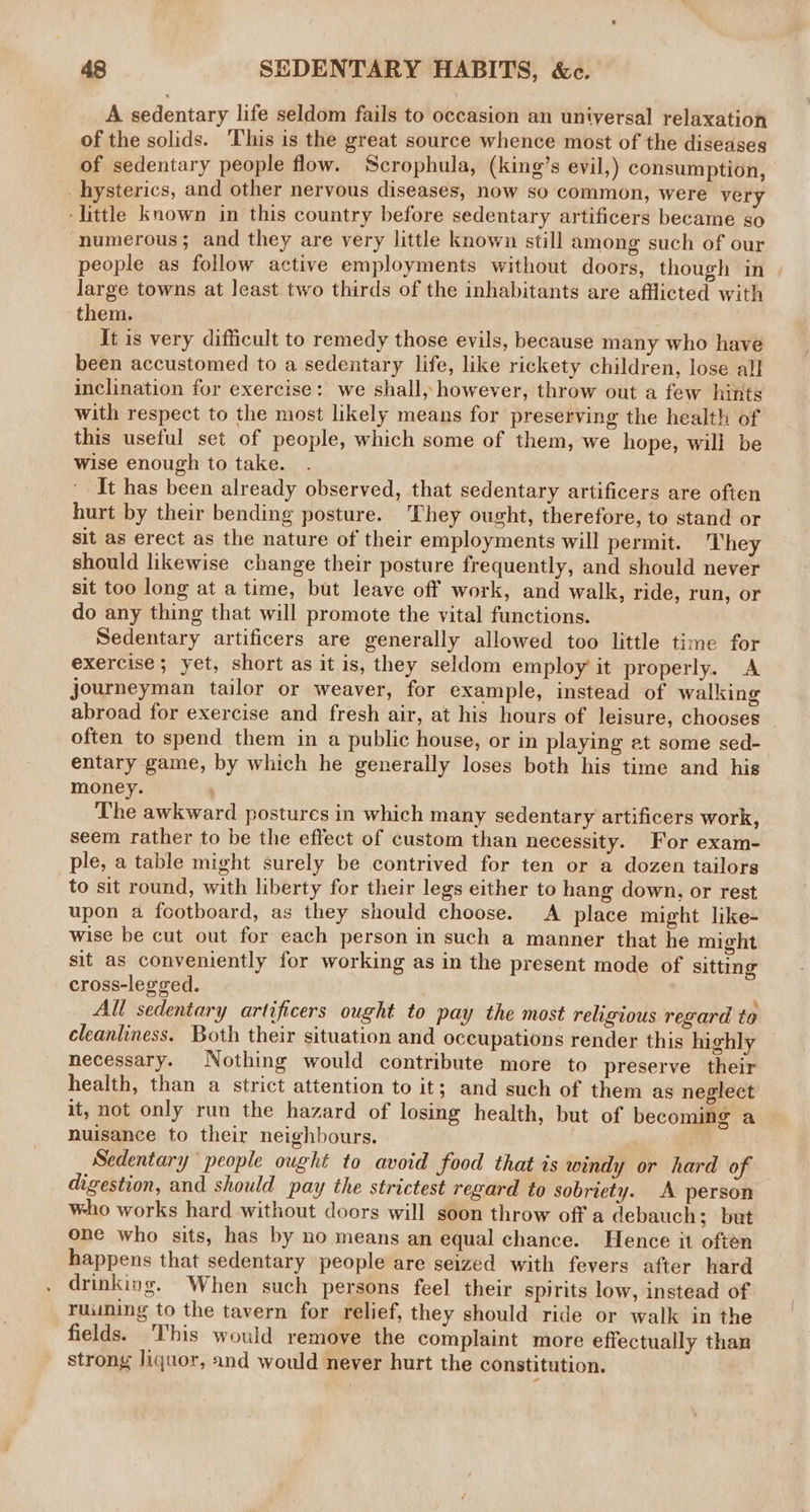 A sedentary life seldom fails to occasion an universal relaxation of the solids. This is the great source whence most of the diseases of sedentary people flow. Scrophula, (king’s evil,) consumption, . hysterics, and other nervous diseases, now so common, were very ‘little known in this country before sedentary artificers became so ‘numerous; and they are very little known still among such of our people as follow active employments without doors, though in large towns at least two thirds of the inhabitants are afflicted with them. It is very difficult to remedy those evils, because many who have been accustomed to a sedentary life, like rickety children, lose al] inclination for exercise: we shall, however, throw out a few hints with respect to the most likely means for preserving the health of this useful set of people, which some of them, we hope, will be wise enough to take. It has been already observed, that sedentary artificers are often hurt by their bending posture. They ought, therefore, to stand or sit as erect as the nature of their employments will permit. They should likewise change their posture frequently, and should never sit too long at a time, but leave off work, and walk, ride, run, or do any thing that will promote the vital functions. Sedentary artificers are generally allowed too little time for exercise ; yet, short as it is, they seldom employ it properly. A journeyman tailor or weaver, for example, instead of walking abroad for exercise and fresh air, at his hours of leisure, chooses often to spend them in a public house, or in playing at some sed- entary game, by which he generally loses both his time and his money. : The awkward postures in which many sedentary artificers work, seem rather to be the effect of custom than necessity. For exam- ple, a table might surely be contrived for ten or a dozen tailors to sit round, with liberty for their legs either to hang down, or rest upon a footboard, as they should choose. A place might like- wise be cut out for each person in such a manner that he might sit as conveniently for working as in the present mode of sitting cross-legged. All sedentary artificers ought to pay the most religious regard to cleanliness. Both their situation and occupations render this highly necessary. Nothing would contribute more to preserve their health, than a strict attention to it; and such of them as neglect it, not only run the hazard of losing health, but of becoming a nuisance to their neighbours. Sedentary people ought to avoid food that is windy or hard of digestion, and should pay the strictest regard to sobriety. A person who works hard without doors will soon throw off a debauch; but one who sits, has by no means an equal chance. Hence it often happens that sedentary people are seized with fevers after hard drinking. When such persons feel their spirits low, instead of ruuning to the tavern for relief, they should ride or walk in the fields. This would remove the complaint more effectually than strong liquor, and would never hurt the constitution.