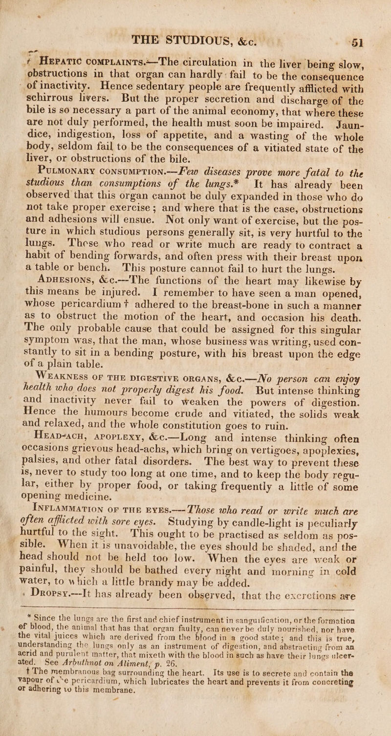 THE STUDIOUS, &amp;c. | om, ¢ Hepatic compiaints.—The circulation in the liver being slow, obstructions in that organ can hardly: fail to be the consequence of inactivity. Hence sedentary people are frequently afflicted with schirrous livers. But the proper secretion and discharge of the bile is so necessary a part of the animal economy, that where these are not duly performed, the health must soon be impaired. Jaun- dice, indigestion, loss of appetite, and a wasting of the whole body, seldom fail to be the consequences of a vitiated state of the liver, or obstructions of the bile. PuLMoNaRyY Consumption.—Few diseases prove more fatal to the studious than consumptions of the lungs.* It has already been observed that this organ cannot be duly expanded in those who do not take proper exercise; and where that is the case, obstructions and adhesions will ensue. Not only want of exercise, but the pos- ture in which studious persons generally sit, is very hurtful to the - lungs. These who read or write much are ready to contract a habit of bending forwards, and often press with their breast upon a table or bench. This posture cannot fail to hurt the lungs. Apuesions, &amp;c.---The functions of the heart may likewise by this means be injured. I remember to have seen a man opened, whose pericardium? adhered to the breast-bone in such a manner as to obstruct the motion of the heart, and occasion his death. The only probable cause that could be assigned for this singular symptom was, that the man, whose business was writing, used con- stantly to sit in a bending posture, with his breast upon the edge of a plain table. WEAKNESS OF THE DIGESTIVE ORGANS, &amp;¢c.—No person can enjoy health who does not properly digest his food. But intense thinking and inactivity never fail to weaken the powers of digestion. Hence the humours become crude and vitiated, the solids weak and relaxed, and the whole constitution goes to ruin. _Heap-acu, arop.exy, &amp;c.—Long and intense thinking often occasions grievous head-achs, which bring on vertigoes, apoplexies, palsies, and other fatal disorders. The best way to prevent these. is, never to study too long at one time, and to keep the body regu- lar, either by proper food, or taking frequently a little of some opening medicine. INFLAMMATION oF THE EYES.—--Those who read or write much are often afflicted with sore eyes. Studying by candle-light is peculiarly hurtful to the sight. This ought to be practised as seldom as pos- sible. When it is unavoidable, the eyes should be shaded, and the head should not be held too low. When the eyes are weak or painful, they should be bathed every night and morning in cold water, to which a little brandy may be added. eo » Dropsy.---It has already been observed, that the excretions are * Since the lungs are the first and chief instrument in sanguification, or the formation ef blood, the animal that has that organ faulty, can never be duly nourished, nor have the vital juices which are derived from the blood in a good state; and this is true, understanding the lungs only as an instrument of digestion, and abstracting from an acrid and purulent matter, that mixeth with the blood in such as have their lungs ulcers ated. See Arbuthnot on Aliment, p. 26. : t The membranous bag surrounding the heart. Its use is to secrete and contain the vapour of u*e pericardium, which lubricates the heart and prevents it from concreting or adhering 10 this membrane. -_