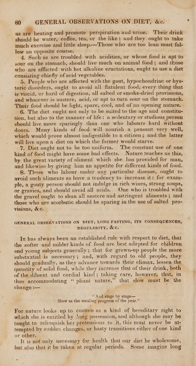 as alt heating and promote perspiration and urine. Their drink ’ should be water, coffee, tea, or the like; and they ought to take much exercise and little sleep.—'Those who are too lean must fol- low an opposite course. ; | 4. Such as are troubled with acidities, or whose food is apt to sour on the stomach, should live much on animal food ; and those who are afflicted with hot alkaline eructations, ought to use a diet consisting chiefly of acid vegetables. 5. People who are affected with the gout, hypochondriac or hys- teric disorders, ought to avoid all flatulent food, every thing that is viscid, or hard of digestion, all salted or smoke-dried provisions, and whaiever is austere, acid, or apt to turn sour on the stomach. Their food should be light, spare, cool, and of an opening nature. - 6. The diet ought not only to be suited to the age and constitu- tion, but also to the manner of life: a sedentary or studious person should live more sparingly than one who labours hard without doors. Many kinds of food will nourish a peasant very well, which would prove almost indigestible to a citizen; and the latter will live upon a diet on which the former would starve. 7. Diet ought not to be too uniform. The constant use of one kind of food might have some bad effects. Nature teaches us this, by. the great variety of aliment which she has provided for man, and likewise by giving him an appetite for different kinds of food. 8. Those who labour under any particular disease, ought to avoid such aliments as have a tendency to merease it: for exam- ple, a gouty person should not indulge in rich wines, strong soups, or gravies, and should avoid all acids. One who is troubled with the gravel ought to shun all austere and astringent aliments; and those who are scorbutic should be sparing in the use of salted pro- yisions, &amp;c. GENERAL OBSERVATIONS ON DIET, LONG FASTING, ITS CONSEQUENCES, REGULARITY, &amp;c. Ir has always been an established rule with respect to diet, that the softer and milder kinds of food are best adapted for children and young subjects generally ; that for grown-up people the more substantial is necessary; and, with regard to old people, they should gradually, as they advance towards their climax, lessen the quantity of solid food, while they increase that of their drink, both of the diluent and cordial kind; taking care, however, that, in thus accommodating ‘“ pliant nature,” that slow must be the change — cf “ And stage by stage— Slow as the stealing progress of the year.” For nature looks up to custom as a kind of hereditary right to which she is entitled by Jong possession, and although she may be taught to relinquish her pretensions to it, this must never be at- tempted by sudden changes, or hasty transitions either of one kind or other. It is not only necessary for health that our diet be wholesome, but also that it be taken at regular periods. Some imagine long