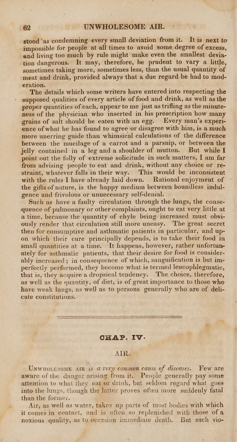 stood ‘as condemning every smell deviation from it. It is next to impossible for people at all times to avoid some degree of excess, and living too much by rule might make even the smallest devia- tion dangerous. It may, therefore, he prudent to vary a little, sometimes taking more, sometimes less, than the usual quantity of meat and drink, provided always that a due regard be had to mod- eration. , The details which some writers have entered into respecting the supposed qualities of every article of food and drink, as well as the proper quantities of each, appear to me just as trifling as the minute- ness of the physician who inserted in his prescription how many grains of salt should be eaten with an egg. Every man’s experi- ence of what he has found to agree or disagree with hirn, is a much more unerring guide than whimsical calculations of the difference between the mucilage of a carrot and a parsnip, or between the jelly contained in a leg and a shoulder of mutton. But while I point out the folly of ‘extreme solicitude in such matters, [ am far from advising people to eat and drink, without any choice or re- straint, whatever falls in their way. This would be inconsistent with the rules I have already laid down. Rational enjoyment of the gifts of nature, is the happy medium between boundless indul- gence and frivolous or unnecessary self-denial. Such as have a faulty circulation through the lungs, the conse- quence of pulmonary or other complaints, ought to eat very little at a time, because the quantity of chyle being: increased must obvi- ously render that circulation still more uneasy. ‘The great secret then for consumptive and asthmatic patients in particular, and up- on which their cure principally depends, is to take their food in small quantities at a time. It happens, however, rather unfortun ately for asthmatic patients, that their desire for food is consider- ably increased; in consequence of which, sanguification is but im- perfectly performed, they become what is termed leucophlegmatie, that is, they acquire a dropsical tendency. The choice, therefore, as well as the quantity, of diet, is of great importance to those who have weak lungs, as well as to persons generally who are of deli- cate constitutions. — CHAP. IvV- AIR. Unwno.rsomME Air is a@ very common cause of diseases. Few are aware of the danger arising from it. People generally pay some attention to what they eat or drink, but seldom regard what goes into the lungs, though the latter proves often more suddenly fatal than the forme. Air, as well as water, takes up parts of most bodies with which it comes im contact, and is eften so replenished with those ofa noxious quality, as to occasion immediate death. But such vio-