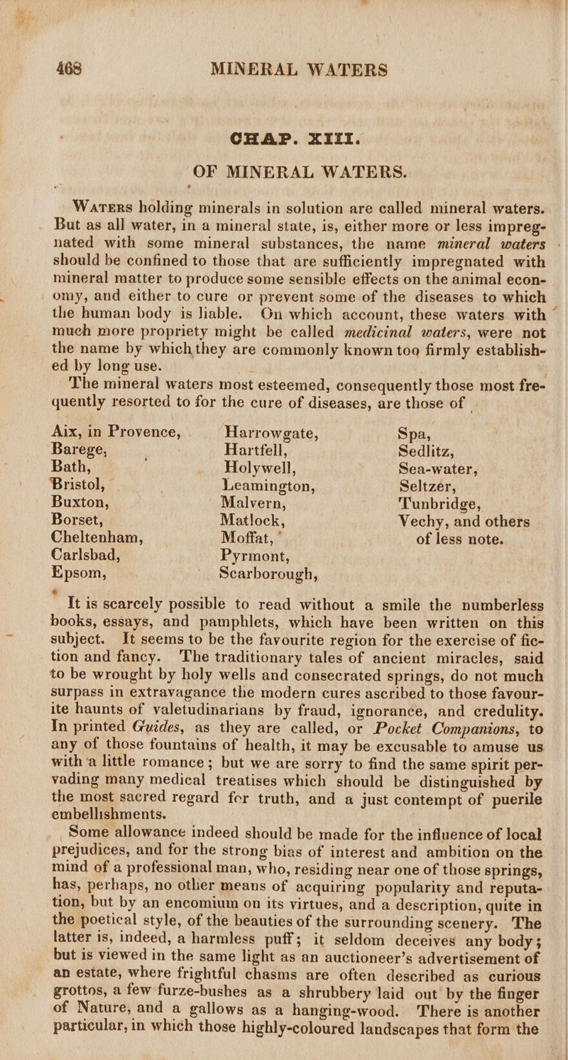 CHAP. XIifI. OF MINERAL WATERS. Warers holding minerals in solution are called mineral waters. But as all water, in a mineral state, is, either more or less impreg- nated with some mineral substances, the name mineral waters should be confined to those that are sufficiently impregnated with mineral matter to produce some sensible effects on the animal econ- omy, and either to cure or prevent some of the diseases to which much more propriety might be called medicinal waters, were not the name by whichthey are commonly known too firmly establish- ed by long use. ae : The mineral waters most esteemed, consequently those most fre- quently resorted to for the cure of diseases, are those of | Aix, in Provence, Harrowgate, Spa, Barege, Hartfell, Sedlitz, Bath, Holywell, Sea-water, Bristol, . Leamington, Seltzer, Buxton, Malvern, Tunbridge, Borset, Matlock, Vechy, and others Cheltenham, Moffat, of less note. Carlsbad, Pyrmont, Epsom, _ Scarborough, e It is scarcely possible to read without a smile the numberless books, essays, and pamphlets, which have been written on this subject. It seems to be the favourite region for the exercise of fic- tion and fancy. The traditionary tales of ancient miracles, said to be wrought by holy wells and consecrated springs, do not much surpass in extravagance the modern cures ascribed to those favour- ite haunts of valetudinarians by fraud, ignorance, and credulity. In printed Guides, as they are called, or Pocket Companions, to any of those fountains of health, it may be excusable to amuse us with a little romance ; but we are sorry to find the same spirit per- vading many medical treatises which should be distinguished by the most sacred regard fer truth, and a just contempt of puerile embellishments. Some allowance indeed should be made for the influence of local prejudices, and for the strong bias of interest and ambition on the mind of a professional man, who, residing near one of those springs, has, perhaps, no other means of acquiring popularity and reputa- tion, but by an encomium on its virtues, and a description, quite in the poetical style, of the beauties of the surrounding scenery. The latter is, indeed, a harmless puff; it seldom deceives any body; but is viewed in the same light as an auctioneer’s advertisement of an estate, where frightful chasms are often described as curious grottos, a few furze-bushes as a shrubbery laid out by the finger of Nature, and a gallows as a hanging-wood. There is another A