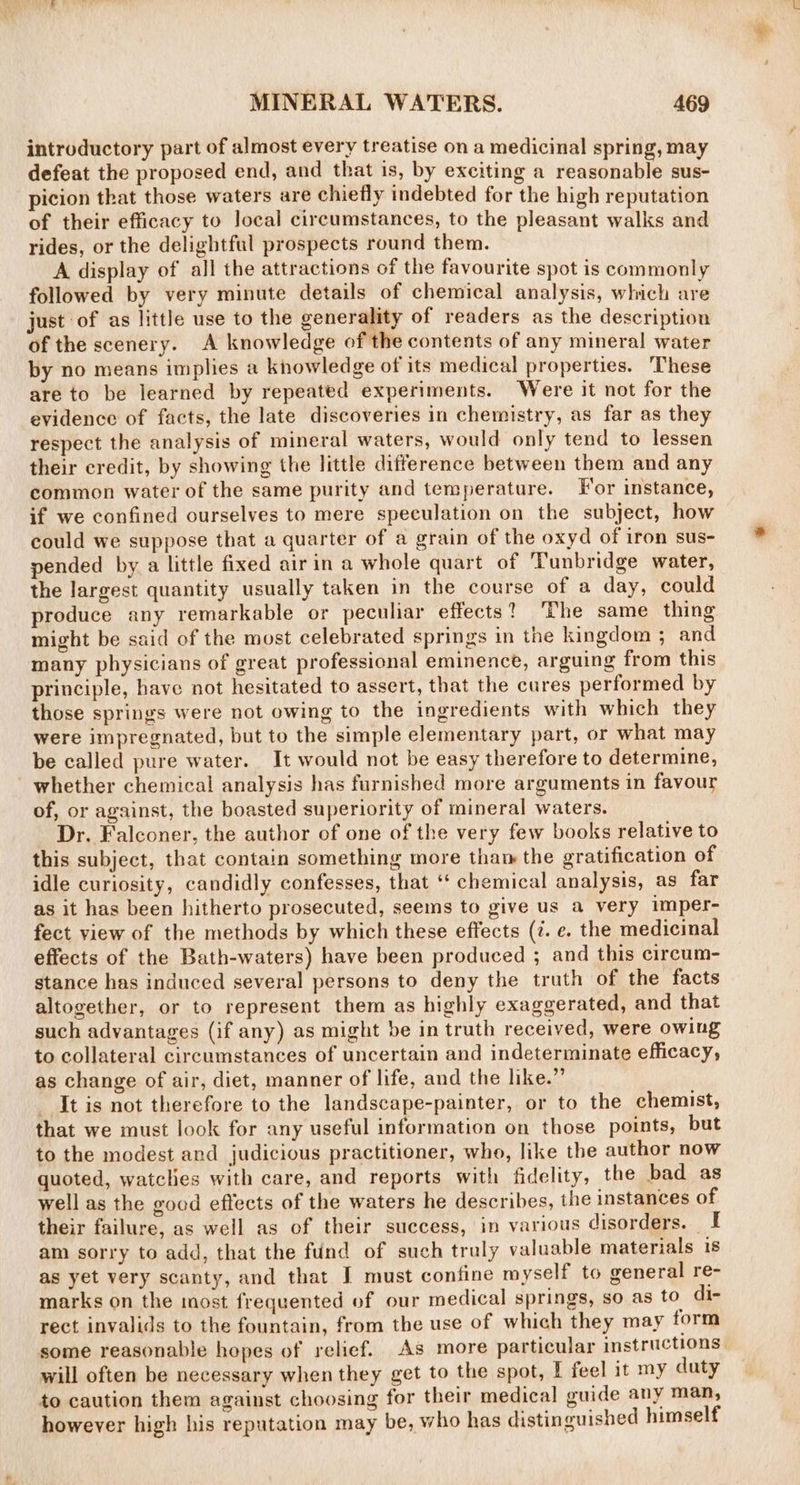 introductory part of almost every treatise on a medicinal spring, may defeat the proposed end, and that is, by exciting a reasonable sus- picion that those waters are chiefly indebted for the high reputation of their efficacy to Jocal circumstances, to the pleasant walks and rides, or the delightful prospects round them. A display of all the attractions of the favourite spot is commonly followed by very minute details of chemical analysis, which are just of as little use to the generality of readers as the description of the scenery. A knowledge of the contents of any mineral water by no means implies a knowledge of its medical properties. These are to be learned by repeated experiments. Were it not for the evidence of facts, the late discoveries in chemistry, as far as they respect the analysis of mineral waters, would only tend to lessen their credit, by showing the little difference between them and any common water of the same purity and temperature. For instance, if we confined ourselves to mere speculation on the subject, how could we suppose that a quarter of a grain of the oxyd of iron sus- pended by a little fixed airin a whole quart of Tunbridge water, the largest quantity usually taken in the course of a day, could produce any remarkable or peculiar effects? The same thing might be said of the most celebrated springs in the kingdom ; and many physicians of great professional eminence, arguing from this principle, have not hesitated to assert, that the cures performed by those springs were not owing to the ingredients with which they were impregnated, but to the simple elementary part, or what may be called pure water. It would not be easy therefore to determine, whether chemical analysis has furnished more arguments in favour of, or against, the boasted superiority of mineral waters. Dr. Falconer, the author of one of the very few books relative to this subject, that contain something more thaw the gratification of idle curiosity, candidly confesses, that ‘‘ chemical analysis, as far as it has been hitherto prosecuted, seems to give us a very imper- fect view of the methods by which these effects (7. e. the medicinal effects of the Bath-waters) have been produced ; and this circum- stance has induced several persons to deny the truth of the facts altogether, or to represent them as highly exaggerated, and that such advantages (if any) as might be in truth received, were owing to collateral circumstances of uncertain and indeterminate efficacy, as change of air, diet, manner of life, and the like.” It is not therefore to the landscape-painter, or to the chemist, that we must look for any useful information on those points, but to the modest and judicious practitioner, who, like the author now quoted, watclies with care, and reports with fidelity, the bad as well as the good effects of the waters he describes, the instances of their failure, as well as of their success, in various disorders. | I am sorry to add, that the fund of such truly valuable materials 1s as yet very scanty, and that J must confine myself to general re- marks on the most frequented of our medical springs, so as to di- rect invalids to the fountain, from the use of which they may form some reasonable hopes of relief. As more particular instructions will often be necessary when they get to the spot, I feel it my duty to caution them against choosing for their medical guide any man, however high his reputation may be, who has distinguished himself