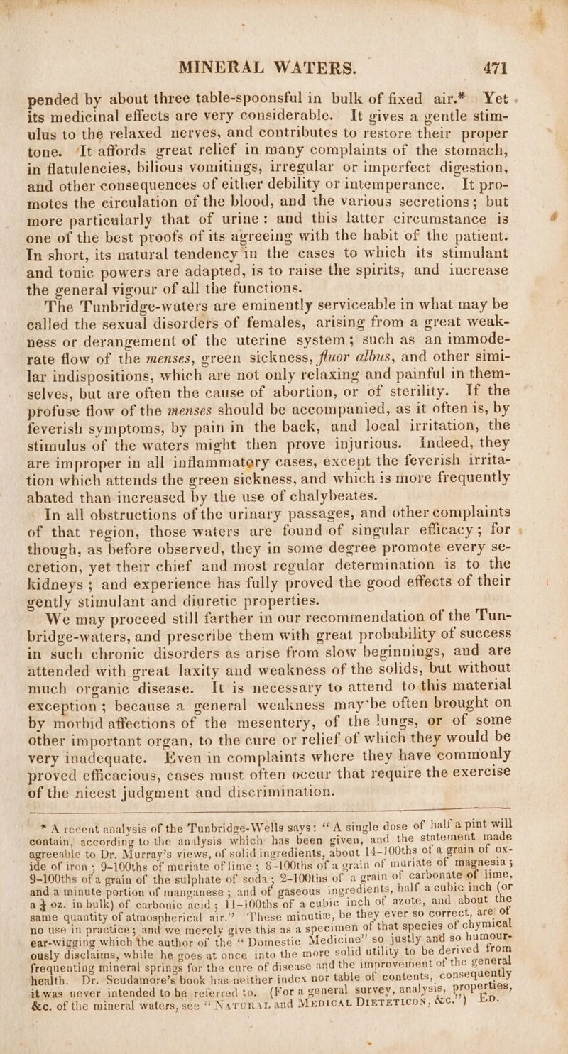 pended by about three table-spoonsful in bulk of fixed air.* Yet . its medicinal effects are very considerable. It gives a gentle stim- ulus to the relaxed nerves, and contributes to restore their proper tone. ‘It affords great relief in many complaints of the stomach, in flatulencies, bilious vomitings, irregular or imperfect digestion, and other consequences of either debility or intemperance. It pro- motes the circulation of the blood, and the various secretions; but more particularly that of urine: and this latter circumstance is one of the best proofs of its agreeing with the habit of the patient. In short, its natural tendency in the cases to which its stimulant and tonic powers are adapted, is to raise the spirits, and increase the general vigour of all the functions. The Tunbridge-waters are eminently serviceable in what may be called the sexual disorders of females, arising from a great weak- ness or derangement of the uterine system; such as an immode- rate flow of the menses, green sickness, fluor albus, and other simi- lar indispositions, which are not only relaxing and painful in them- selves, but are often the cause of abortion, or of sterility. If the profuse flow of the menses should be accompanied, as it often is, by feverish symptoms, by pain in the back, and local irritation, the stimulus of the waters might then prove injurious. Indeed, they are improper in all inflammatery cases, except the feverish irrita- tion which attends the green sickness, and which is more frequently abated than increased by the use of chalybeates. In all obstructions of the urinary passages, and other complaints of that region, those waters are found of singular efficacy; for » though, as before observed, they in some degree promote every se- cretion, yet their chief and most regular determination is to the kidneys ; and experience has fully proved the good effects of their gently stimulant and diuretic properties. We may proceed still farther in our recommendation of the Tun- bridge-waters, and prescribe them with great probability of success in such chronic disorders as arise from slow beginnings, and are attended with great laxity and weakness of the solids, but without much organic disease. It is necessary to attend to this material exception ; because a general weakness may‘be often brought on by morbid affections of the mesentery, of the lungs, or of some other important organ, to the cure or relief of which they would be very inadequate. Even in complaints where they have commonly proved efficacious, cases must often occur that require the exercise of the nicest judgment and discrimination. a * A recent analysis of the Tunbridge-Wells says: “A single dose of half a pint will contain, according to the analysis which has been given, and the statement made agreeable to Dr. Murray’s views, of solid ingredients, about 14-J00ths of a grain of ox- ide of iron; 9-100ths of muriate of lime ; 8-100ths of a grain of muriate of magnesia ; 9-100ths of a grain of the sulphate of soda; 2-100ths of a grain of carbonate of lime, and a minute portion of manganese ; and of gaseous ingredients, half a cubic inch (or a } oz. in bulk) of carbonic acid ; 11-100ths of a cubic inch of azote, and about the same quantity of atmospherical air.” These minutia, be they ever so correct, are’ of no use in practice; and we merely give this as a specimen of that species of chymical ear-wigging which the author of the ‘‘ Domestic Medicine” so justly and so humour- ously disclaims, while he goes at once into the more solid utility to be derived from frequenting mineral springs for the cure of disease and the improvement of the general health. Dr. Scudamore’s book has neither index nor table of contents, consequently it was never intended to be referred to. (Fora general survey, analysis, properhigs, &amp;c. of the mineral waters, see “ NatruraL and MEDICAL Diereticon, &amp;c.”’) Ep.