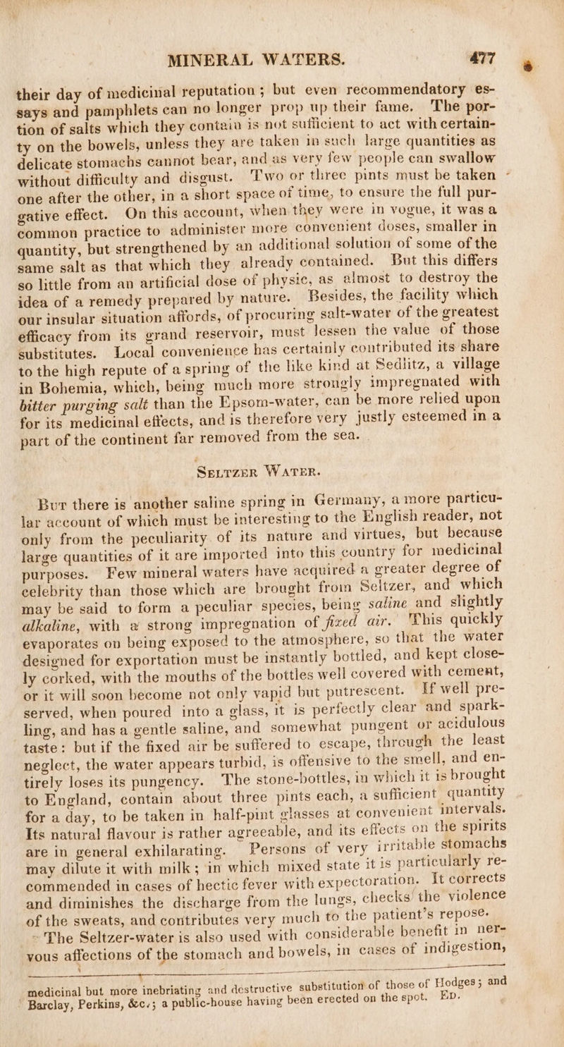 their day of medicinal reputation ; but even recommendatory es- says and pamphlets can no longer prop up their fame. The por- tion of salts which they contain is not sufficient to act with certain- ty on the bowels, unless they are taken in such large quantities as delicate stomachs cannot bear, and as very few people can swallow without difficulty and disgust. ‘Two or three pints must be taken one after the other, in a short space of time, to ensure the full pur- gative effect. On this account, when they were in vogue, it was a common practice to administer more convenient doses, smaller in quantity, but strengthened by an additional solution of some of the same salt as that which they already contained. But this differs so little from an artificial dose of physic, as almost to destroy the idea of a remedy prepared by nature. Besides, the facility which our insular situation affords, of procuring salt-water of the greatest efficacy from its grand reservoir, must Jessen the value of those substitutes. Local convenience has certainly contributed its share to the high repute of a spring of the like kind at Sediitz, a village in Bohemia, which, being much more strongly impregnated with bitter purging salt than the Epsom-water, can be more relied upon for its medicinal effects, and is therefore very justly esteemed in a part of the continent far removed from the sea. Se_.TzeR WATER. Bur there is another saline spring in Germany, a more particu- lar aceount of which must be interesting to the English reader, not only from the peculiarity of its nature and virtues, but because large quantities of it are imported into this country for medicinal purposes. Few mineral waters have acquired a greater degree of celebrity than those which are brought froin Seltzer, and which may be said to form a peculiar species, being saline and slightly alkaline, with a strong impregnation of fized air, This quickly evaporates on being exposed to the atmosphere, so that the water designed for exportation must be instantly bottled, and kept close- ly corked, with the mouths of the bottles well covered with cement, or it will soon become not only vapid but putrescent. If well pre- served, when poured into a glass, it is perfectly clear and spark- ling, and has a gentle saline, and somewhat pungent or acidulous taste: but if the fixed air be suffered to escape, through the least neglect, the water appears turbid, is offensive to the smell, and en- tirely loses its pungency. The stone-bottles, in which it is brought to England, contain about three pints each, a sufficient quantity for a day, to be taken in half-pint glasses at convenient intervals. Its natural flavour is rather agreeable, and its effects on the spirits are in general exhilarating. Persons of very irritable stomachs may dilute it with milk; in which mixed state it is particularly re- commended in cases of hectic fever with expectoration. it corrects and diminishes the discharge from the lungs, checks’ the violence of the sweats, and contributes very much to the patient’s repose. ~ The Seltzer-water is also used with considerable benefit in ner- yous affections of the stomach and bowels, in cases of indigestion, medicinal but more inebriating and destructive substitution of those of Hodges; and Barclay, Perkins, &amp;c.; a public-house having been erected on the spot. Ep.