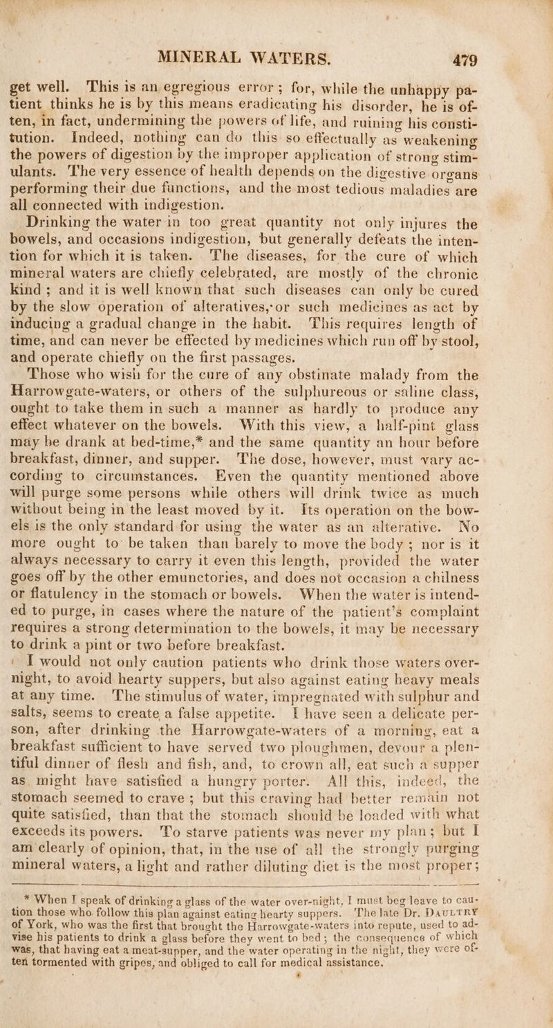 get well. This is an egregious error; for, while the unhappy pa- tient thinks he is by this means eradicating his disorder, he is of- ten, in fact, undermining the powers of life, and ruining his consti- tution. Indeed, nothing can do this so effectually as weakening the powers of digestion by the improper application of strong stim- ulants. he very essence of health depends on the digestive organs performing their due functions, and the most tedious maladies are all connected with indigestion. ; Drinking the water in too great quantity not only injures the bowels, and occasions indigestion, but generally defeats the inten- tion for which it is taken. The diseases, for the cure of which mineral waters are chiefly celebrated, are mostly of the chronic kind ; and it is well known that such diseases can only be cured by the slow operation of alteratives,or such medicines as act by inducing a gradual change in the habit. This requires length of time, and can never be effected by medicines which run off by stool, and operate chiefly on the first passages. Those who wish for the cure of any obstinate malady from the Harrowgate-waters, or others of the sulphureous or saline class, ought to take them in such a manner as hardly to produce any effect whatever on the bowels. With this view, a half-pint glass may be drank at bed-time,* and the same quantity an hour before breakfast, dinner, and supper. The dose, however, must vary ac- cording to circumstances. Even the quantity mentioned above will purge some persons while others will drink twice as much without being in the least moved by it. Its operation on the bow- els is the only standard for using the water as an alterative. No more ought to’ be taken than barely to move the body ; nor is it always necessary to carry it even this length, provided the water goes off by the other emunctories, and does not occasion a chilness or flatulency in the stomach or bowels. When the water is intend- ed to purge, in cases where the nature of the patient’s complaint requires a strong determination to the bowels, it may be necessary to drink a pint or two before breakfast. ' T would not only caution patients who drink those waters over- night, to avoid hearty suppers, but also against eating heavy meals at any time. ‘The stimulus of water, impregnated with sulphur and salts, seems to create a false appetite. I have seen a delicate per- son, after drinking the Harrowgate-waters of a morning, eat a breakfast sufficient to have served two ploughmen, devour a plen- tiful dinner of flesh and fish, and, to crown all, eat such a supper as might have satisfied a hungry porter. All this, indeed, the stomach seemed to crave ; but this craving had better remain not quite satisfied, than that the stomach should be loaded with what exceeds its powers. To starve patients was never my plan; but I am clearly of opinion, that, in the use of all the strongly purging mineral waters, a light and rather diluting diet is the most proper; —ae * When I speak of drinking a glass of the water over-night, I must beg leave to cau- tion those who follow this plan against eating hearty suppers. ‘The late Dr, DauLTRY of York, who was the first that brought the Harrowgate-waters into repute, used to ad- vise his patients to drink a glass before they went to bed; the consequence of which was, that having eat a meat-supper, and the water operating in the night, they were of- ten tormented with gripes, and obliged to call for medical assistance. ‘ ’