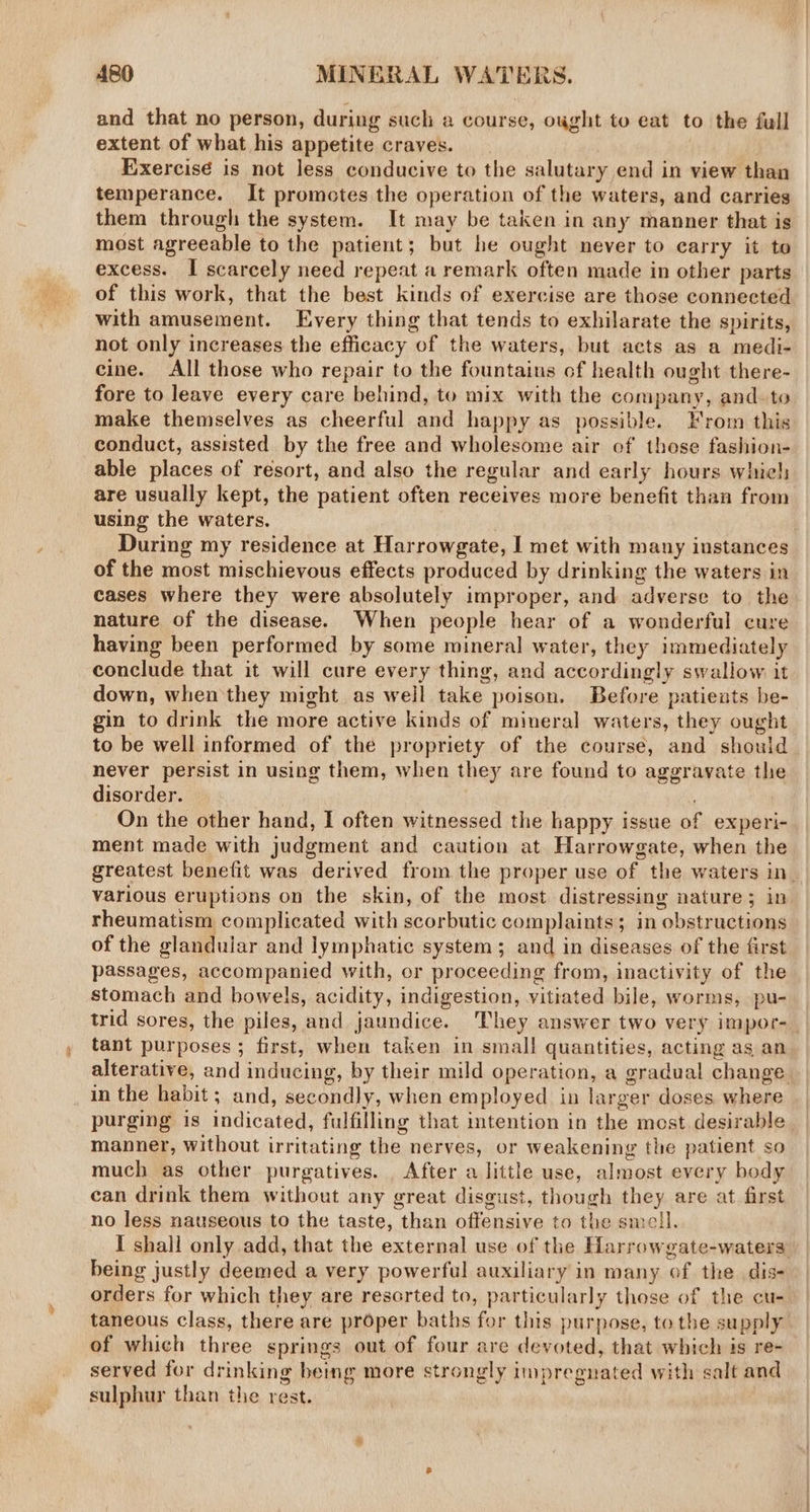 and that no person, during such a course, ought to eat to the full extent of what his appetite craves. Exercisé is not less conducive to the salutary end in view than temperance. It promotes the operation of the waters, and carries them through the system. It may be taken in any manner that is most agreeable to the patient; but he ought never to carry it to excess. I scarcely need repeat a remark often made in other parts of this work, that the best kinds of exercise are those connected with amusement. Every thing that tends to exhilarate the spirits, not only increases the efficacy of the waters, but acts as a medi- cine. All those who repair to the fountains of health ought there- fore to leave every care behind, to mix with the company, and- to make themselves as cheerful and happy as possible. Hrom this conduct, assisted by the free and wholesome air of those fashion- able places of resort, and also the regular and early hours whiel; are usually kept, the patient often receives more benefit than from using the waters. During my residence at Harrowgate, I met with many instances of the most mischievous effects produced by drinking the waters in cases where they were absolutely improper, and adverse to the nature of the disease. When people hear of a wonderful cure having been performed by some mineral water, they immediately conclude that it will cure every thing, and accordingly swallow it down, when they might as weil take poison. Before patieuats be- gin to drink the more active kinds of mineral waters, they ought to be well informed of the propriety of the course, and shoul never persist in using them, when they are found to aggravate the disorder. ! On the other hand, I often witnessed the happy issue of experi- ment made with judgment and caution at Harrowgate, when the greatest benefit was derived from the proper use of the waters in various eruptions on the skin, of the most distressing nature; in rheumatism complicated with scorbutic complaints; in obstructions of the glandular and lymphatic system; and in diseases of the first passages, accompanied with, or proceeding from, inactivity of the stomach and bowels, acidity, indigestion, vitiated bile, worms, pu- trid sores, the piles, and jaundice. They answer two very impor- tant purposes ; first, when taken in small quantities, acting as an alterative, and inducing, by their mild operation, a gradual change in the habit; and, secondly, when employed in larger doses where purging is indicated, fulfilling that intention in the most. desirable manner, without irritating the nerves, or weakening the patient so much as other purgatives. . After a little use, almost every body can drink them without any great disgust, though they are at first no less nauseous to the taste, than offensive to the smell. I shall only add, that the external use of the Harrowgate-waters being justly deemed a very powerful auxiliary in many of the dis- orders for which they are resorted to, particularly those of the cu- taneous class, there are proper baths for this purpose, tothe supply. of which three springs out of four are devoted, that which is re- served for drinking being more strongly impregnated with salt and sulphur than the rest.