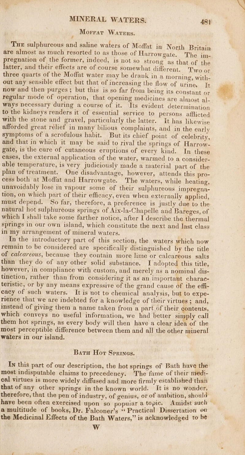 Morratr Waters. Tue sulphureous and saline waters of Moffat in North Britain are almost as much resorted to as those of Harrowgate. The im- pregnation of the former, indeed, is not so strong as that of the latter, and their effects are of course somewhat different. Two or three quarts of the Moffat water may be drank in a morning, with- out any sensible effect but that of increasing the flow of urine. ft now and then purges; but this is so far from being its constant or regular mode of operation, that opening medicines are almost al- ways necessary during a course of it. ‘Its evident determination to the kidneys renders it of essential service to persons afflicted with the stone and gravel, particularly the latter. It has likewise afforded great rélief in many bilious complaints, and in the early symptoms of a scrofulous habit. But its chief point of celebrity, and that in which it may be said to rival the springs of Harrow- gate, is the cure of cutaneous eruptions of every kind. In these cases, the external application of the water, warmed to a consider- able temperature, is very judiciously made a material part of the plan of treatment. One disadvantage, however, attends this pro- cess both at Moffat and Harrowgate. The waters, while heating, unavoidably lose in vapour some of their sulphureous impregna- tion, on which part of their efficacy, even when externally applied, must depend. So far, therefore, a preference is Justly due to the natural hot sulphureous springs of Aix-la-Chapelle and Bareges, of which I shall take some farther notice, after I describe the thermal springs in our own island, which constitute the next and last class in my arrangement of mineral waters. In the introductory part of this section, the waters which now remain to be considered are specifically distinguished by the title of calcareous, because they contain more lime or calcareous salts than they do of any other solid substance. I adopted this title, however, in compliance with custom, and merely as a nominal dis- tinction, rather than from considering it as an important charac- teristic, or by any means expressive of the grand cause of the effi- cacy of such waters. It is not to chemical analysis, but to expe- rience that we are indebted for a knowledge of their virtues ; and, instead of giving them a name taken from a part of their contents, which conveys no useful information, we had better simply call them hot springs, as every body will then have a clear idea of the most perceptible difference between them and all the other mineral waters in our island. Batu Hor Sprines. In this part of our description, the hot springs of Bath have the most indisputable claims to precedency. The fame of their medi- cal virtues is more widely diffused and more firmly established than that of any other springs in the known world. It is ‘no wonder, therefore, that the pen of industry, of genius, or of ambition, should a multitude of books, Dr. Falconer’s “Practical Dissertation on the Medicinal Effects of the Bath Waters,” is acknowledged to be WwW