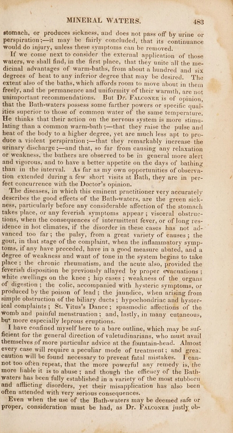 stomach, or produces sickness, and does not pass off by urine or perspiration ;—it may be fairly concluded, that its continuance would do injury, unless these symptoms can be removed. If we come next to consider the external application of those waters, we shall find, in the first place, that they unite all the me- dicinal advantages of warm-baths, from about a hundred and six degrees of heat to any inferior degree that may be desired. The extent also of the baths, which affords room to move about in them freely, and the permanence and uniformity of their warmth, are not unimportant recommendations. But Dr. Fancontr is of opinion, that the Bath-waters possess some farther powers or specific qual- ities superior to those of common water of the same temperature. He thinks that their action on the nervous system is more stimu- lating than a common warm-bath ;—that they raise the pulse and heat of the body to a higher degree, yet are much less apt to pro- duce a violent perspiration ;—that they remarkably increase the urinary discharge ;—and that, so far from causing any relaxation or weakness, the bathers are observed to be in general more alert and vigorous, and to have a better appetite on the days of bathing than in the interval. As far as my own opportunities of observa- tion extended during a few short visits at Bath, they are in per- fect concurrence with the Doctor’s opinion. : The diseases, in which this eminent practitioner very accurately describes the good effects of the Bath-waters, are the green sick- ness, particularly before any considerable affection of the stomach takes place, or any feverish symptoms appear; visceral obstruc- tions, when the consequences of intermittent fever, or of long res- idence in hot climates, if the disorder in these cases has not ad- vanced too far; the palsy, froma great variety of causes; the gout, in that stage of the complaint, when the inflammatory symp- toms, if any have preceded, have in a good measure abated, and a degree of weakness and want of tone in the system begins to take place; the chronic rheumatism, and the acute also, provided the feverish disposition be previously allayed by proper evacuations ; white swellings on the knee ; hip cases; weakness of the organs of digestion; the colic, accompanied with hysteric symptoms, or produced by the poison of lead; the jaundice, when arising from simple obstruction of the biliary ducts ; hypochondriac and hyster- ical complaints ; St. Vitus’s Dance; spasmodic affections of the womb and painful menstruation; and, lastly, in many cutaneous, but more especially leprous eruptions. I have confined myself here to a bare outline, which may be suf- ficient for the general direction of valetudinarians, who must avail themselves of more particular advice at the fountain-head. Almost every case will require a peculiar mode of treatment; and grea: caution will be found necessary to prevent fatal mistakes. I can- not too often repeat, that the more powerful any remedy is, the more liable it is to abuse; and though the efficacy of the Bath- waters has been fully established in a variety of the most stubborn and afflicting disorders, yet their misapplication has also been often attended with very serious consequences. Even when the use of the Bath-waters may be deemed safe or proper, consideration must be had, as Dr. Fauconer justly ob-