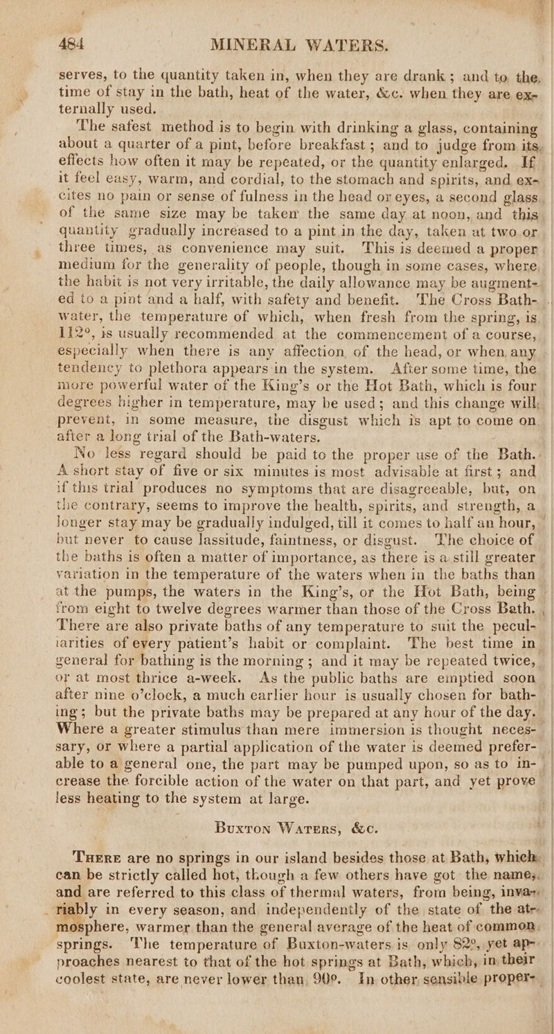 serves, to the quantity taken in, when they are drank; and to the, time of stay in the bath, heat of the water, &amp;c. when they are ex- ternally used. The safest method is to begin with drinking a glass, containing about a quarter of a pint, before breakfast ; and to judge from its, effects how often it may be repeated, or the quantity enlarged, If it feel easy, warm, and cordial, to the stomach and spirits, and ex- of the same size may be takem the same day at noon, and this quantity gradually increased to a pint in the day, taken at two.or three times, as convenience may suit. This is deemed a proper medium for the generality of people, though in some cases, where, the habit is not very irritable, the daily allowance may be augment- water, the temperature of which, when fresh from the spring, is 112°, is usually recommended at the commencement of a course, especially when there is any affection, of the head, or when, any tendency to plethora appears in the system. Afier some time, the incre powerful water of the King’s or the Hot Bath, which is four degrees higher in temperature, may be used; and this change will, prevent, in some measure, the disgust which is apt to come on after a long trial of the Bath-waters. . No less regard should be paid to the proper use of the Bath. 4. short stay of five or six minutes is most advisable at first; and if this trial produces no symptoms that are disagreeable, but, on the contrary, seems to improve the health, spirits, and strength, a longer stay may be gradually indulged, till it comes to half an hour, but never to cause lassitude, faintness, or disgust. The choice of the baths is often a matter of importance, as there is a still greater variation in the temperature of the waters when in the baths than from eight to twelve degrees warmer than those of the Cross Bath. There are also private baths of any temperature to suit the pecul- general for bathing is the morning ; and it may be repeated twice, or at most thrice a-week. As the public baths are emptied soon after nine o’clock, a much earlier hour is usually chosen for bath- ing; but the private baths may be prepared at any hour of the day. sary, or where a partial application of the water is deemed prefer- SS crease the forcible action of the water on that part, and yet prove less heating to the system at large. Buxton Waters, &amp;c. can be strictly called hot, though a few others have got the names. and are referred to this class of thermal waters, from being, inva proaches nearest to that of the hot springs at Bath, which, im their