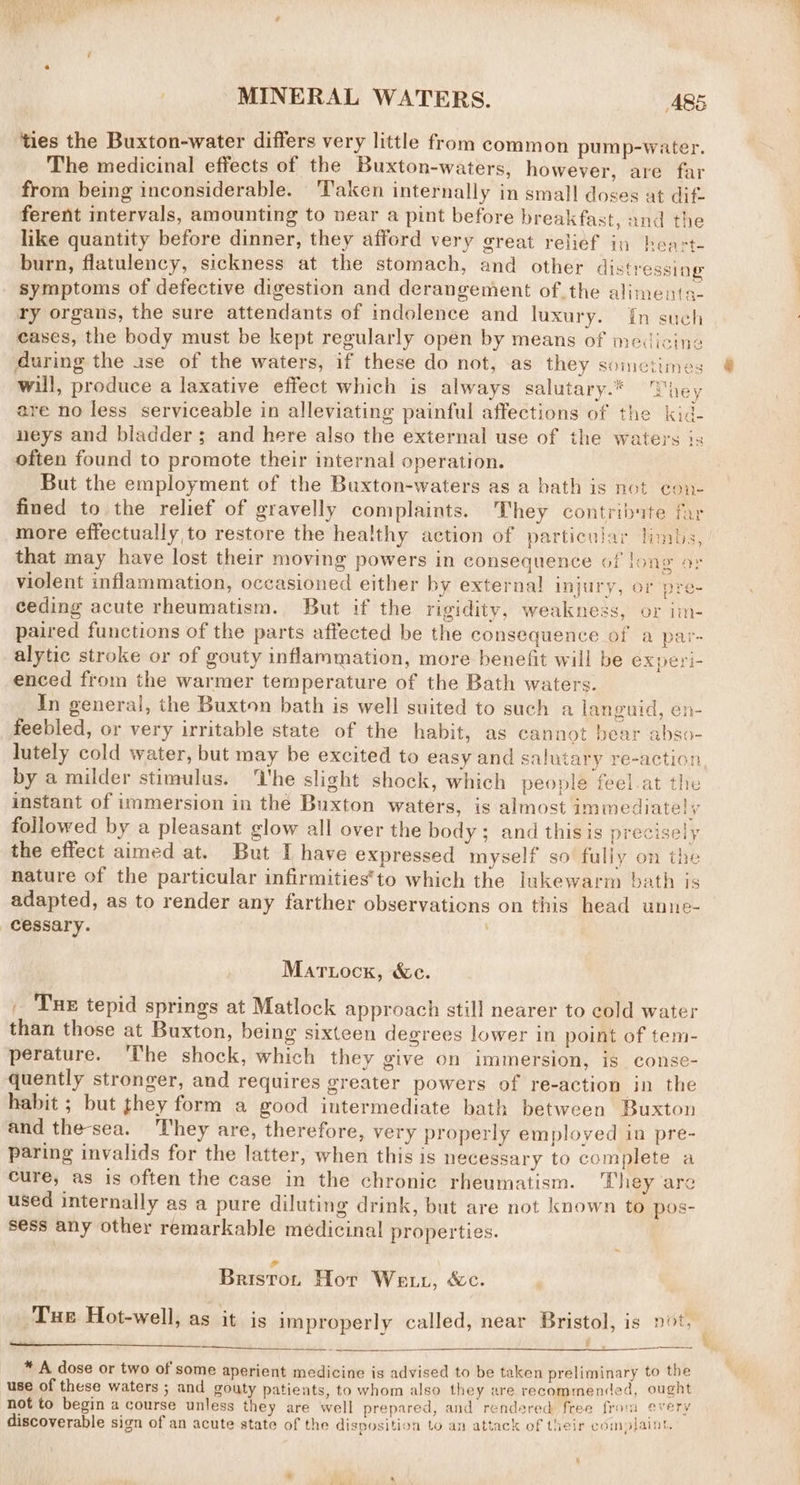 ties the Buxton-water differs very little from common pump-water. The medicinal effects of the Buxton-waters, however, are far from being inconsiderable. ‘Taken internally in small doses at dift ferent intervals, amounting to near a pint before breakfast, and the like quantity before dinner, they afford very great relief in heart burn, flatulency, sickness at the stomach, and other distressing symptoms of defective digestion and derangement of the aliments- ry organs, the sure attendants of indolence and luxury. {n such cases, the body must be kept regularly open by means of medicine during the ase of the waters, if these do not, as they sometimes will, produce a laxative effect which is always salutary.” Shey are no less serviceable in alleviating painful affections of the kid- neys and bladder; and here also the external use of the waters is often found to promote their internal operation. But the employment of the Buxton-waters as a bath is not con- fined to the relief of gravelly complaints. hey contribute far more effectually to restore the healthy action of particular limbs, that may have lost their moving powers in consequence of long or violent inflammation, occasioned either by external injury, or pre- ceding acute rheumatism. But if the rigidity, weakness, or im- paired functions of the parts affected be the consequence of a par- alytic stroke or of gouty inflammation, more benefit will be experi- enced from the warmer temperature of the Bath waters. In general, the Buxton bath is well suited to such a languid, en- feebled, or very irritable state of the habit, as cannot bear abso- lutely cold water, but may be excited to easy and salutary re-action by a milder stimulus. ‘Vhe slight shock, which people feel at the instant of immersion in the Buxton waters, is almost im mediately followed by a pleasant glow all over the body; and thisis precisely the effect aimed at. But I have expressed myself so fully on the nature of the particular infirmities’to which the lukewarm bath is adapted, as to render any farther observations on this head unne- cessary. . Martuock, &c. . Tuer tepid springs at Matlock approach still nearer to cold water than those at Buxton, being sixteen degrees lower in point of tem- perature. ‘The shock, which they give on immersion, is conse- quently stronger, and requires greater powers of re-action in the habit ; but they form a good intermediate bath between Buxton and the-sea. They are, therefore, very properly emploved in pre- paring invalids for the latter, when this is necessary to complete a cure, as is often the case in the chronic rheumatism. They are used internally as a pure diluting drink, but are not known to pos- sess any other remarkable medicinal properties. Ca Briston Hor We tt, &c. Tue Hot-well, as it is improperly called, near Bristol, is not, § * A dose or two of some aperient medicine is advised to be taken preliminary to the use of these waters ; and gouty patients, to whom also they are recommended, ought not to begin a course unless they are well prepared, and rendered free from every discoverable sign of an acute state of the disposition to an attack of their complaint. L
