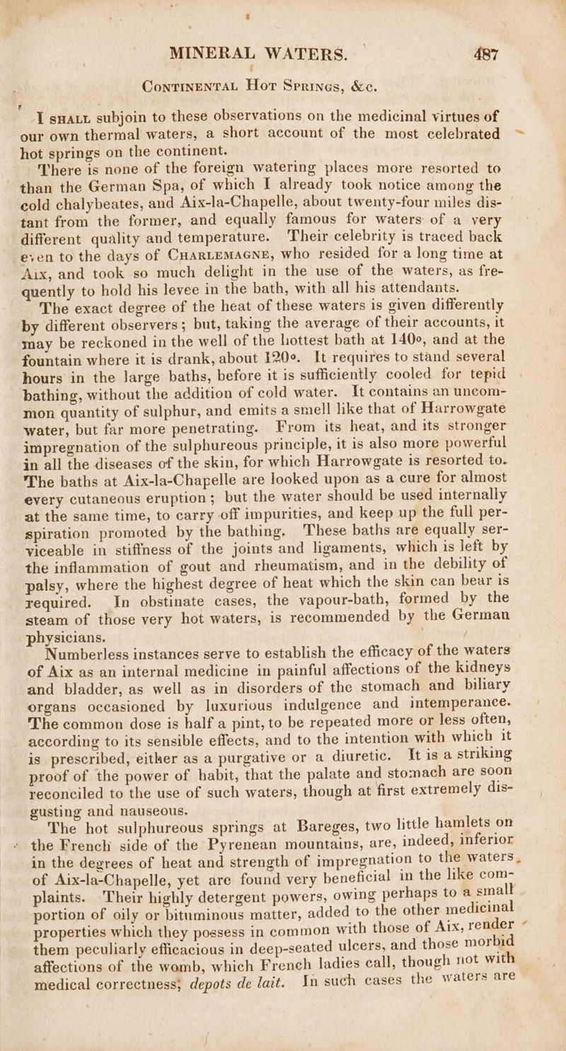 ContTINENTAL Hort Springs, &amp;c. , I sHALt subjoin to these observations on the medicinal virtues of our own thermal waters, a short account of the most celebrated ~ hot springs on the continent. There is none of the foreign watering places more resorted to than the German Spa, of which I already took notice among the cold chalybeates, and Aix-la-Chapelle, about twenty-four miles dis- | tant from the former, and equally famous for waters of a very different quality and temperature. Their celebrity is traced back even to the days of CHARLEMAGNE, who resided for a long time at Aix, and took so much delight in the use of the waters, as fre- quently to hold his levee in the bath, with all his attendants. The exact degree of the heat of these waters is given differently by different observers ; but, taking the average of their accounts, it may be reckoned in the well of the hottest bath at 1400, and at the fountain where it is drank, about 120°. It requires to stand several hours in the large baths, before it is sufficiently cooled for temd bathing, without the addition of cold water. It contains an uncom- mon quantity of sulphur, and emits a smell like that of Harrowgate water, but far more penetrating. From its heat, and its stronger impregnation of the sulphureous principle, it 1s also more powerful in all the diseases of the skin, for which Harrowgate is resorted to. The baths at Aix-la-Chapelle are looked upon as a cure for almost every cutaneous eruption; but the water should be used internally at the same time, to carry off impurities, and keep up the full per- spiration promoted by the bathing. These baths are equally ser- yiceable in stiffness of the joints and ligaments, which is lett by the inflammation of gout and rheumatism, and in the debility of palsy, where the highest degree of heat which the skin can bear is required. In obstinate cases, the vapour-bath, formed by the steam of those very hot waters, is recommended by the German physicians. | Numberless instances serve to establish the efficacy of the waters of Aix as an internal medicine in painful affections of the kidneys and bladder, as well as in disorders of the stomach and biliary organs occasioned by luxurious indulgence and intemperance. The common dose is half a pint, to be repeated more or less often, according to its sensible effects, and to the intention with which it is prescribed, either as a purgative or a diuretic. [tis a striking proof of the power of habit, that the palate and stomach are soon reconciled to the use of such waters, though at first extremely dis- gusting and nauseous. The hot sulphureous springs at Bareges, two little hamlets on the French side of the Pyrenean mountains, are, indeed, inferior in the degrees of heat and strength of impregnation to the waters, of Aix-la-Chapelle, yet are found very beneficial in the like com- plaints. Their highly detergent powers, owing perhaps to a small portion of oily or bituminous matter, added to the other medicinal properties which they possess in common with those of Aix, render 4 them peculiarly efficacious in deep-seated ulcers, and those morbid affections of the womb, which French ladies call, though not with | medical correctness, depots de lait. In such cases the waters are