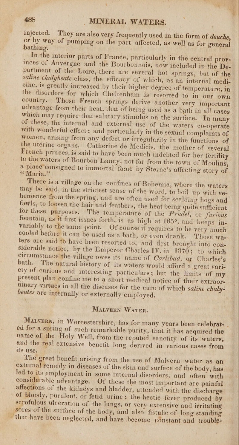 injected. They are also very frequently used in the form of douche, cr by way of pumping on the part affected, as well as for general bathing. | In the interior parts of France, particularly in the central prov- inces of Auvergne and the Bourbonnois, now included in the De- partment of the Loire, there are several hot springs, but of the sahne chalybeate class, the efficacy of which, as an internal medi- cine, is greatly increased by their higher degree of temperature, in the disorders for which Cheltenham is resorted to in our own country. Those French springs derive another very important advantage from their heat, that of being used as a bath in all cases which may require that salutary stimulus on the surface. In many of these, the internal and external use of the waters co-operate with wonderful effect; and particularly in the sexual complaints of women, arising from any defect or irregularity in the functions of the uterine organs. Catherine de Medicis, the mother of several French princes, is said to have been much indebted for her fertility to the waters of Bourbon Lancy, not far from the town of Moulins, a place’consigned to immortal fame by Sterne’s affecting story of ** Maria.” _ There is a village on the confines of Bohemia, where the waters may be said, in the strictest sense of the word, to boil up with ve- hemence from the spring, and are often used for scalding hogs and fowls, to loosen the hair and feathers, the heat being quite sufficient for these purposes. The temperature of the Prudel, or furious fountain, as it first issues forth, is as high at 165°, and keeps in- variably to the same point. Of course it requires to be very much cooled before it can be used asa bath, or even drank. Those wa- ters are said to have been resorted to, and first brought into con- siderable notice, by the Emperor Charles IV. in 1870; to which circumstance the village owes its name of Carlsbad, oy Charles’s bath. The natural history of its waters would afford a great vari- ety of curious and interesting particulars; but the limits of my present plan confine me to a short medical notice of their extraor- ainary virtues in all the diseases for the cure of which saline chaly- beates are internally or externally employed. ; Matvern Water. ed for a spring of such remarkable purity, that it has acquired the name of the Holy Well, from the reputed sanctity of its waters, and the real extensive benefit long derived in various cases from itsuse. The great benefit arising from the use of Malvern water as an external remedy in diseases of the skin and surface of the body, has led to its employment in some internal disorders, and often with considerable advantage. Of these the most important are painful affections of the kidneys and bladder, attended with the discharge of bloody, purulent, or fetid urine ; the hectic fever produced by scrofulous ulceration of the lungs, or very extensive and irritating sores of the surface of the body, and also fistule: of long standing that have been neglected, and have \become cdnstant and trouble-