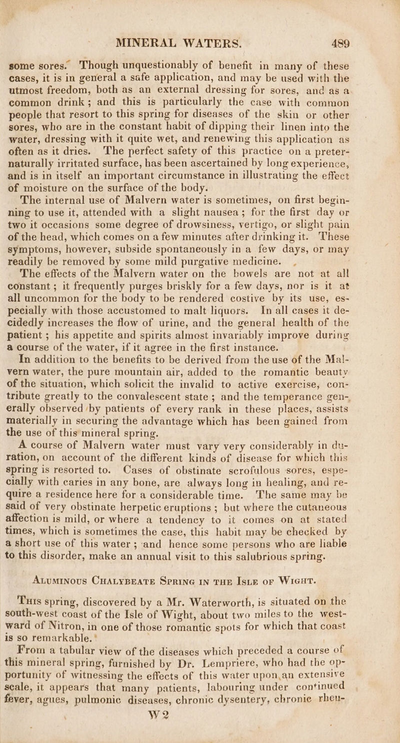some sores. Though unquestionably of benefit in many of these cases, it is in general a safe application, and may be used with the utmost freedom, both as an external dressing for sores, and as a common drink; and this is particularly the case with common people that resort to this spring for diseases of the skin or other sores, who are in the constant habit of dipping their linen into the water, dressing with it quite wet, and renewing this application as often as it dries. The perfect safety of this practice on a preter- naturally irritated surface, has been ascertained by long experience, and is in itself an important circumstance in illustrating the effect of moisture on the surface of the body. The internal use of Malvern water is sometimes, on first begin- ning to use it, attended with a slight nausea; for the first day or two it occasions some degree of drowsiness, vertigo, or slight pain of the head, which comes on a few minutes after drinking it. These symptoms, however, subside spontaneously in a few days, or may readily be removed by some mild purgative medicine. The effects of the Malvern water on the bowels are not at all constant ; it frequently purges briskly for a few days, nor is it at all uncommon for the body to be rendered costive by its use, es- pecially with those accustomed to malt liquors. In all cases it de- cidedly increases the flow of urine, and the general health of the patient ; his appetite and spirits almost invariably improve during a course of the water, if it agree in the first instance. In addition to the benefits to be derived from the use of the Ma!- vern water, the pure mountain air, added to the romantic beauty of the situation, which solicit the invalid to active exercise, con- tribute greatly to the convalescent state ; and the temperance gen-. erally observed ‘by patients of every rank in these places, assists materially in securing the advantage which has been gained from the use of this mineral spring. A course of Malvern water must vary very considerably in du- ration, on account of the different kinds of disease for which this spring is resorted to. Cases of obstinate scrofulous ‘sores, espe- cially with caries in any bone, are always long in healing, and re- quire a residence here for a considerable time. The same may be said of very obstinate herpetic eruptions ; but where the cutaneous affection is mild, or where a tendency to it comes on at stated times, which is sometimes the case, this habit may be checked by a short use of this water ; and hence some persons who are liable to this disorder, make an annual visit to this salubrious spring. Atuminous CHALYBEATE SPRING IN THE IsLE or WIGHT. Tuis spring, discovered by a Mr. Waterworth, is situated on the south-west coast of the Isle of Wight, about two miles to the west- ward of Nitron, in one of those romantic spots for which that coast is so remarkable. ' From a tabular view of the diseases which preceded a course of this mineral spring, furnished by Dr. Lempriere, who had the op- portunity of witnessing the effects of this water upon.an extensive scale, it appears that many patients, labouring under continued fever, agues, pulmonic diseases, chronic dysentery, chronie rheu- We