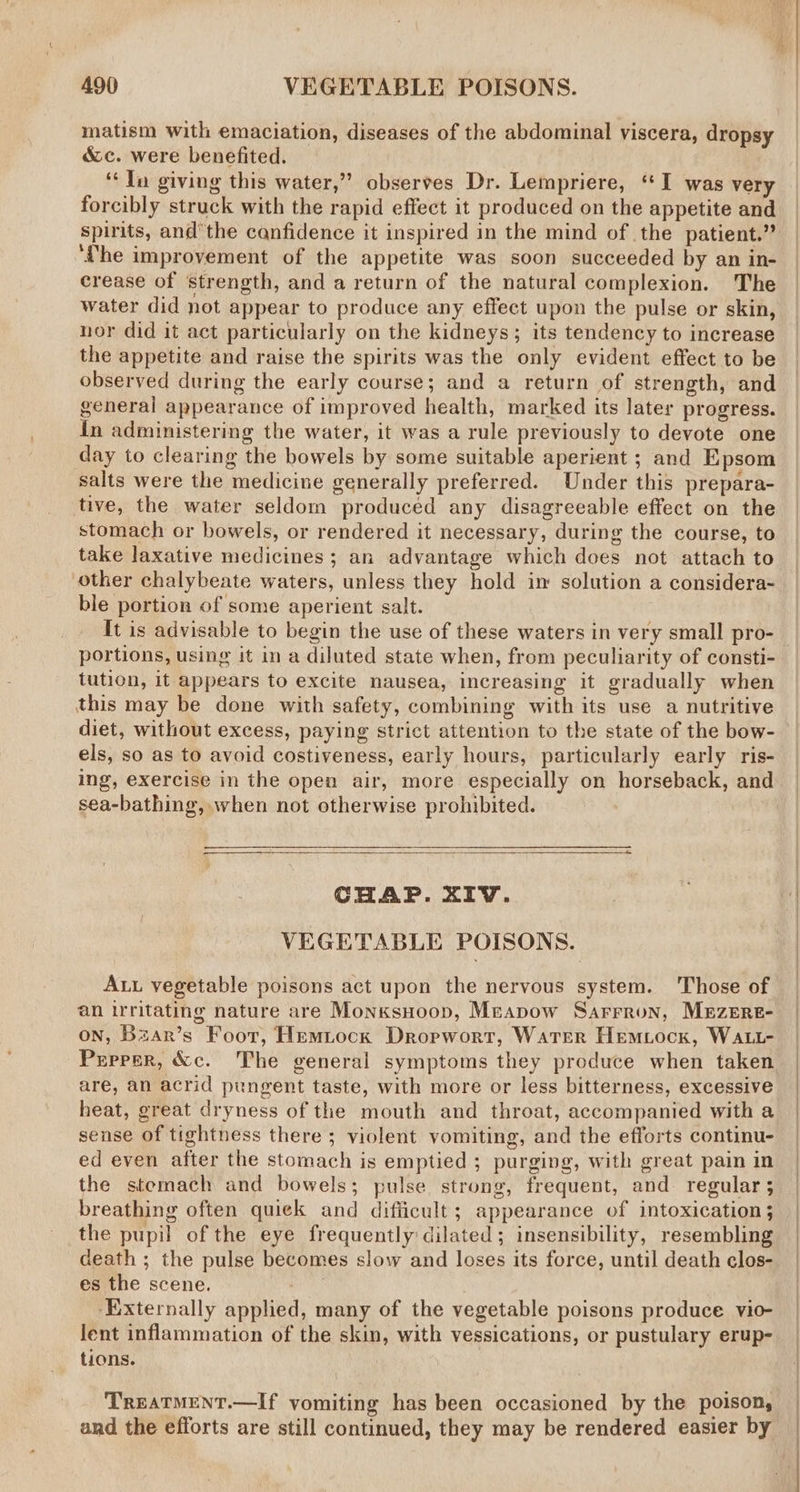 matism with emaciation, diseases of the abdominal viscera, dropsy &c. were benefited. ‘In giving this water,” observes Dr. Lempriere, ‘I was very forcibly struck with the rapid effect it produced on the appetite and spirits, and’the canfidence it inspired in the mind of the patient.’ ‘fhe improvement of the appetite was soon succeeded by an in- crease of strength, and a return of the natural complexion. The water did not appear to produce any effect upon the pulse or skin, nor did it act particularly on the kidneys; its tendency to increase the appetite and raise the spirits was the only evident effect to be observed during the early course; and a return of strength, and general appearance of improved health, marked its later progress. in administering the water, it was a rule previously to devote one day to clearing the bowels by some suitable aperient ; and Epsom salts were the medicine generally preferred. Under this prepara- tive, the water seldom produced any disagreeable effect on the stomach or bowels, or rendered it necessary, during the course, to take laxative medicines; an advantage which does not attach to other chalybeate waters, unless they hold in solution a considera- ble portion of some aperient salt. It is advisable to begin the use of these waters in very small pro- portions, using it in a diluted state when, from peculiarity of consti- tution, it appears to excite nausea, increasing it gradually when this may be done with safety, combining with its use a nutritive diet, without excess, paying strict attention to the state of the bow- els, so as to avoid costiveness, early hours, particularly early ris- ing, exercise in the open air, more especially on horseback, and sea-bathing, when not otherwise prohibited. CHAP. XIV. VEGETABLE POISONS. Au vegetable poisons act upon the nervous system. Those of an irritating nature are Monksuoop, Mreapow Sarrron, MEzEReE- on, Bzar’s Foor, Hemtock Dropwort, Water Hemiock, WALL- Prprer, &c. The general symptoms they produce when taken are, an acrid pungent taste, with more or less bitterness, excessive heat, great dryness of the mouth and throat, accompanied with a sense of tightness there ; violent vomiting, and the efforts continu- ed even after the stomach is emptied ; purging, with great pain in the stemach and bowels; pulse strong, frequent, and. regular ; breathing often quiek and difficult; appearance of intoxication 5 the pupil of the eye frequently dilated; insensibility, resembling death ; the pulse becomes slow and loses its force, until death clos- es the scene. ‘Externally applied, many of the vegetable poisons produce vio- lent inflammation of the skin, with vessications, or pustulary erup- tions. Treatment.—If vomiting has been occasioned by the poison, and the efforts are still continued, they may be rendered easier by