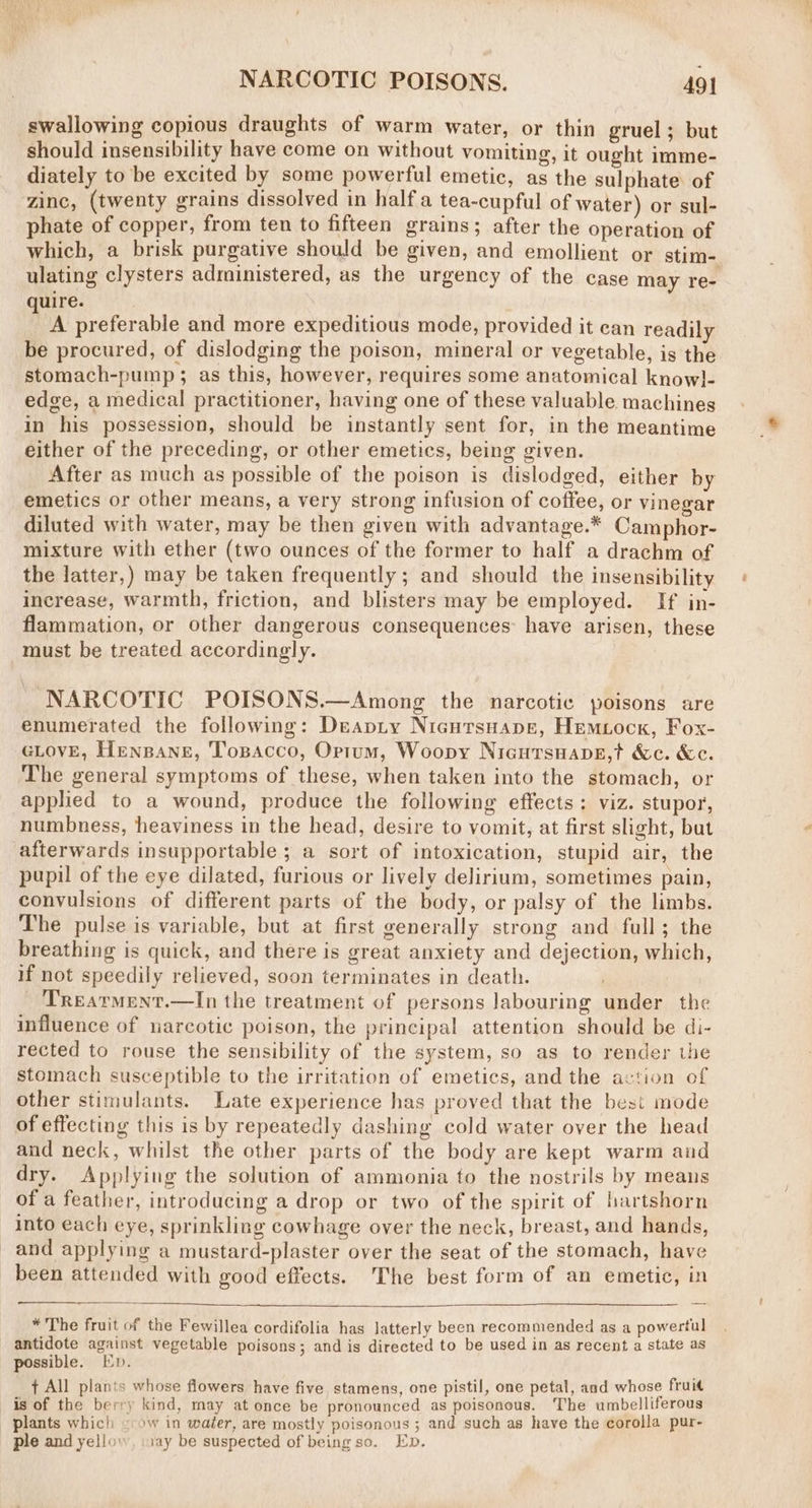 swallowing copious draughts of warm water, or thin gruel; but should insensibility have come on without vomiting, it ought imme- diately to be excited by some powerful emetic, as the sulphate of zinc, (twenty grains dissolved in halfa tea-cupful of water) or sul- phate of copper, from ten to fifteen grains; after the operation of which, a brisk purgative should be given, and emollient or stim- ulating clysters administered, as the urgency of the case may re- quire. A preferable and more expeditious mode, provided it can readily be procured, of dislodging the poison, mineral or vegetable, is the stomach-pump ; as this, however, requires some anatomical know]}- edge, a medical practitioner, having one of these valuable machines in his possession, should be instantly sent for, in the meantime either of the preceding, or other emetics, being given. After as much as possible of the poison is dislodged, either by emetics or other means, a very strong infusion of coffee, or vinegar diluted with water, may be then given with advantage.* Camphor- mixture with ether (two ounces of the former to half a drachm of the latter,) may be taken frequently; and should the insensibility increase, warmth, friction, and blisters may be employed. If in- flammation, or other dangerous consequences: have arisen, these must be treated accordingly. NARCOTIC POISONS.—Among the narcotic poisons are enumerated the following: Deapity Nicursuape, Hemiock, Fox- GLovE, Henpane, Tosacco, Optum, Woopy NieutsHabeE,t &amp;c. &amp;c. The general symptoms of these, when taken into the stomach, or applied to a wound, produce the following effects: viz. stupor, numbness, heaviness in the head, desire to vomit, at first slight, but afterwards insupportable ; a sort of intoxication, stupid air, the pupil of the eye dilated, furious or lively delirium, sometimes pain, convulsions of different parts of the body, or palsy of the limbs. The pulse is variable, but at first generally strong and full; the breathing is quick, and there is great anxiety and dejection, which, if not speedily relieved, soon terminates in death. 'Trearment.—In the treatment of persons labouring under the influence of narcotic poison, the principal attention should be di- rected to rouse the sensibility of the system, so as to render the stomach susceptible to the irritation of emetics, and the action of other stimulants. Late experience has proved that the best mode of effecting this is by repeatedly dashing cold water over the head and neck, whilst the other parts of the body are kept warm and dry. Applying the solution of ammonia to the nostrils by meaus of a feather, introducing a drop or two of the spirit of hartshorn into each eye, sprinkling cowhage over the neck, breast, and hands, and applying a mustard-plaster over the seat of the stomach, have been attended with good effects. The best form of an emetic, in * The fruit of the Fewillea cordifolia has latterly been recommended as a powertul antidote against vegetable poisons; and is directed to be used in as recent a state as possible. Kp. t All plants whose flowers have five stamens, one pistil, one petal, and whose fruit is of the berry kind, may at once be pronounced as poisonous. The umbelliferous plants which © ow in wafer, are mostly poisonous ; and such as have the corolla pur- ple and yellow, \1ay be suspected of being so. Ep.