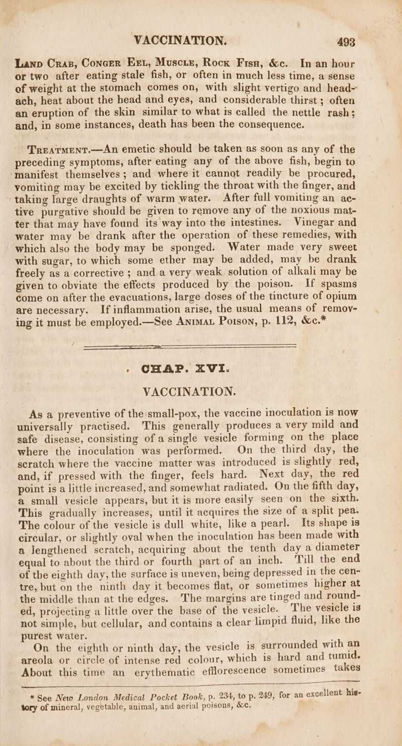 Lanp Cras, Concer Ext, Muscie, Rocx Frsu, &amp;c. In an hour or two after eating stale fish, or often in much less time, a sense of weight at the stomach comes on, with slight vertigo and head ach, heat about the head and eyes, and considerable thirst ; often an eruption of the skin similar to what is called the nettle rash; and, in some instances, death has been the consequence. TrEATMENT.—An emetic should be taken as soon as any of the preceding symptoms, after eating any of the above fish, begin to ‘manifest themselves; and where it cannot readily be procured, vomiting may be excited by tickling the throat with the finger, and ‘taking large draughts of warm water. After full vomiting an ac- tive purgative should be given to remove any of the noxious mat- ter that may have found its way into the intestines. Vinegar and water may be drank after the operation of these remedies, with which also the body may be sponged. Water made very sweet with sugar, to which some ether may be added, may be drank freely as a corrective ; and a very weak solution of alkali may be given to obviate the effects produced by the poison. If spasms Come on after the evacuations, large doses of the tincture of opium are necessary. If inflammation arise, the usual means of remov- ing it must be employed.—See Anima Poison, p. 112, &amp;c.* , CHAP. XVI. VACCINATION. As a preventive of the small-pox, the vaccine inoculation is now universally practised. This generally produces a very mild and safe disease, consisting of a single vesicle forming on the place where the inoculation was performed. On the third day, the scratch where the vaccine matter was introduced is slightly red, and, if pressed with the finger, feels hard. Next day, the red point is a little increased, and somewhat radiated. On the fifth day, a small vesicle appears, but it is more easily seen on the sixth. This gradually increases, until it acquires the size of a split pea. The colour of the vesicle is dull white, like a pearl. Its shape is circular, or slightly oval when the inoculation has been made with a lengthened scratch, acquiring about the tenth day a diameter equal to about the third or fourth part of an inch. Till the end of the eighth day, the surface is uneven, being depressed in the cen- tre, but on the ninth day it becomes flat, or sometimes higher at the middle than at the edges. The margins are tinged and round- ed, projecting a little over the base of the vesicle. The vesicle is not simple, but cellular, and contains a clear limpid fluid, like the purest water. On the eighth or ninth day, the vesicle is surrounded with an areola or circle of intense red colour, which is hard and tumid. About this time an erythematic efflorescence sometimes takes AE Sci A EAR. * See New London Medical Pocket Book, p. 234, to p. 249, for an excellent: his- tory of mineral, vegetable, animal, and aerial poisons, &amp;c. ®*