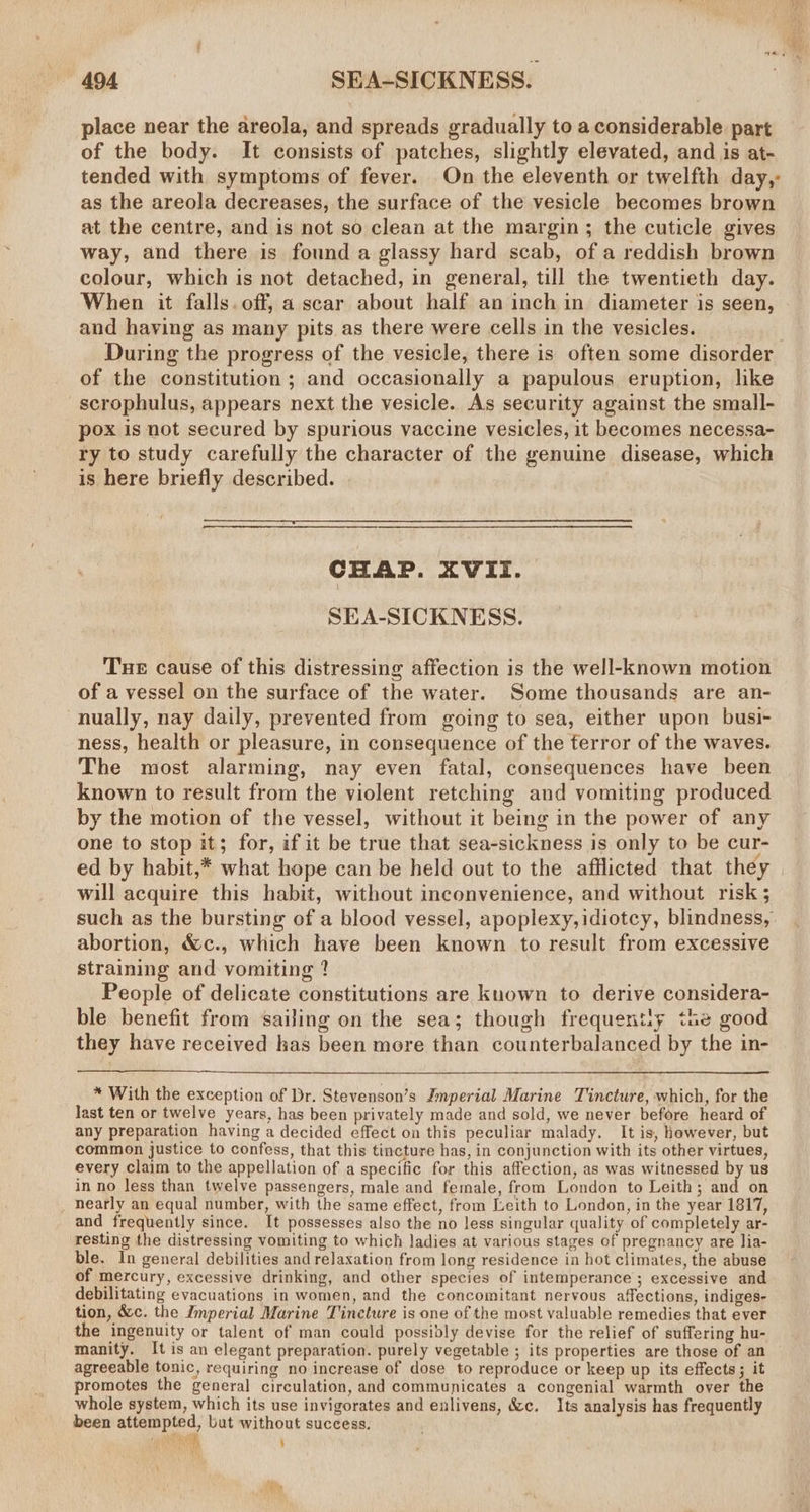 place near the areola, and spreads gradually to a considerable part of the body. It consists of patches, slightly elevated, and is at- tended with symptoms of fever. On the eleventh or twelfth day, as the areola decreases, the surface of the vesicle becomes brown at the centre, and is not so clean at the margin; the cuticle gives way, and there is found a glassy hard scab, of a reddish brown colour, which is not detached, in general, till the twentieth day. When it falls. off, a scar about half an inch in diameter is seen, and having as many pits as there were cells in the vesicles. During the progress of the vesicle, there is often some disorder of the constitution ; and occasionally a papulous eruption, hke scrophulus, appears next the vesicle. As security against the small- pox is not secured by spurious vaccine vesicles, it becomes necessa- ry to study carefully the character of the genuine disease, which is here briefly described. CHAP. XVII. SEA-SICKNESS. Tue cause of this distressing affection is the well-known motion of a vessel on the surface of the water. Some thousands are an- nually, nay daily, prevented from going to sea, either upon busi- ness, health or pleasure, in consequence of the ferror of the waves. The most alarming, nay even fatal, consequences have been known to result from the violent retching and vomiting produced by the motion of the vessel, without it being in the power of any one to stop it; for, if it be true that sea-sickness is only to be cur- will acquire this habit, without inconvenience, and without risk ; such as the bursting of a blood vessel, apoplexy,idiotcy, blindness, abortion, &amp;c., which have been known to result from excessive straining and vomiting ? People of delicate constitutions are kuown to derive considera- ble benefit from sailing on the sea; though frequentiy the good they have received has been more than counterbalanced by the in- * With the exception of Dr. Stevenson’s Jmperial Marine Tincture, which, for the last ten or twelve years, has been privately made and sold, we never before heard of any preparation having a decided effect on this peculiar malady. It is, however, but common justice to confess, that this tincture has, in conjunction with its other virtues, every claim to the appellation of a specific for this affection, as was witnessed by us in no less than twelve passengers, male and female, from London to Leith; and on nearly an equal number, with the same effect, from Leith to London, in the year 1817, and frequently since. It possesses also the no less singular quality of completely ar- resting the distressing vomiting to which ladies at various stages of pregnancy are lia- ble. In general debilities and relaxation from long residence in hot climates, the abuse of mercury, excessive drinking, and other species of intemperance; excessive and debilitating evacuations in women, and the concomitant nervous affections, indiges- tion, &amp;c. the Imperial Marine Tincture is one of the most valuable remedies that ever the ingenuity or talent of man could possibly devise for the relief of suffering hu- manity. It is an elegant preparation. purely vegetable ; its properties are those of an agreeable tonic, requiring no increase of dose to reproduce or keep up its effects; it promotes the general circulation, and communicates a congenial warmth over the whole system, which its use invigorates and enlivens, &amp;c. Its analysis has frequently been attempted, but without success. | ‘ ]