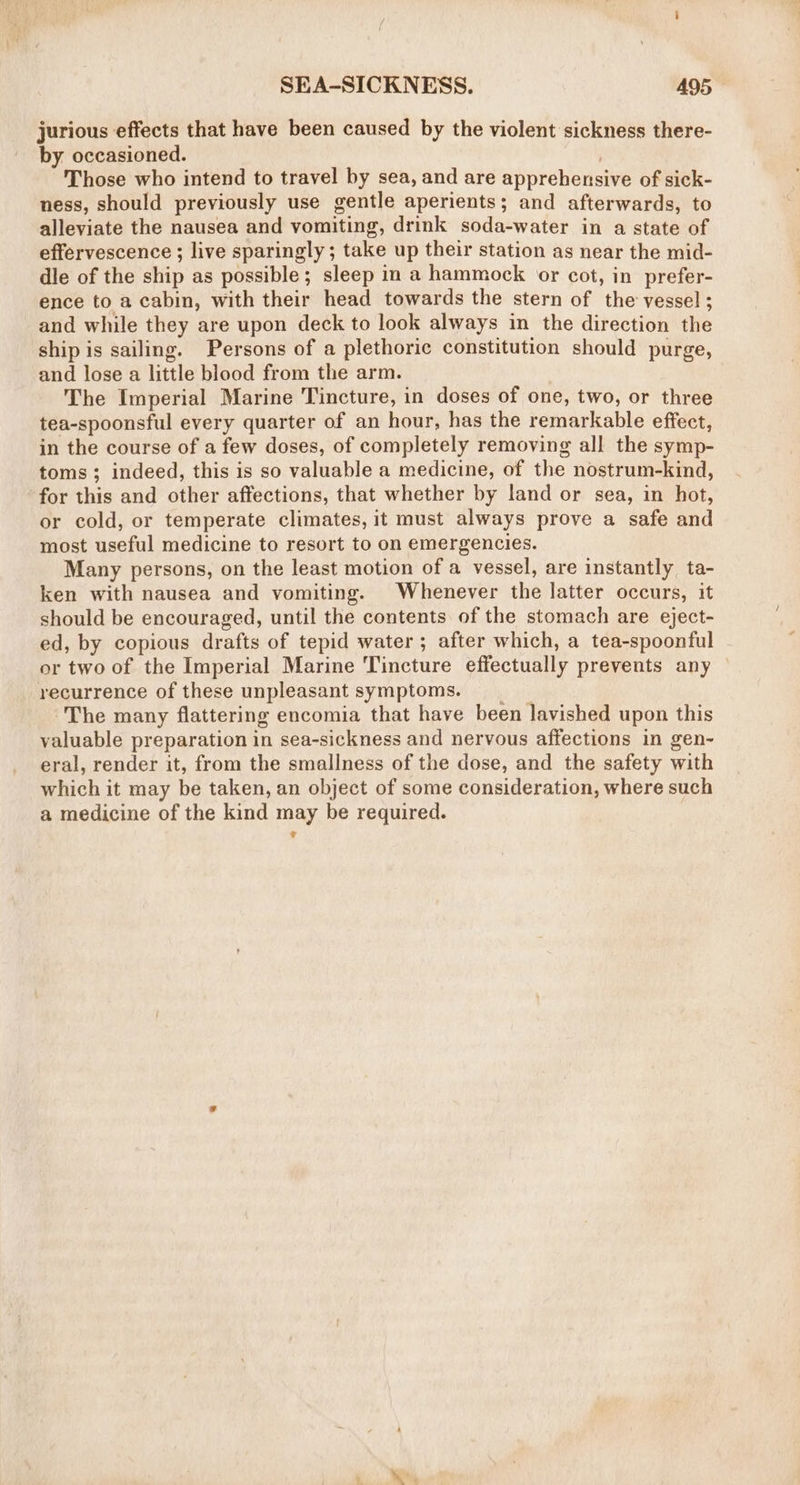 jurious effects that have been caused by the violent sickness there- by occasioned. | Those who intend to travel by sea, and are apprehensive of sick- ness, should previously use gentle aperients; and afterwards, to alleviate the nausea and vomiting, drink soda-water in a state of effervescence ; live sparingly; take up their station as near the mid- dle of the ship as possible; sleep in a hammock or cot, in prefer- ence to a cabin, with their head towards the stern of the vessel ; and while they are upon deck to look always in the direction the ship is sailing. Persons of a plethoric constitution should purge, and lose a little blood from the arm. The Imperial Marine Tincture, in doses of one, two, or three tea-spoonsful every quarter of an hour, has the remarkable effect, in the course of a few doses, of completely removing all the symp- toms; indeed, this is so valuable a medicine, of the nostrum-kind, for this and other affections, that whether by land or sea, in hot, or cold, or temperate climates, it must always prove a safe and most useful medicine to resort to on emergencies. Many persons, on the least motion of a vessel, are instantly ta- ken with nausea and vomiting. Whenever the latter occurs, it should be encouraged, until the contents of the stomach are eject- ed, by copious drafts of tepid water ; after which, a tea-spoonful or two of the Imperial Marine Tincture effectually prevents any recurrence of these unpleasant symptoms. The many flattering encomia that have been lavished upon this valuable preparation in sea-sickness and nervous affections in gen- eral, render it, from the smallness of the dose, and the safety with which it may be taken, an object of some consideration, where such a medicine of the kind may be required.