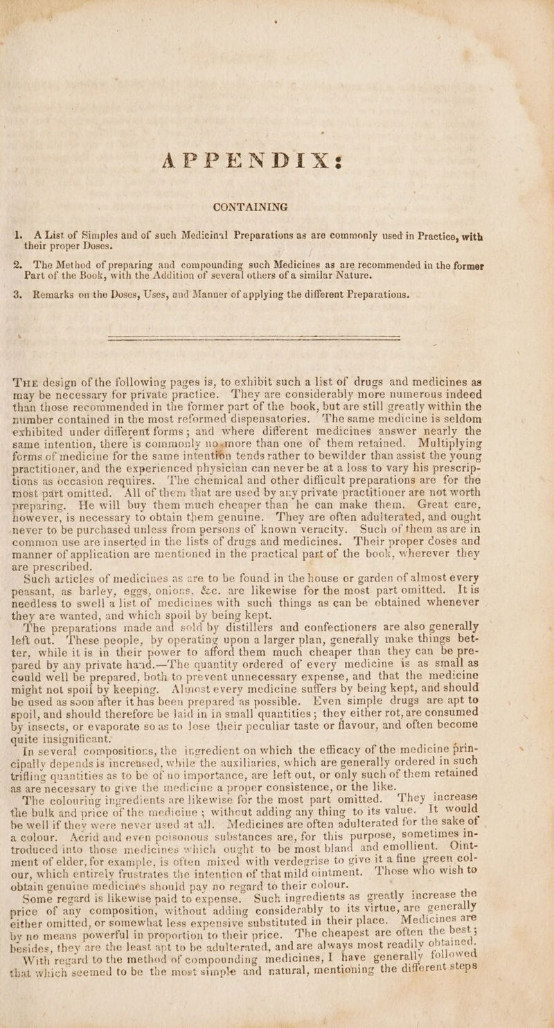 APPENDIXs CONTAINING ty A List of Simples and of such Medicinal Preparations as are commonly used in Practice, with their proper Doses. 2. The Method of preparing and compounding such Medicines as are recommended in the former Part of the Book, with the Addition of several others of a similar Nature. 8. Remarks onthe Doses, Uses, and Manner of applying the different Preparations. Tue design of the following pages is, to exhibit such a list of drugs and medicines as may be necessary for private practice. ‘They are considerably more numerous indeed than those recommended in the former part of the book, but are still greatly within the number contained in the most reformed dispensatories. ‘The same medicine is seldom exhibited under different forms; and where different medicines answer nearly the same intention, there is commonly nosmore than one of them retained. Multiplying forms of medicine for the same intention tends rather to bewilder than assist the young practitioner, and the experienced physician can never be at a loss to vary his prescrip- tions as occasion requires. ‘he chemical and other diflicult preparations are for the most part omitted. All of them that are used by ary private practitioner are not worth preparing. He will buy them much cheaper than he can make them, Great care, however, is necessary to obtain them genuine. They are often adulterated, and ought never to be purchased unless from persons of known veracity. Such of them asare in common use are inserted in the lists of drugs and medicines. Their proper Coses and manner of application are mentioned in the practical part of the book, wherever they are prescribed. : Such articles of medicines as are to be found in the house or garden of almost every peasant, as barley, eggs, onions, &amp;c. are likewise for the most part omitted. Itis needless to swell a list of medicines with such things as can be obtained whenever they are wanted, and which spoil by being kept. The preparations made and sold by distillers and confectioners are also generally left out. These people, by operating upon a larger plan, generally make things bet- ter, while it is in their power to afford them much cheaper than they can be pre- pared by any private haad.—The quantity ordered of every medicine is as small as could well be prepared, both to prevent unnecessary expense, and that the medicine might not spoil by keeping, Almost every medicine suffers by being kept, and should be used as soon after it has been prepared as possible. Even simple drugs are apt to spoil, and should therefore be Jaid in in smal] quantities; they either rot, are consumed by insects, or evaporate so as to Jose their peculiar taste or flavour, and often become quite insignificant. eee 2 In several compositions, the ingredient on which the efficacy of the medicine prin- cipally depends is increased, while the auxiliaries, which are generally ordered in such trifline quantities as to be of no importance, are left out, or only such of them retained as are necessary to give the medicine a proper consistence, or the like. , The colouring ingredients are likewise for the most part omitted. They increase the bulk and price of the medicine ; without adding any thing to its value. It would be well if they were never used at all. Medicines are often adulterated for the sake of acolour. Acrid and even peisonous substances are, for this purpose, sometimes In- troduced into those medicines which ought to be most bland and emollient. Oint- ment of elder, for example, is often mixed with verdegrise to give It a fine yreen col- our, which entirely frustrates the intention of that mild ointment. Those who wish to obtain genuine medicinés should pay no regard to their colour. Some regard is likewise paid to expense. Such ingredients as g price of any composition, without adding considerably to its virtue, are general y either omitted, or somewhat less expensive substituted in their place. Medicines oxe by ne means powerful in proportion to their price. The cheapest are often the ben besides, they are the least apt to be adulterated, and are always most readily ean that which seemed to be the most simple and natural, mentioning the different steps creatly increase the