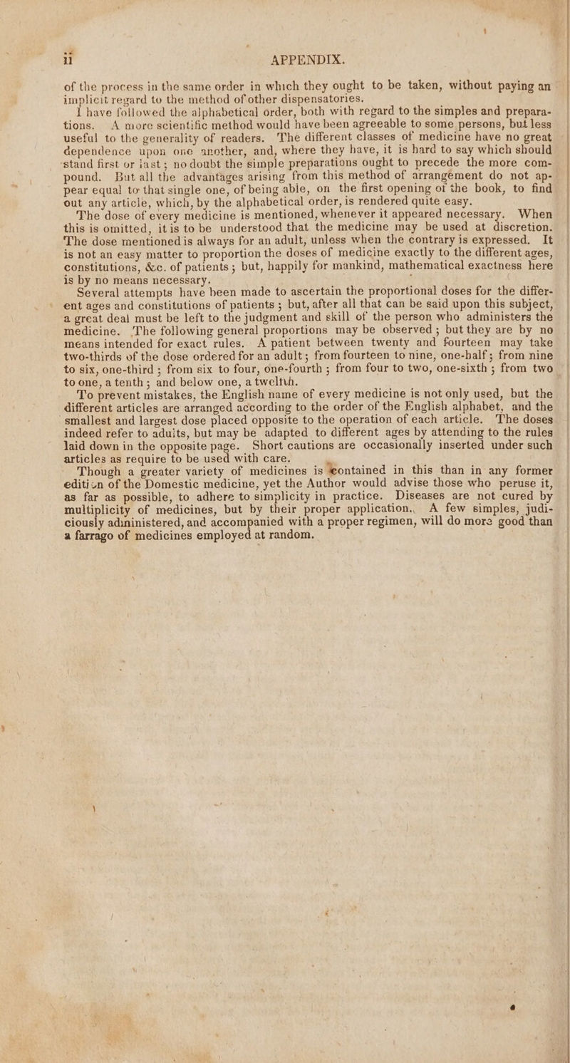 i APPENDIX. of the process in the same order in which they ought to be taken, without paying an implicit regard to the method of other dispensatories. 1 have followed the alphabetical order, both with regard to the simples and prepara- tions. A more scientific method would have been agreeable to some persons, but less useful to the generality of readers. The different classes of medicine have no great dependence upon one another, and, where they have, it is hard to say which should ‘stand first or jast ; no doubt the simple preparations ought to precede the more com- pound. But all the advantages arising from this method of arrangement do not ap- pear equa! to that single one, of being abie, on the first opening of the book, to find out any article, which, by the alphabetical order, is rendered quite easy. The dose of every medicine is mentioned, whenever it appeared necessary. When this is omitted, itis to be understood that the medicine may be used at discretion. The dose mentioned is always for an adult, unless when the contrary is expressed. It is not an easy matter to proportion the doses of medicine exactly to the different ages, constitutions, &amp;c. of patients ; but, happily for mankind, mathematical exactness here is by no means necessary. ; Several attempts have been made to ascertain the proportional doses for the differ- ent ages and constitutions of patients ; but, after all that can be said upon this subject, a great deal must be left to the judgment and skill of the person who administers the medicine. ‘The following general proportions may be observed ; but they are by no means intended for exact rules. A patient between twenty and fourteen may take two-thirds of the dose ordered for an adult ; from fourteen to nine, one-half; from nine to six, one-third ; from six to four, one-fourth ; from four to two, one-sixth ; from two to one, atenth; and below one, a tweltuh. To prevent mistakes, the English name of every medicine is not only used, but the different articles are arranged according to the order of the English alphabet, and the ‘smallest and largest dose placed opposite to the operation of each article. The doses indeed refer to adults, but may be adapted to different ages by attending to the rules laid down in the opposite page. Short cautions are occasionally inserted under such articles as require to be used with care. Though a greater variety of medicines is ‘contained in this than in any former editicn of the Domestic medicine, yet the Author would advise those who peruse it, as far as possible, to adhere to simplicity in practice. Diseases are not cured by multiplicity of medicines, but by their proper application. A few simples, judi- ciously adininistered, and accompanied with a proper regimen, will do more good than a farrago of medicines employed at random. .