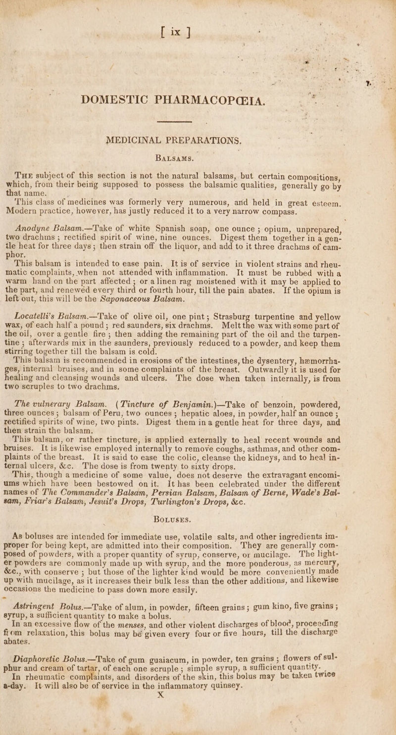 DOMESTIC PHARMACOPCEIA. |” MEDICINAL PREPARATIONS. BaLsams. THE subject of this section is not the natural balsams, but certain compositions, which, from their being supposed to possess the balsamic qualities, generally go by that name. : . This class of medicines was formerly very numerous, and held in great esteem. Modern practice, however, has justly reduced it to a very narrow compass. Anodyne Balsam.—Take of white Spanish soap, one ounce ; opium, unprepared, two drachms ; rectified spirit of wine, nine ounces. Digest them together in a gen- tle heat for three days; then strain off the liquor, and add to it three drachms of cam- hor, This balsam is intended to ease pain. It is of service in Violent strains and rheu- matic complaints, when not attended with inflammation. It must be rubbed witha warm hand on the part affected; or alinen rag moistened with it may be applied to the part, and renewed every third or fourth hour, till the pain abates. If the opium is left out, this will be the Saponaceous Balsam. Locatelli’s Balsam.—Take of olive oil, one pint; Strasburg. turpentine and yellow wax, of each half a pound; red saunders, six drachms. Melt the wax with some part of the oil, over a gentle fire ; then adding the remaining part of the oil and the turpen- tine ; afterwards mix in the saunders, previously reduced to a powder, and keep them stirring together till the balsam is cold. This balsam is recommended in erosions of the intestines, the dysentery, hemorrha- ges, internal bruises, and in some complaints of the breast. Outwardly it is used for healing and cleansing wounds and ulcers. The dose when taken internally, is from two scruples to two drachms. The vulnerary Balsam. (Tincture of Benjamin.)—Take of benzoin, powdered, three ounces; balsam of Peru, two ounces ; hepatic aloes, in powder, half an ounce ; rectified spirits of wine, two pints. Digest them ina gentle heat for three days, and then strain the balsam. This balsam, or rather tincture, is applied externally to heal recent wounds and bruises. It is likewise employed internally to remove coughs, asthmas, and other com- plaints of the breast. It is said to ease the colic, cleanse the kidneys, and to heal in- ternal ulcers, &amp;c. The dose is from twenty to sixty drops. This, though a medicine of some value, does not deserve the extravagant encomi- ums which have been bestowed onit. It has been celebrated under the different names of The Commander’s Balsam, Persian Balsam, Balsam of Berne, Wade’s Bal- sam, Friar’s Balsam, Jesuit’s Drops, Turlington’s Drops, &amp;c. BouuseEs. As boluses are intended for immediate use, volatile salts, and other ingredients im- proper for being kept, are admitted into their composition, They are generally com- posed of powders, with a proper quantity of syrup, conserve, or mucilage. The light- er powders are commonly made up with syrup, and the more ponderous, as mercury, &amp;c., with conserve ; but those of the lighter kind would be more conveniently made up with mucilage, as it increases their bulk less than the other additions, and likewise occasions the medicine to pass down more easily. Astringent Bolus.—Take of alum, in powder, fifteen grains; gum kino, five grains ; syrup, a sufficient quantity to make a bolus. In an excessive flow of the menses, and other violent discharges of blooe, proceeding fi i relaxation, this bolus may bé given every four or five hours, till the discharge abates. Diaphoretic Bolus.—Take of gum guaiacum, in powder, ten grains ; flowers of sul- phur and cream of tartar, of each one scruple ; simple syrup, a sufficient quantity. — In rheumatic complaints, and disorders of the skin, this bolus may be taken twice a-day. It will also be of service in the inflammatory quinsey.