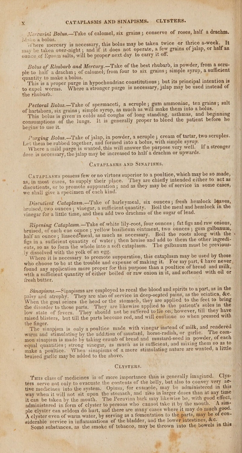 Nereurial Bolus.—Take of calomel, six grains ; conserve of roses, half a drachm. ivinke a bolus. 2 ‘ where mercury is necessary, this bolus may be taken twice or thrice a-week. It may be taken over-night; and if it does not operate, a few grains of jalap, or half an ounce of Epsom salts, will be proper next day to carry it off. Bolus of Rhubarb and Mercury.—Take of the best rhubarb, in powder, from a scru- ple to half a drachm; of calomel, from four to six grains; simple syrup, a sufficient quantity to make a bolus. This is a proper purge in hypochondriac constitutions ; but its principal intention is to expel worms. Where a stronger purge is necessary, jalap may be used instead of the rhubarb. Pectoral Bolus.—Take of spermaceti, a scruple; gum ammoniac, ten grains; salt of hartshorn, six grains; simple syrup, as much as will make them into a bolus. This bolus is given in colds and coughs of long standing, asthmas, and beginning consumptions of the lungs. it is generally proper to bleed the patient before he begins 'to use it. Purging Bolus.—Take of jalap, in powder, a scruple ; cream of tartar, two scruples. Let them be rubbed together, and formed into a bolus, with simple syrup. Where a mild purge is wanted, this will answer the purpose very well. Ifa stronger dose is necessary, the jalap may be increased to half a drachm or upwards. CATAPLASMS AND SINAPISMS. as, in most cases, to supply their place. They are chiefly intended either to act as discutients, or to promote suppuration; and as they may be of service in some Cases, we shall give a specimen of each kind. \ Discutient Cataplasm.—Take of barleymeal, six ounces; fresh hemlock leaves, bruised, two ounces ; vinegar, a sufficient quantity. Boil the meal and hemlock in the vinegar for a little time, and then add two drachms of the sugar of lead. % ( Ripening Cataplasm.—Take of white lily-root, four ounces ; fat figs and raw onions, bruised, of each ene ounce ; yellow basilicum ointment, two ounces ; gum galbanum, half an ounce; linseed*meal, as much as necessary. Boil the roots along with the figs in a sufficient quantity of water; then bruise and add to them the other ingredi- ents, so as to form the whole into a soft cataplasm. The galbanum must be previous- ly dissolved with the yolk of an egg. Where it is necessary to promote suppuration, this cataplasm may be used by those found any application more proper for this purpose than a poultice of bread and milk, with a sufficient quantity of either boiled or raw onion in it, and softened with oil or fresh butter. Sinapisms.—Sinapisms are employed to recal the blood and spirits to a part, as in the palsy and atrophy. They are also of service in deep-seated pains, as the sciatica, &amp;. When the gout seizes the head or the stomach, they are applied to the feet to bring the disorder to those parts. They are likewise applied to the patient’s soles in the low state of fevers. They should not be suffered to lie on, however, till they have ase blisters, but till the parts become red, and will continue so when pressed with the finger. di ; The sinapism is only a poultice made with vinegar instead of milk, and rendered warm and stimulating by the addition of mustard, horse-radish, or garlic. The com- mon sinapism is made by taking crumb of bread and mustard-seed in powder, of each = make a poultice. When sinapisms of a more stimulating nature are wanted, a little bruised garlic may be added to the above. CLYSTERS. ‘Tuts class of medicines is of more importance than is generally imagined. Clys- ters serve not only to evacuate the contents of the belly, but also to convey very ae tive medicines into the system. Opium, for example, may be administered in this way when it will not sit upon the stomach, and aiso in larger doses than at any time it can be taken by the mouth. The Peruvian bark may likewise be, with good effect, administered in form of clyster to persons who cannot take it by the mouth. A sim- ple clyster can seldom do hurt, and there are many cases where it may do seh good A clyster even of warm water, by serving as a fomentation to the parts, may be of con- siderable service in inflammations of the bladder, and the lowe intestines, &amp;c. ad ‘ \e P ¥ arte