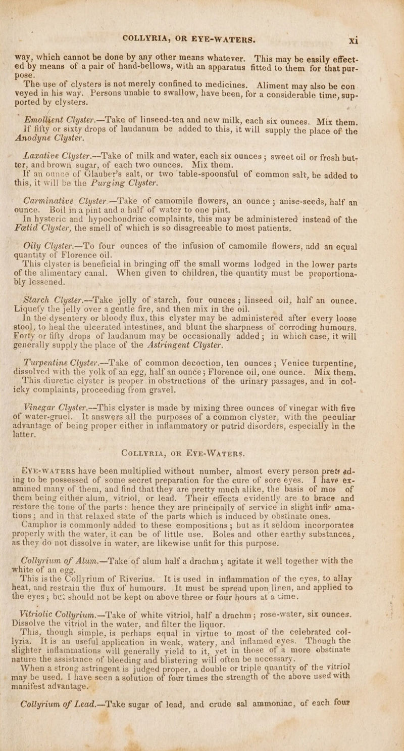 woe COLLYRIA, OR EYE-WATERS. | xi way, which cannot be done by any other means whatever. This may be easily effect- ed by means of a pair of hand-bellows, with an apparatus fitted to them for that pur- pose. The use of clysters is not merely confined to medicines. Aliment may also he con. veyed in his way. Persons unable to swallow, have been, for a considerable time, sup- ported by clysters. b / Emollient Clyster.—Take of linseed-tea and new milk, each six ounces. Mix them. If fifty or sixty drops of laudanum be added to this, it will supply the place of the Anodyne Clyster. Laxative Clyster.--Take of milk and water, each six ounces ; sweet oil or fresh but- ter, and brown sugar, of each two ounces. Mix them. If an ounce of Glauber’s salt, or two table-spoonsful of common salt, be added to this, it will be the Purging Clyster. Carminative Clyster —Take of camomile flowers, an ounce ; anise-seeds, half an ounce. Boil ina pint and a half of water to one pint. In hysteric and hypochondriac complaints, this may be administered instead of the Fetid Clyster, the smell of which is so disagreeable to most patients. Oily Clyster.—To four ounces of the infusion of camomile flowers, add an ecual quantity of Florence oil. This clyster is beneficial in bringing off the small worms lodged in the lower parts of the alimentary canal. When given to children, the quantity must be proportiona- bly lessened. , Starch Clyster.--Take jelly of starch, four ounces; linseed oil, half an ounce. Liquefy the jelly over a gentle fire, and then mix in the oil. In the dysentery or bloody flux, this clyster may be administered after every loose stool, to heal the ulcerated intestines, and blunt the sharpness of corroding humours. Forty or fifty drops of laudanum may be occasionally added; in which case, it will generally supply the place of the Astringent Clyster. Turpentine Clyster.—Take of common decoction, ten ounces ; Venice turpentine, dissolved with the yolk of an egg, half an ounce; Florence oil, one ounce. Mix them. This diuretic clyster is proper in obstructions of the urinary passages, and in col- icky complaints, proceeding from gravel. Vinegar Clyster.--This clyster is made by mixing three ounces of vinegar with five of water-gruel. it answers all the purposes of acommon clyster, with the peculiar advantage of being proper either in inflammatory or putrid disorders, especially in the latter. CoLLyRiA, OR Eyve-WATERs. EYE-WATERS have been multiplied without number, almost every person prets ad- ing to be possessed of some secret preparation for the cure of sore eyes. I have ex- amined many of them, and find that they are pretty much alike, the basis of mos of them being either alum, vitriol, or lead. Their effects evidently are to brace and restore the tone of the parts: hence they are principally of service in slight inflt ama- tions ; and in that relaxed state of the parts which is induced by obstinate ones. Camphor is commonly added to these compositions; but as it seldom incorporates properly with the water, it can be of little use. Boles and other earthy substances, as they do not dissolve in water, are likewise unfit for this purpose. Collyrium of Alum.—Take of alum half a drachm; agitate it well together with the white of an egg. This isthe Collyrium of Riverius. It is used in inflammation of the eyes, to allay heat, and restrain the flux of humours. It must be spread upon liren, and applied to the eyes; bu should not be kept on above three or four hours at a time. Vitriolic Collyrium.—Take of white vitriol, half a drachm; rose-water, six ounces. Dissolve the vitriol in the water, and filter the liquor. This, though simple, is perhaps equal in virtue to most of the celebrated col- lyria. Itis an useful application in weak, watery, and inflamed eyes. Though the slighter inflammations will generally yield to it, yet in those of a more obstinate nature the assistance of bleeding and blistering will often be necessary. EA When a strong astringent is judged proper, a double or triple quantity of the vitriol _ may be used. I have seen a solution of four times the strength of the above used with manifest advantage. _ . Collyrium of Lead.—Take sugar of lead, and crude sal ammoniac, of each four if