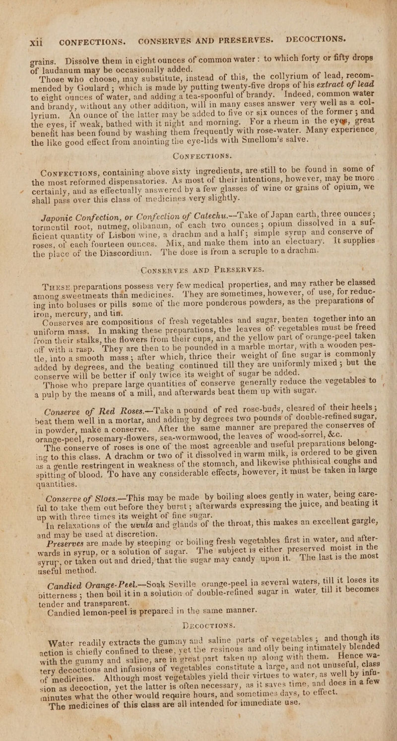 Xli CONFECTIONS. CONSERVES AND PRESERVES. DECOCTIONS. grains. Dissolve them in eight ounces of ‘common water : to which forty or fifty drops of laudanum may be occasionally added. Those who choose, may substitute, instead of this, the collyrium of lead, recom- mended by Goulard ; which is made by putting twenty-five drops of his extract of lead to eight ounces of water, and adding a tea-spoonful of brandy. Indeed, common water and brandy, without any other addition, will in many cases answer very well as a col- lyrium. An ounce of the latter may be added to five or six ounces of the former ; and the eyes, if weak, bathed with it night and morning. For arheum in the eyes, great benefit has been found by washing them frequently with rose-water. Many experience the like good effect from anointing the eye-lids with Smellom’s salve. CONFECTIONS. Con¥rECTIONS, containing above sixty ingredients, are still to be found in some of the most reformed dispensatories. As most of their intentions, however, may be more . certainly, and as effectually answered by a few glasses of wine or grains of opium, we shall pass over this class of medicines very slightly. Japonie Confection, or Confection of Catechu.--Take of Japan earth, three ounces ; tormentil root, nutmeg, olibanum, of each two ounces; opium dissolved in a suf- ficient quantity of Lisbon wine, a drachm and a half; simple syrup and conserve of roses, of each fourteen ounces. Mix, and make them into an electuary. It supplies the place of the Diascordium. The dose is from a scruple to a drachm. CoNSERVES AND PRESERVES. ; use preparations possess very few medical properties, and may rather be classed among sweetmeats than medicines. ‘I'hey are sometimes, however, of use, for reduc- ing into boluses or pills some of the more ponderous powders, as the preparations of iron, mercury, and tin. : Conserves are compositions of fresh vegetables and sugar, beaten together into an uniform mass. In making these preparations, the leaves of vegetables must be freed from their stalks, the flowers from their cups, and the yellow part of orange-peel taken off with a rasp. They are then to be pounded ina marble mortar, with a wooden pes- tle, into a smooth mass; after which, thrice their weight of fine sugar is commonly added by degrees, and the beating continued till they are uniformly mixed; but the conserve will be better if only twice its weight of sugar be added. ; Those who prepare large quantities of conserve generally reduce the vegetables to | a pulp by the means of a mill, and afterwards beat them up with sugar. Conserve of Red Roses.—Take a pound of red rose-buds, cleared of their heels ; beat them well in a mortar, and adding by degrees two pounds of double-refined sugar, in powder, make a conserve. After the same manner are prepared the conserves of orange-peel, rosemary-flowers, sea-wormwood, the leaves of wood-sorrel, &amp;c. The conserve of roses is one of the most agreeable and useful preparations belong- ing to this class. A drachm or two of it dissolved in warm milk, is ordered to be given as a gentle restringent in weakness of the stomach, and likewise phthisical coughs and spitting of blood, ‘To have any considerable effects, however, it must be taken in large quantities. Conserve of Sloes.—'Fhis may be made by boiling sloes gently in water, being care- ful to take them out before they burst ; afterwards expressing the juice, and beating it up with three times its weight of fine sugar. In relaxations of the weula and glands of the throat, this makes an excellent gargle, and may be used at discretion. Preserves are made by steeping or boiling fresh vegetables first in water, and after- wards in syrup, or a solution of sugar. The subject is either preserved moist in the syrup, or taken out and dried, that the sugar may candy upon it. The last is the most useful method. Candied Orange-Peel.—Soak Seville orange-peel in several waters, till it loses its pitterness ; then boil it in a solution of double-refined sugar in water, till it becomes tender and transparent, Candied lemon-peel is prepared in the same manner. DECOCTIONS. Water readily extracts the gummy and saline parts of vegetables; and though its action is chiefly confined to these, yet the resinous and otly being intimately blended with the gummy and saline, are in great part taken up along with them. Hence wa- tery decoctions and infusions of vegetables constitute a large, and not unuseful, class of medicines. Although most vegetables yield their virtues to water, as well by infa- sion as decoction, yet the latter is often necessary, as it saves time, and does in a few minutes what the other would require hours, and sometimes days, to effect. The medicines of this class are all intended for immediate use.