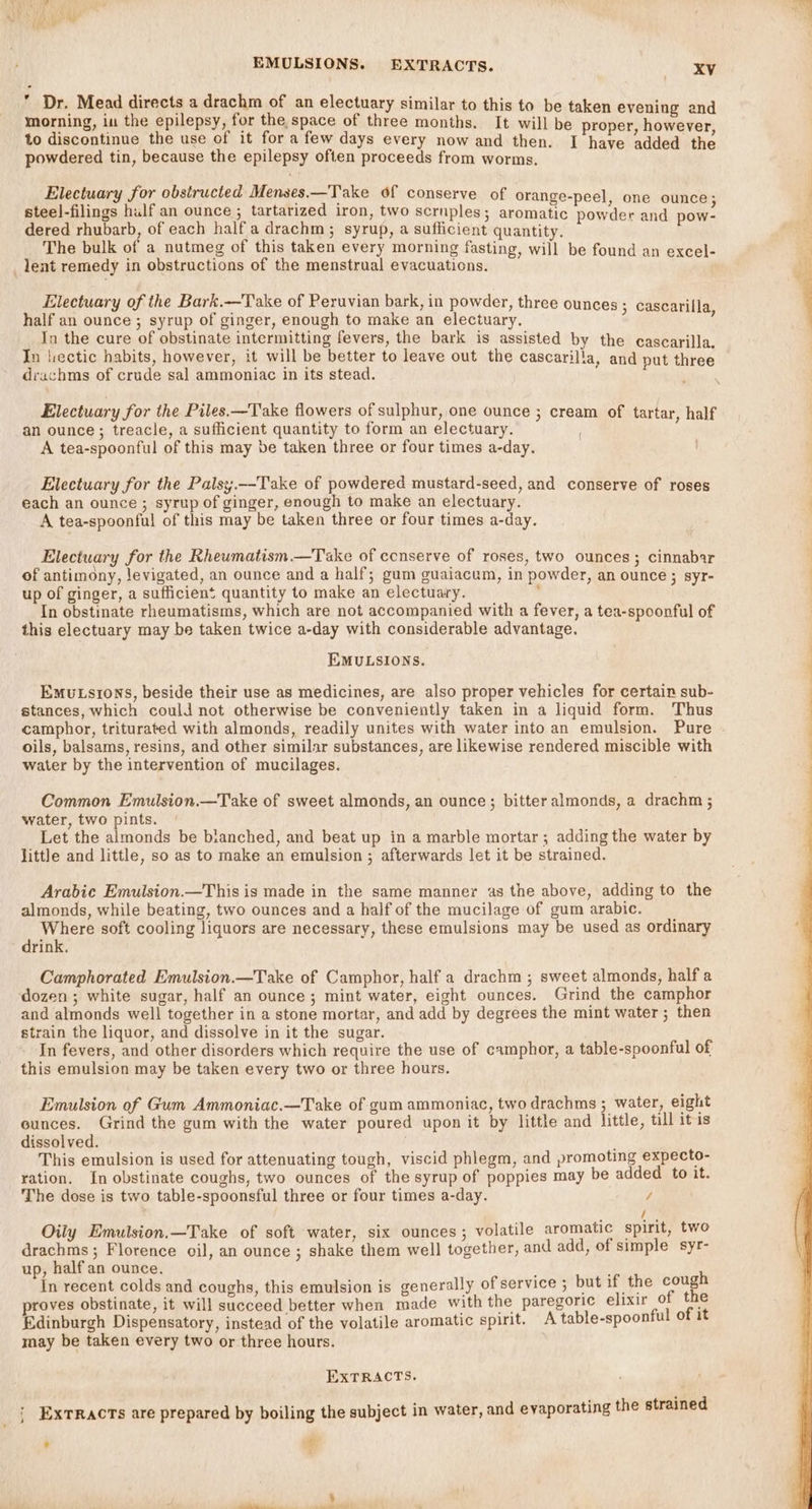  Dr. Mead directs a drachm of an electuary similar to this to be taken evening and morning, in the epilepsy, for the, space of three months. It will be proper, however to discontinue the use of it for a few days every now and then. I have added the powdered tin, because the epilepsy often proceeds from worms. Electuary for obstructed Menses.—Take of conserve of orange-peel, one ounce; steel-filings hulf an ounce ; tartarized iron, two scruples; aromatic powder and pow- dered rhubarb, of each half a drachm; syrup, a sufficient quantity. ' The bulk of a nutmeg of this taken every morning fasting, will be found an excel- lent remedy in obstructions of the menstrual evacuaticns. Electuary of the Bark.—Take of Peruvian bark, in powder, three ounces ; cascarilla half an ounce ; syrup of ginger, enough to make an electuary. : ‘ In the cure of obstinate intermitting fevers, the bark is assisted by the cascarilla. In liectic habits, however, it will be better to leave out the cascarilla, and put three drachms of crude sal ammoniac in its stead. : Electuary for the Piles.—Take flowers of sulphur, one ounce ; cream of tartar, half an ounce; treacle, a sufficient quantity to form an electuary. A tea-spoonful of this may be taken three or four times a-day. Electuary for the Palsy.—Take of powdered mustard-seed, and conserve of roses each an ounce ; syrup of ginger, enough to make an electuary. A tea-spoonful of this may be taken three or four times a-day. Electuary for the Rheumatism.—Take of ccnserve of roses, two ounces; cinnabar of antimony, levigated, an ounce and a half; gum guaiacum, in powder, an ounce ; syr- up of ginger, a sufficient quantity to make an electuary. 7 In obstinate rheumatisms, which are not accompanied with a fever, a tea-spoonful of this electuary may be taken twice a-day with considerable advantage. EMULSIONS. Emutsrons, beside their use as medicines, are also proper vehicles for certain sub- stances, which could not otherwise be conveniently taken in a liquid form. Thus camphor, triturated with almonds, readily unites with water into an emulsion. Pure oils, balsams, resins, and other similar substances, are likewise rendered miscible with water by the intervention of mucilages. Common Emulsion.—Take of sweet almonds, an ounce ; bitter almonds, a drachm ; water, two pints. Let the almonds be bianched, and beat up in a marble mortar; adding the water by little and little, so as to make an emulsion ; afterwards let it be strained. Arabic Emulsion.—This is made in the same manner as the above, adding to the almonds, while beating, two ounces and a half of the mucilage of gum arabic. Where soft cooling liquors are necessary, these emulsions may be used as ordinary drink. Camphorated Emulsion.—Take of Camphor, half a drachm ; sweet almonds, half a dozen ; white sugar, half an ounce; mint water, eight ounces. Grind the camphor and almonds well together in a stone mortar, and add by degrees the mint water ; then strain the liquor, and dissolve in it the sugar. In fevers, and other disorders which require the use of camphor, a table-spoonful of this emulsion may be taken every two or three hours, Emulsion of Gum Ammoniac.—Take of gum ammoniac, two drachms ; water, eight cunces. Grind the gum with the water poured upon it by little and little, till itis dissolved. This emulsion is used for attenuating tough, viscid phlegm, and promoting expecto- ration. In obstinate coughs, two ounces of the syrup of poppies may be added to it. The dose is two table-spoonsful three or four times a-day. / / Oily Emulsion.—Take of soft water, six ounces; volatile aromatic spirit, two drachms ; Florence oil, an ounce ; shake them well together, and add, of simple syr- up, halfan ounce. f , i In recent colds and coughs, this emulsion is generally of service ; but ae in ixir 0 proves obstinate, it will succeed better when made with the paregoric e 1 of it Edinburgh Dispensatory, instead of the volatile aromatic spirit. A table-spoonful of 1 may be taken every two or three hours. EXTRACTS. ExTRacts are prepared by boiling the subject in water, and evaporating the strained : ¢ ‘ ,