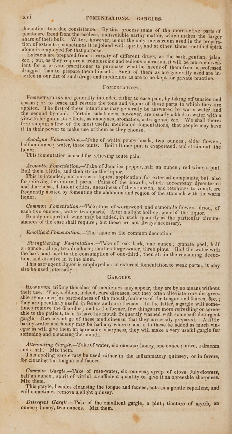 \ decoction toa due consistence.. By this process some of the more active parts of plants are freed from the useless, indissoluble earthy matter, which makes the larger share of their bulk. Water, however, 1s not the only menstrnum used in the prepara- tion of extracts ; sometimes it is joined with spirits, and at other times rectified spirit alone is employed for that purpose. Extracts are prepared from a variety of different drugs, as the bark, gentian, jalap, &amp;c.; but, as they require a troublesome and tedious operation, it will be more conven- ient for a private practitioner to purchase what he needs of them from a professed druggist, than to prepare them himself. Such of them as are generally used are in- serted in our list of such drugs and medicines as are to be kept for private practice. FOMENTATIONS. FoMENTATIONS are generally intended either to ease pain, by taking off tension and spasm ; or to brace and restore the tone and vigour of those parts to which they are applied. ‘The first of these intentions may generally be answered by warm water, and the second by cold. Certain substances, however, are usually added to water with a view to heighten its effects, as anodynes, aromatics, astringents, &amp;e. We shall there- fore subjoin a few ot the most useful medicated fomentations, that people may have it in their power to make use of them as they choose. Anodyne Fomentation.—Take of white poppy-leads, two ounces; elder flowers, half an cunce ; water, three pints. Boil till one pint is evaporated, and strain out the liquor. This fomentation is used for relieving acute pain. Aromatic Fomentation.—Take of Jamaica pepper, half an ounce ; red wine, a pint. Boil them a little, and then strain the liquor. This is intended, not only as a topical application for external complaints, but also for relieving the internal parts. Pains of the bowels, which accompany dysenteries and diarrheeas, flatulent colics, uneasiness of the stomach, and retchings to vomit, are ae abated by fomenting the abdomen and region of the stomach with the warm iquor. Common Fomentation.—Take tops of wormwood and camomile flowers dried, of each two ounces; water, two quarts. After a slight boiling, pour of the liquor. Brandy or spirit of wine may be added, in such quantity as the particular circum- stances of the case shall require ; but these are not always necessary. Strengthening Fomentation.—Take of oak bark, one ounce; granate peel, half a ounce; alum, two drachms ; smith’s forge-water, three pints. Boil the water with the bark and peel to the consumption of one-third; then stisin the remaining decoc- tion, and dissolve in it the alum. This astringent liquor is employed as an external fomentation to weak parts; it may also be used internaily, GARGLES. However trifling this class of medicines may appear, they are by no means without their use. They seldom, indeed, cure diseases, but they often alleviate very disagree- able symptoms; as parchedness of the mouth, foulness of the tongue and fauces, &amp;c. 5 they are peculiarly useful in fevers and sore throats. In the latter, agargle will some- times remove the disorder ; and in the former, few things are more refreshing or agree- able to the patient, than to have his mouth frequently washed with some suft detergent gargle. One advantage of these medicines is, that they are easily prepared. A little barley-water and honey may be had any where; and if to these be added as much vin- egar as will give them an agreeable sharpness, they will make a very useful gargle for softening and cleansing the mouth. Attenuating Gargle.—Take of water, six ounces; honey, one ounce; nitre, a drachm and a half. Mix them. This cooling gargle may be used either in the inflammatory quinsey, or in fevers, for cleaning the tongue and fauces. Common G‘argle.—Take of rose-water, six ounces; syrup of clove July-flowers, half an ounce ; spirit of vitriol, a sufficient quantity to give it an agreeable sharpness. Mix them. This gargle, besides cleansing the tongue and fauces, acts as a gentle repellent, and will sometimes remove a slight quinsey. Detergent Gargle.—Take of the emollient gargle, a pint ; tincture of myrrh, am ounce; honey, two ounces. Mix them. . ¢