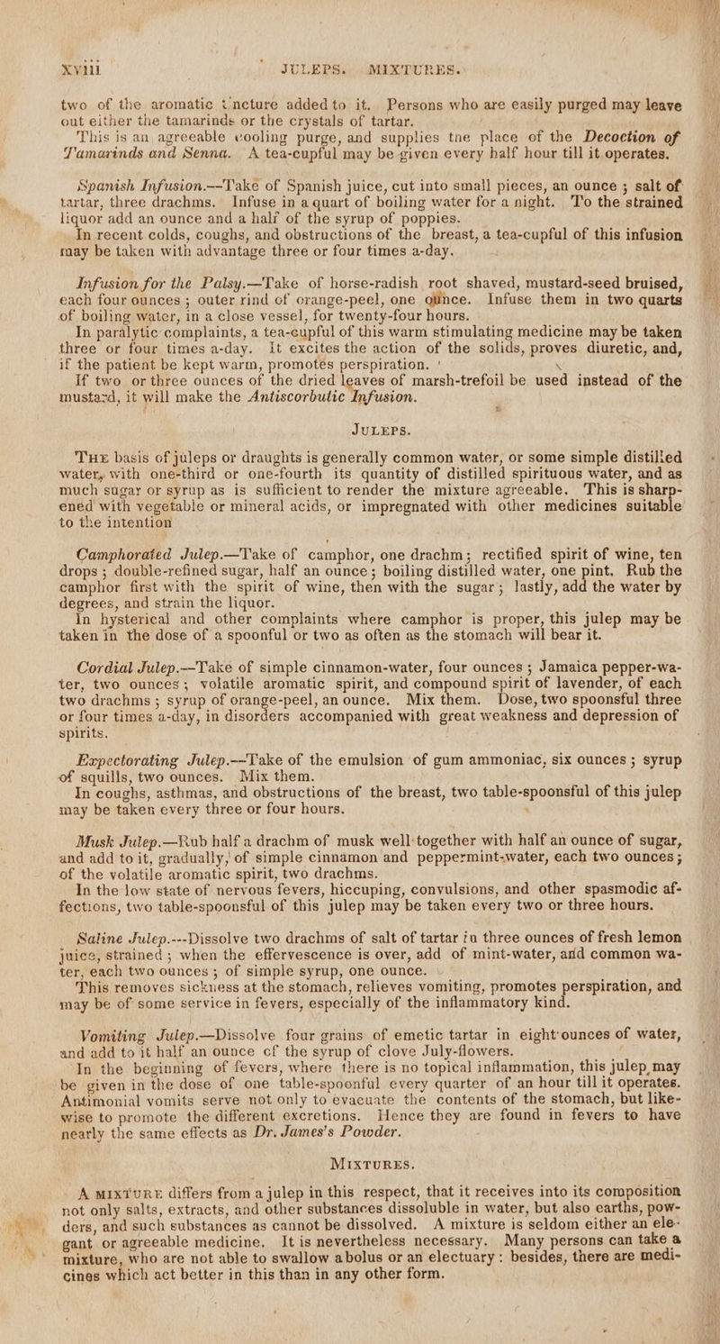 a Xvi | ' JULEPS. MIXTURES. two of the aromatic tincture added to it. Persons who are easily purged may leave out either the tamarinds or the crystals of tartar. This is an agreeable vooling purge, and supplies tne place of the Decoction of T'amarinds and Senna. A tea-cupful may be given every half hour till it operates. Spanish Infusion.—-Take of Spanish juice, cut into small pieces, an ounce ; salt of liquor add an ounce and a halr of the syrup of poppies. In recent colds, coughs, and obstructions of the breast, a tea-cupful of this infusion Infusion for the Palsy.—Take of horse-radish root shaved, mustard-seed bruised, each four ounces ; outer rind of orange-peel, one ounce. Infuse them in two quarts of boiling water, in a close vessel, for twenty-four hours. In paralytic complaints, a tea-cupful of this warm stimulating medicine may be taken three or four times a-day. It excites the action of the solids, proves diuretic, and, if the patient be kept warm, promotes perspiration. ' \ if two or three ounces of the dried leaves of marsh-trefoil be used instead of the mustavd, it will make the Antiscorbutic Infusion. JULEPS. THE basis of juleps or draughts is generally common water, or some simple distilled water, with one-third or one-fourth its quantity of distilled spirituous water, and as much sugar or syrup as is sufficient to render the mixture agreeable. This is sharp- ened with vegetable or mineral acids, or impregnated with other medicines suitable to the intention Camphorated Julep.—Take of camphor, one drachm; rectified spirit of wine, ten drops ; double-refined sugar, half an ounce; boiling distilled water, one pint. Rub the camphor first with the spirit of wine, then with the sugar; lastly, add the water by In hysterical and other complaints where camphor is proper, this julep may be taken in the dose of a spoonful or two as often as the stomach will bear it. Cordial Julep.--Take of simple cinnamon-water, four ounces ; Jamaica pepper-wa- ter, two ounces; volatile aromatic spirit, and compound spirit of lavender, of each two drachms ; syrup of orange-peel, an ounce. Mix them. Dose, two spoonsful three or four times a-day, in disorders accompanied with great weakness and depression of spirits. Expectorating Julep.--Take of the emulsion of gum ammoniac, six ounces ; syrup In coughs, asthmas, and obstructions of the breast, two table-spoonsful of this julep may be taken every three or four hours. Musk Julep.—Rub half a drachm of musk well:together with half an ounce of sugar, and add to it, gradually, of simple cinnamon and peppermint-water, each two ounces ; of the volatile aromatic spirit, two drachms. In the low state of nervous fevers, hiccuping, convulsions, and other spasmodic af- fections, two table-spoonsful of this julep may be taken every two or three hours. Saline Julep.---Dissolve two drachms of salt of tartar a three ounces of fresh lemon juice, strained ; when the effervescence is over, add of mint-water, and common wa- ter, each two ounces ; of simple syrup, one ounce. This removes sickuess at the stomach, relieves vomiting, promotes perspiration, and may be of some service in fevers, especially of the inflammatory kind. Vomiting Julep.—Dissolve four grains of emetic tartar in eight:ounces of water, and add to it half an ounce cf the syrup of clove July-flowers. Q In the beginning of fevers, where there is no topical inflammation, this julep, may be given in the dose of one table-spoonful every quarter of an hour till it operates. Antimonial vomits serve not only to evacuate the contents of the stomach, but like- wise to promote the different excretions. Hence they are found in fevers to have nearly the same effects as Dr. James’s Powder. MIXTURES. A MIxTuRE differs from a julep in this respect, that it receives into its composition not only salts, extracts, and other substances dissoluble in water, but also earths, pow- ders, and such substances as cannot be dissolved. A mixture is seldom either an ele- gant or agreeable medicine, It is nevertheless necessary. Many persons can take a mixture, who are not able to swallow abolus or an electuary : besides, there are medi- cines which act better in this than in any other form.